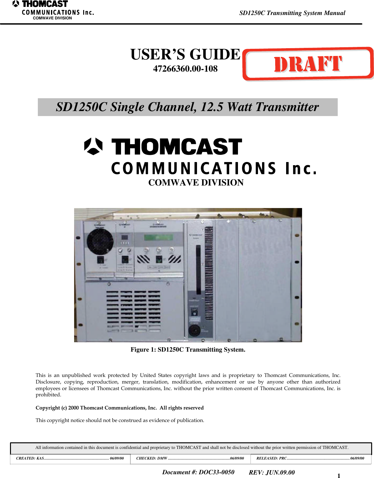 1SD1250C Transmitting System ManualCOMWAVE DIVISIONAll information contained in this document is confidential and proprietary to THOMCAST and shall not be disclosed without the prior written permission of THOMCAST.CREATED: KAS................................................................ 06/09/00 CHECKED: DMW .............................................................06/09/00RELEASED: PRC..............................................................06/09/00Document #: DOC33-0050REV: JUN.09.00Figure 1: SD1250C Transmitting System.This is an unpublished work protected by United States copyright laws and is proprietary to Thomcast Communications, Inc.Disclosure, copying, reproduction, merger, translation, modification, enhancement or use by anyone other than authorizedemployees or licensees of Thomcast Communications, Inc. without the prior written consent of Thomcast Communications, Inc. isprohibited.Copyright (c) 2000 Thomcast Communications, Inc.  All rights reservedThis copyright notice should not be construed as evidence of publication.USER&rsquo;S GUIDE47266360.00-108SD1250C Single Channel, 12.5 Watt TransmitterCOMWAVE DIVISION