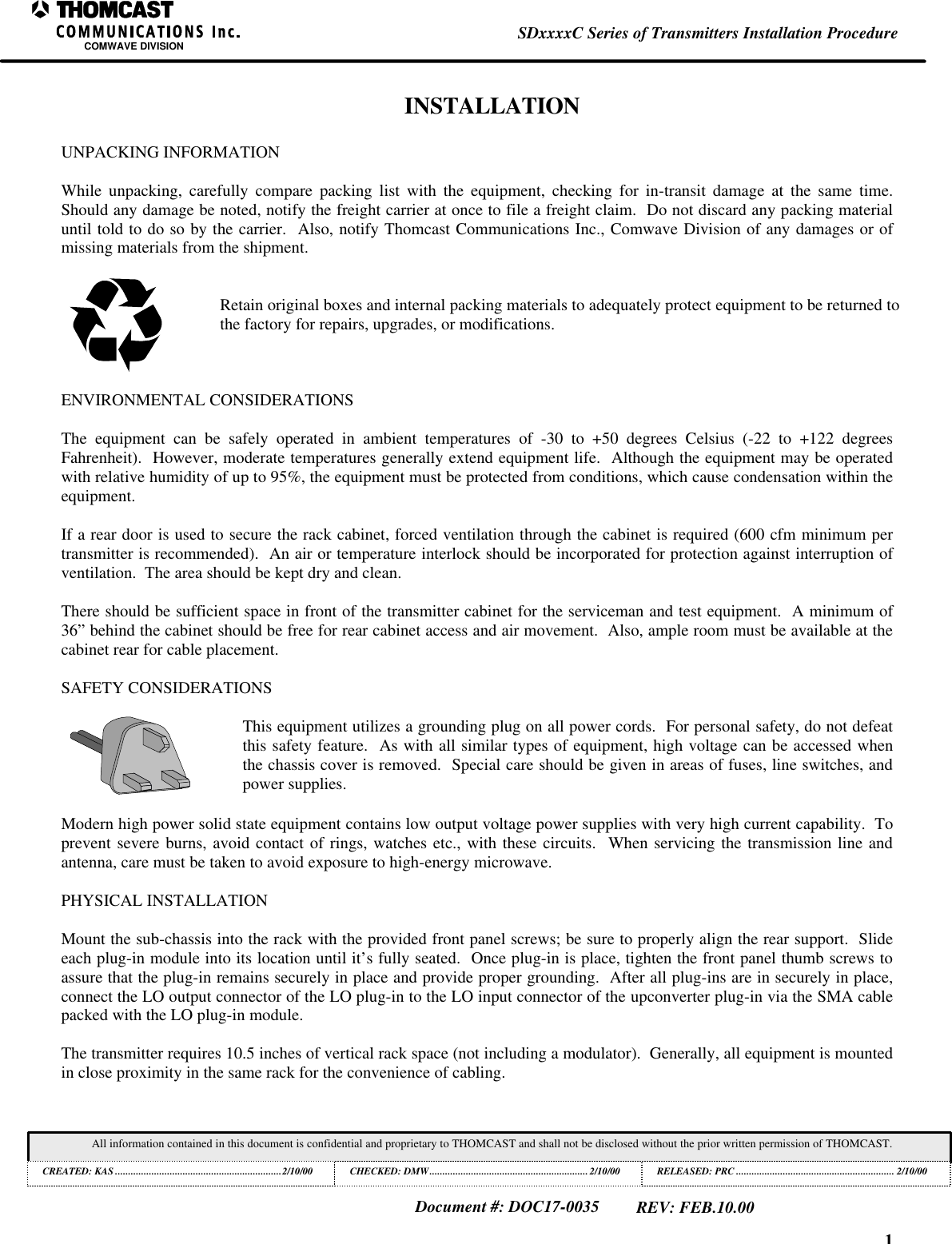 1SDxxxxC Series of Transmitters Installation ProcedureCOMWAVE DIVISIONAll information contained in this document is confidential and proprietary to THOMCAST and shall not be disclosed without the prior written permission of THOMCAST.CREATED: KAS ................................................................2/10/00 CHECKED: DMW.............................................................2/10/00RELEASED: PRC............................................................. 2/10/00Document #: DOC17-0035REV: FEB.10.00INSTALLATIONUNPACKING INFORMATIONWhile unpacking, carefully compare packing list with the equipment, checking for in-transit damage at the same time.Should any damage be noted, notify the freight carrier at once to file a freight claim.  Do not discard any packing materialuntil told to do so by the carrier.  Also, notify Thomcast Communications Inc., Comwave Division of any damages or ofmissing materials from the shipment.Retain original boxes and internal packing materials to adequately protect equipment to be returned tothe factory for repairs, upgrades, or modifications.ENVIRONMENTAL CONSIDERATIONSThe equipment can be safely operated in ambient temperatures of -30 to +50 degrees Celsius (-22 to +122 degreesFahrenheit).  However, moderate temperatures generally extend equipment life.  Although the equipment may be operatedwith relative humidity of up to 95%, the equipment must be protected from conditions, which cause condensation within theequipment.If a rear door is used to secure the rack cabinet, forced ventilation through the cabinet is required (600 cfm minimum pertransmitter is recommended).  An air or temperature interlock should be incorporated for protection against interruption ofventilation.  The area should be kept dry and clean.There should be sufficient space in front of the transmitter cabinet for the serviceman and test equipment.  A minimum of36&rdquo; behind the cabinet should be free for rear cabinet access and air movement.  Also, ample room must be available at thecabinet rear for cable placement.SAFETY CONSIDERATIONSThis equipment utilizes a grounding plug on all power cords.  For personal safety, do not defeatthis safety feature.  As with all similar types of equipment, high voltage can be accessed whenthe chassis cover is removed.  Special care should be given in areas of fuses, line switches, andpower supplies.Modern high power solid state equipment contains low output voltage power supplies with very high current capability.  Toprevent severe burns, avoid contact of rings, watches etc., with these circuits.  When servicing the transmission line andantenna, care must be taken to avoid exposure to high-energy microwave.PHYSICAL INSTALLATIONMount the sub-chassis into the rack with the provided front panel screws; be sure to properly align the rear support.  Slideeach plug-in module into its location until it&rsquo;s fully seated.  Once plug-in is place, tighten the front panel thumb screws toassure that the plug-in remains securely in place and provide proper grounding.  After all plug-ins are in securely in place,connect the LO output connector of the LO plug-in to the LO input connector of the upconverter plug-in via the SMA cablepacked with the LO plug-in module.The transmitter requires 10.5 inches of vertical rack space (not including a modulator).  Generally, all equipment is mountedin close proximity in the same rack for the convenience of cabling.