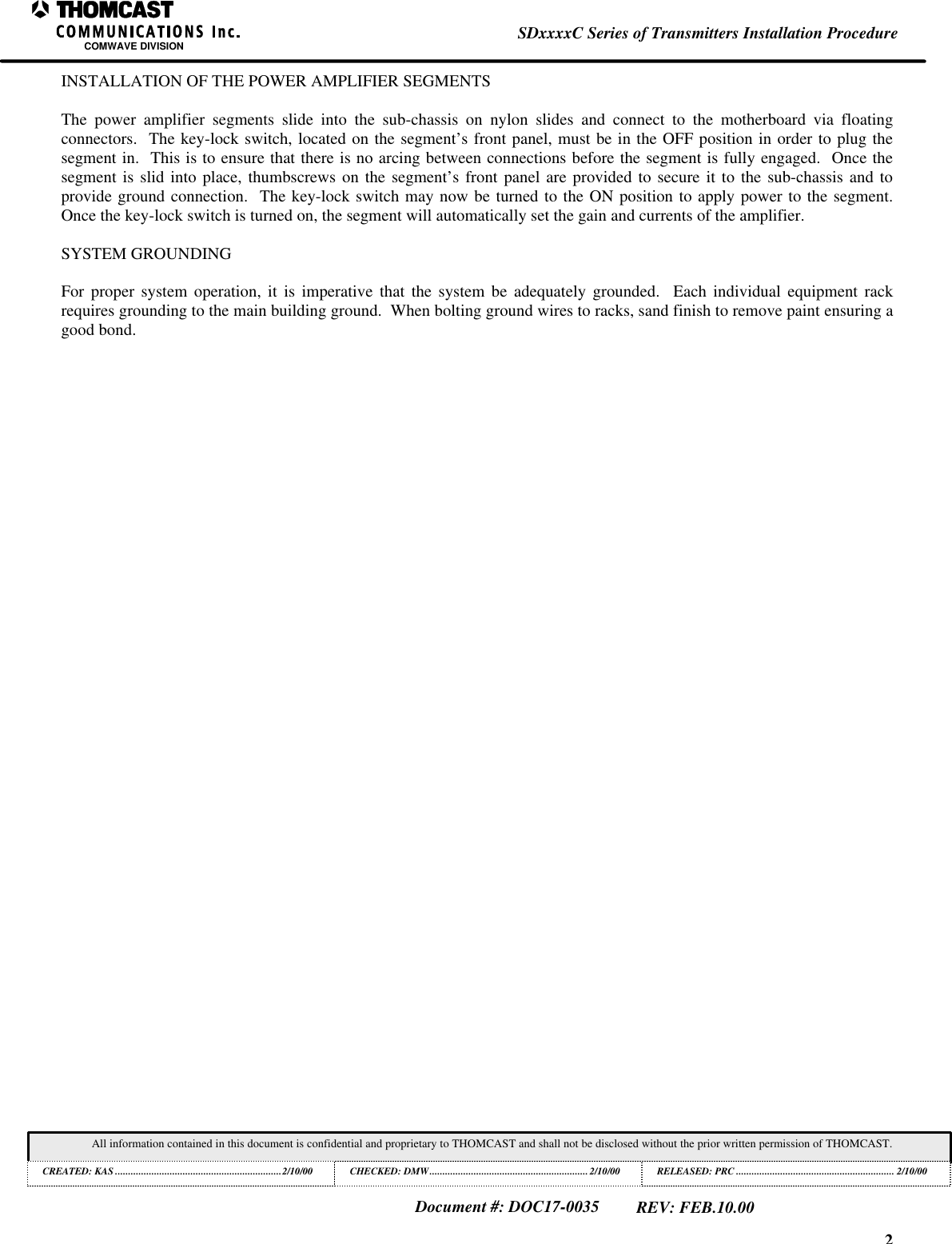 2SDxxxxC Series of Transmitters Installation ProcedureCOMWAVE DIVISIONAll information contained in this document is confidential and proprietary to THOMCAST and shall not be disclosed without the prior written permission of THOMCAST.CREATED: KAS ................................................................2/10/00 CHECKED: DMW.............................................................2/10/00RELEASED: PRC............................................................. 2/10/00Document #: DOC17-0035REV: FEB.10.00INSTALLATION OF THE POWER AMPLIFIER SEGMENTSThe power amplifier segments slide into the sub-chassis on nylon slides and connect to the motherboard via floatingconnectors.  The key-lock switch, located on the segment&rsquo;s front panel, must be in the OFF position in order to plug thesegment in.  This is to ensure that there is no arcing between connections before the segment is fully engaged.  Once thesegment is slid into place, thumbscrews on the segment&rsquo;s front panel are provided to secure it to the sub-chassis and toprovide ground connection.  The key-lock switch may now be turned to the ON position to apply power to the segment.Once the key-lock switch is turned on, the segment will automatically set the gain and currents of the amplifier.SYSTEM GROUNDINGFor proper system operation, it is imperative that the system be adequately grounded.  Each individual equipment rackrequires grounding to the main building ground.  When bolting ground wires to racks, sand finish to remove paint ensuring agood bond.