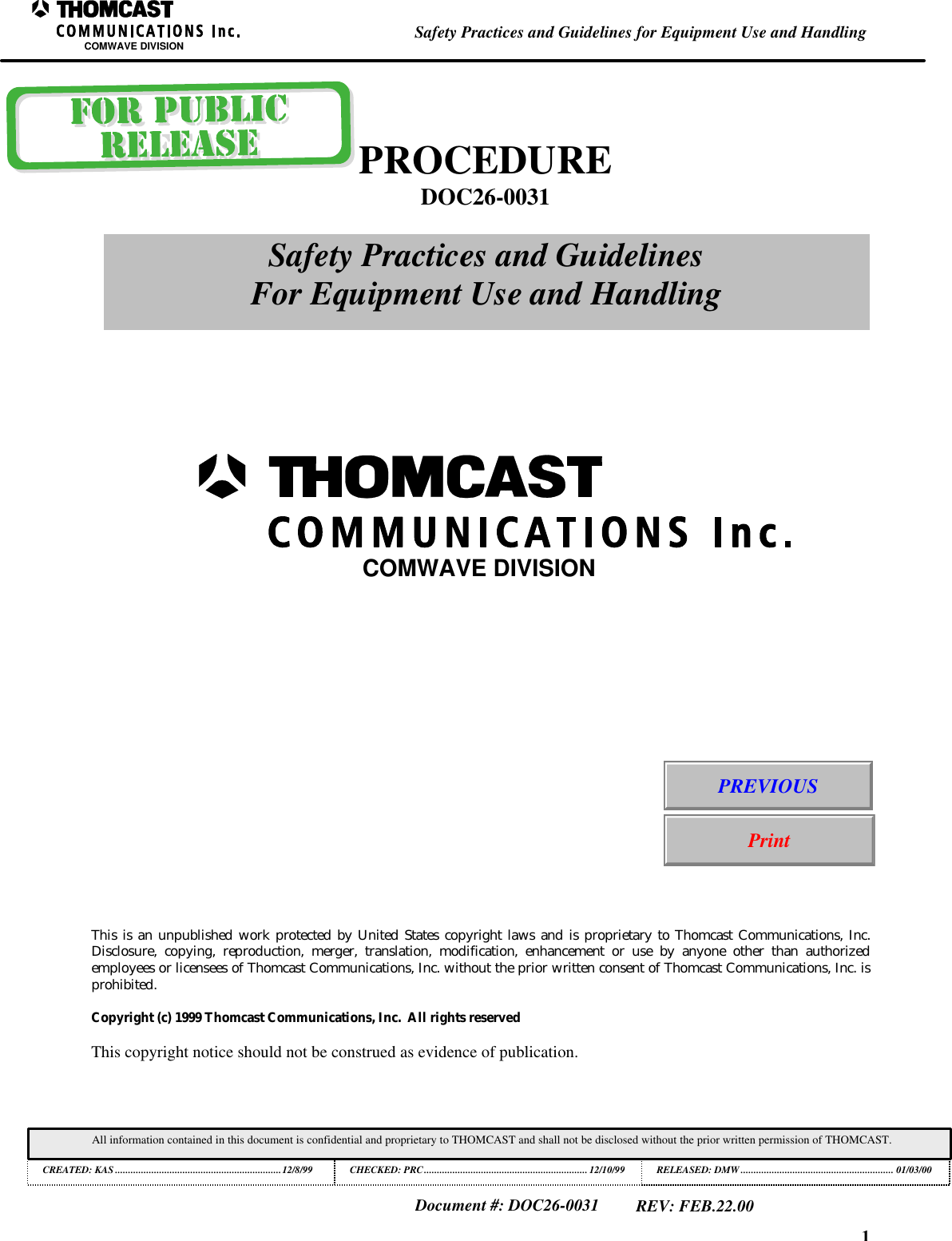 1Safety Practices and Guidelines for Equipment Use and HandlingCOMWAVE DIVISIONAll information contained in this document is confidential and proprietary to THOMCAST and shall not be disclosed without the prior written permission of THOMCAST.CREATED: KAS ................................................................12/8/99 CHECKED: PRC...............................................................12/10/99RELEASED: DMW........................................................... 01/03/00Document #: DOC26-0031REV: FEB.22.00This is an unpublished work protected by United States copyright laws and is proprietary to Thomcast Communications, Inc.Disclosure, copying, reproduction, merger, translation, modification, enhancement or use by anyone other than authorizedemployees or licensees of Thomcast Communications, Inc. without the prior written consent of Thomcast Communications, Inc. isprohibited.Copyright (c) 1999 Thomcast Communications, Inc.  All rights reservedThis copyright notice should not be construed as evidence of publication.PROCEDUREDOC26-0031Safety Practices and GuidelinesFor Equipment Use and HandlingCOMWAVE DIVISIONPREVIOUSPrint