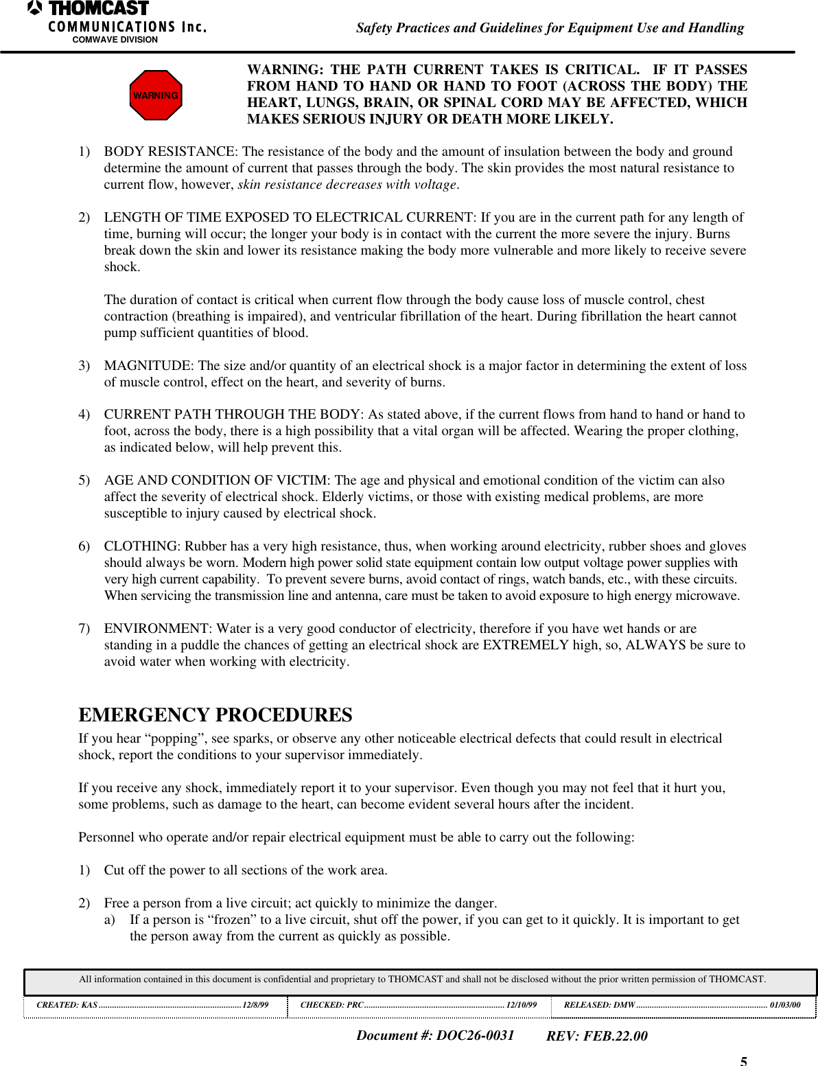 5Safety Practices and Guidelines for Equipment Use and HandlingCOMWAVE DIVISIONAll information contained in this document is confidential and proprietary to THOMCAST and shall not be disclosed without the prior written permission of THOMCAST.CREATED: KAS ................................................................12/8/99 CHECKED: PRC...............................................................12/10/99RELEASED: DMW........................................................... 01/03/00Document #: DOC26-0031REV: FEB.22.00WARNINGWARNING: THE PATH CURRENT TAKES IS CRITICAL.  IF IT PASSESFROM HAND TO HAND OR HAND TO FOOT (ACROSS THE BODY) THEHEART, LUNGS, BRAIN, OR SPINAL CORD MAY BE AFFECTED, WHICHMAKES SERIOUS INJURY OR DEATH MORE LIKELY.1) BODY RESISTANCE: The resistance of the body and the amount of insulation between the body and grounddetermine the amount of current that passes through the body. The skin provides the most natural resistance tocurrent flow, however, skin resistance decreases with voltage.2) LENGTH OF TIME EXPOSED TO ELECTRICAL CURRENT: If you are in the current path for any length oftime, burning will occur; the longer your body is in contact with the current the more severe the injury. Burnsbreak down the skin and lower its resistance making the body more vulnerable and more likely to receive severeshock.The duration of contact is critical when current flow through the body cause loss of muscle control, chestcontraction (breathing is impaired), and ventricular fibrillation of the heart. During fibrillation the heart cannotpump sufficient quantities of blood.3) MAGNITUDE: The size and/or quantity of an electrical shock is a major factor in determining the extent of lossof muscle control, effect on the heart, and severity of burns.4) CURRENT PATH THROUGH THE BODY: As stated above, if the current flows from hand to hand or hand tofoot, across the body, there is a high possibility that a vital organ will be affected. Wearing the proper clothing,as indicated below, will help prevent this.5) AGE AND CONDITION OF VICTIM: The age and physical and emotional condition of the victim can alsoaffect the severity of electrical shock. Elderly victims, or those with existing medical problems, are moresusceptible to injury caused by electrical shock.6) CLOTHING: Rubber has a very high resistance, thus, when working around electricity, rubber shoes and glovesshould always be worn. Modern high power solid state equipment contain low output voltage power supplies withvery high current capability.  To prevent severe burns, avoid contact of rings, watch bands, etc., with these circuits.When servicing the transmission line and antenna, care must be taken to avoid exposure to high energy microwave.7) ENVIRONMENT: Water is a very good conductor of electricity, therefore if you have wet hands or arestanding in a puddle the chances of getting an electrical shock are EXTREMELY high, so, ALWAYS be sure toavoid water when working with electricity.EMERGENCY PROCEDURESIf you hear &ldquo;popping&rdquo;, see sparks, or observe any other noticeable electrical defects that could result in electricalshock, report the conditions to your supervisor immediately.If you receive any shock, immediately report it to your supervisor. Even though you may not feel that it hurt you,some problems, such as damage to the heart, can become evident several hours after the incident.Personnel who operate and/or repair electrical equipment must be able to carry out the following:1) Cut off the power to all sections of the work area.2) Free a person from a live circuit; act quickly to minimize the danger.a) If a person is &ldquo;frozen&rdquo; to a live circuit, shut off the power, if you can get to it quickly. It is important to getthe person away from the current as quickly as possible.