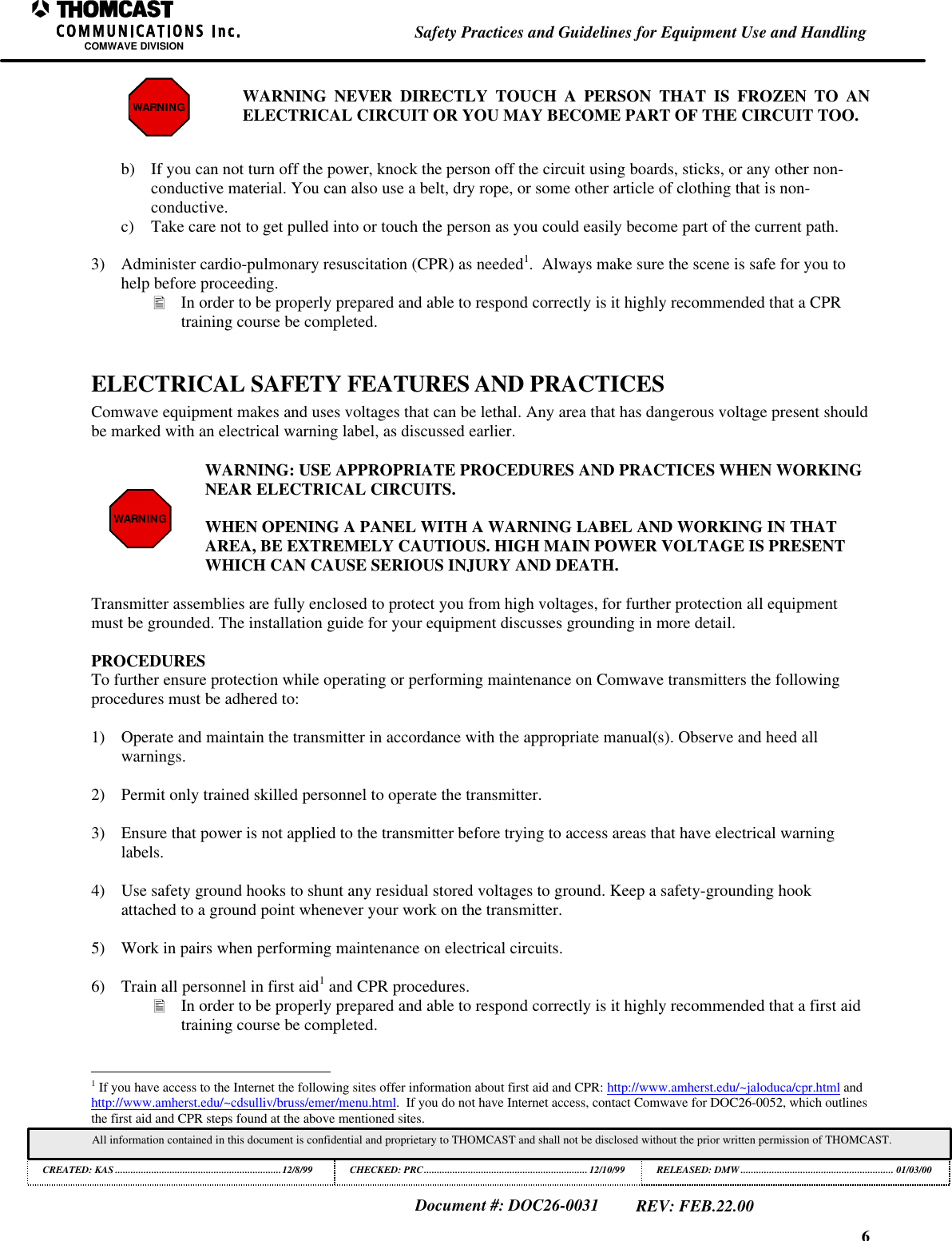 6Safety Practices and Guidelines for Equipment Use and HandlingCOMWAVE DIVISIONAll information contained in this document is confidential and proprietary to THOMCAST and shall not be disclosed without the prior written permission of THOMCAST.CREATED: KAS ................................................................12/8/99 CHECKED: PRC...............................................................12/10/99RELEASED: DMW........................................................... 01/03/00Document #: DOC26-0031REV: FEB.22.00WARNING WARNING NEVER DIRECTLY TOUCH A PERSON THAT IS FROZEN TO ANELECTRICAL CIRCUIT OR YOU MAY BECOME PART OF THE CIRCUIT TOO.b) If you can not turn off the power, knock the person off the circuit using boards, sticks, or any other non-conductive material. You can also use a belt, dry rope, or some other article of clothing that is non-conductive.c) Take care not to get pulled into or touch the person as you could easily become part of the current path.3) Administer cardio-pulmonary resuscitation (CPR) as needed1.  Always make sure the scene is safe for you tohelp before proceeding.&bull; In order to be properly prepared and able to respond correctly is it highly recommended that a CPRtraining course be completed.ELECTRICAL SAFETY FEATURES AND PRACTICESComwave equipment makes and uses voltages that can be lethal. Any area that has dangerous voltage present shouldbe marked with an electrical warning label, as discussed earlier.WARNINGWARNING: USE APPROPRIATE PROCEDURES AND PRACTICES WHEN WORKINGNEAR ELECTRICAL CIRCUITS.WHEN OPENING A PANEL WITH A WARNING LABEL AND WORKING IN THATAREA, BE EXTREMELY CAUTIOUS. HIGH MAIN POWER VOLTAGE IS PRESENTWHICH CAN CAUSE SERIOUS INJURY AND DEATH.Transmitter assemblies are fully enclosed to protect you from high voltages, for further protection all equipmentmust be grounded. The installation guide for your equipment discusses grounding in more detail.PROCEDURESTo further ensure protection while operating or performing maintenance on Comwave transmitters the followingprocedures must be adhered to:1) Operate and maintain the transmitter in accordance with the appropriate manual(s). Observe and heed allwarnings.2) Permit only trained skilled personnel to operate the transmitter.3) Ensure that power is not applied to the transmitter before trying to access areas that have electrical warninglabels.4) Use safety ground hooks to shunt any residual stored voltages to ground. Keep a safety-grounding hookattached to a ground point whenever your work on the transmitter.5) Work in pairs when performing maintenance on electrical circuits.6) Train all personnel in first aid1 and CPR procedures.&bull; In order to be properly prepared and able to respond correctly is it highly recommended that a first aidtraining course be completed.                                                          1 If you have access to the Internet the following sites offer information about first aid and CPR: http://www.amherst.edu/~jaloduca/cpr.html andhttp://www.amherst.edu/~cdsulliv/bruss/emer/menu.html.  If you do not have Internet access, contact Comwave for DOC26-0052, which outlinesthe first aid and CPR steps found at the above mentioned sites.