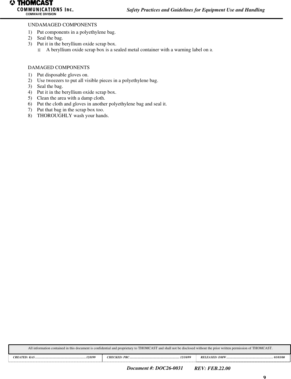 9Safety Practices and Guidelines for Equipment Use and HandlingCOMWAVE DIVISIONAll information contained in this document is confidential and proprietary to THOMCAST and shall not be disclosed without the prior written permission of THOMCAST.CREATED: KAS ................................................................12/8/99 CHECKED: PRC...............................................................12/10/99RELEASED: DMW........................................................... 01/03/00Document #: DOC26-0031REV: FEB.22.00UNDAMAGED COMPONENTS1) Put components in a polyethylene bag.2) Seal the bag.3) Put it in the beryllium oxide scrap box.&bull; A beryllium oxide scrap box is a sealed metal container with a warning label on it.DAMAGED COMPONENTS1) Put disposable gloves on.2) Use tweezers to put all visible pieces in a polyethylene bag.3) Seal the bag.4) Put it in the beryllium oxide scrap box.5) Clean the area with a damp cloth.6) Put the cloth and gloves in another polyethylene bag and seal it.7) Put that bag in the scrap box too.8) THOROUGHLY wash your hands.
