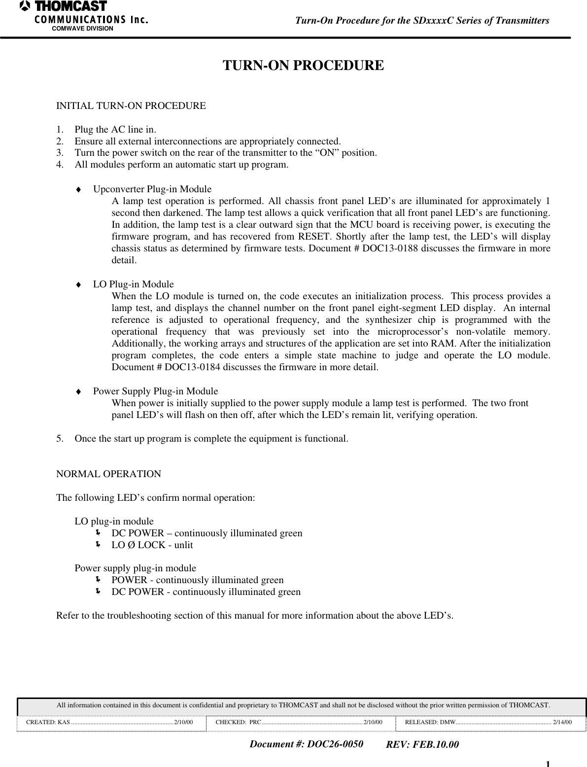 1Turn-On Procedure for the SDxxxxC Series of TransmittersCOMWAVE DIVISIONAll information contained in this document is confidential and proprietary to THOMCAST and shall not be disclosed without the prior written permission of THOMCAST.CREATED: KAS ................................................................2/10/00 CHECKED:  PRC...............................................................2/10/00 RELEASED: DMW............................................................ 2/14/00Document #: DOC26-0050REV: FEB.10.00TURN-ON PROCEDUREINITIAL TURN-ON PROCEDURE1. Plug the AC line in.2. Ensure all external interconnections are appropriately connected.3. Turn the power switch on the rear of the transmitter to the &ldquo;ON&rdquo; position.4. All modules perform an automatic start up program.&diams; Upconverter Plug-in ModuleA lamp test operation is performed. All chassis front panel LED&rsquo;s are illuminated for approximately 1second then darkened. The lamp test allows a quick verification that all front panel LED&rsquo;s are functioning.In addition, the lamp test is a clear outward sign that the MCU board is receiving power, is executing thefirmware program, and has recovered from RESET. Shortly after the lamp test, the LED&rsquo;s will displaychassis status as determined by firmware tests. Document # DOC13-0188 discusses the firmware in moredetail.&diams; LO Plug-in ModuleWhen the LO module is turned on, the code executes an initialization process.  This process provides alamp test, and displays the channel number on the front panel eight-segment LED display.  An internalreference is adjusted to operational frequency, and the synthesizer chip is programmed with theoperational frequency that was previously set into the microprocessor&rsquo;s non-volatile memory.Additionally, the working arrays and structures of the application are set into RAM. After the initializationprogram completes, the code enters a simple state machine to judge and operate the LO module.Document # DOC13-0184 discusses the firmware in more detail.&diams; Power Supply Plug-in ModuleWhen power is initially supplied to the power supply module a lamp test is performed.  The two frontpanel LED&rsquo;s will flash on then off, after which the LED&rsquo;s remain lit, verifying operation.5. Once the start up program is complete the equipment is functional.NORMAL OPERATIONThe following LED&rsquo;s confirm normal operation:LO plug-in module&euml; DC POWER &ndash; continuously illuminated green&euml; LO &Oslash; LOCK - unlitPower supply plug-in module&euml; POWER - continuously illuminated green&euml; DC POWER - continuously illuminated greenRefer to the troubleshooting section of this manual for more information about the above LED&rsquo;s.