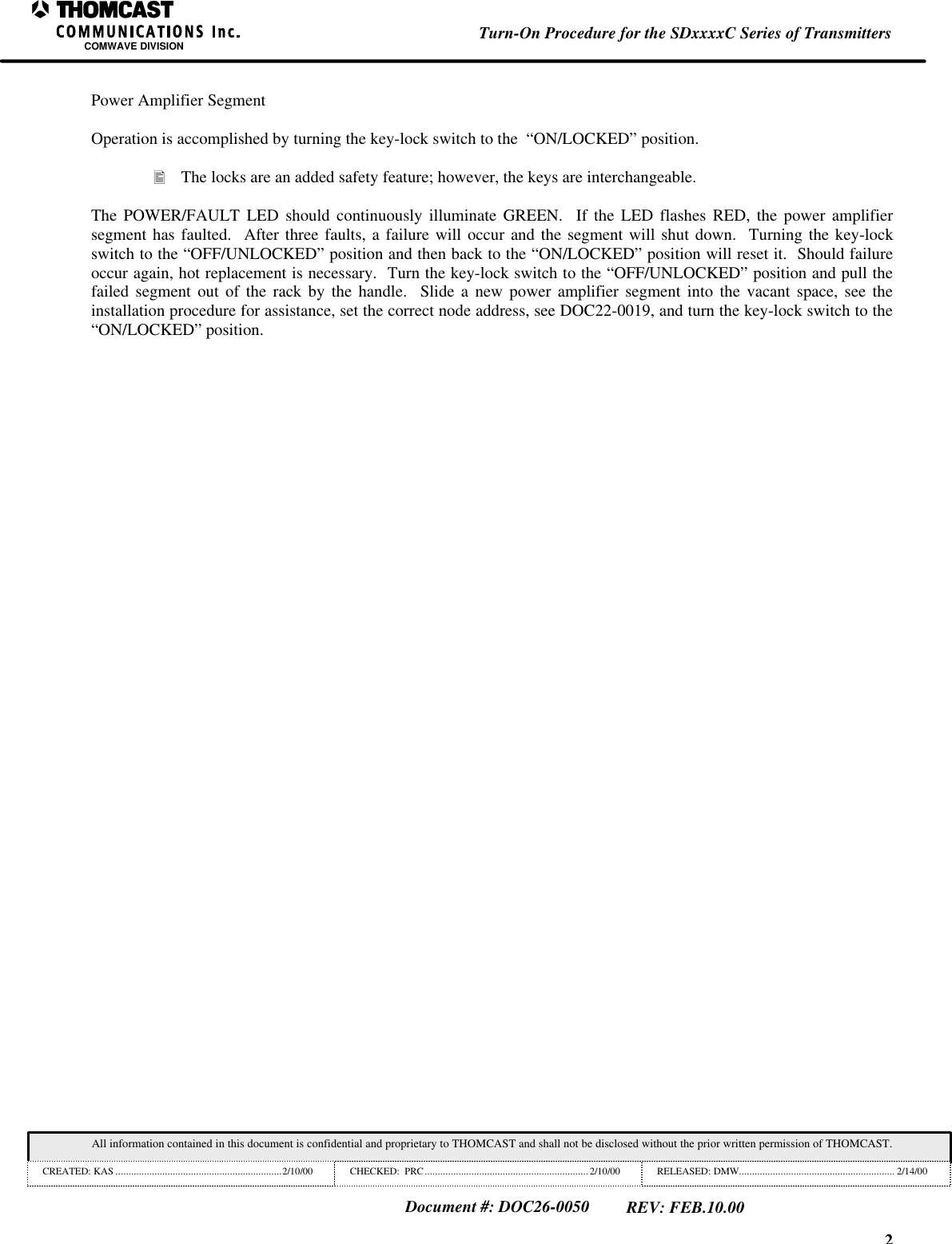 2Turn-On Procedure for the SDxxxxC Series of TransmittersCOMWAVE DIVISIONAll information contained in this document is confidential and proprietary to THOMCAST and shall not be disclosed without the prior written permission of THOMCAST.CREATED: KAS ................................................................2/10/00 CHECKED:  PRC...............................................................2/10/00 RELEASED: DMW............................................................ 2/14/00Document #: DOC26-0050REV: FEB.10.00Power Amplifier SegmentOperation is accomplished by turning the key-lock switch to the  &ldquo;ON/LOCKED&rdquo; position.&bull; The locks are an added safety feature; however, the keys are interchangeable.The POWER/FAULT LED should continuously illuminate GREEN.  If the LED flashes RED, the power amplifiersegment has faulted.  After three faults, a failure will occur and the segment will shut down.  Turning the key-lockswitch to the &ldquo;OFF/UNLOCKED&rdquo; position and then back to the &ldquo;ON/LOCKED&rdquo; position will reset it.  Should failureoccur again, hot replacement is necessary.  Turn the key-lock switch to the &ldquo;OFF/UNLOCKED&rdquo; position and pull thefailed segment out of the rack by the handle.  Slide a new power amplifier segment into the vacant space, see theinstallation procedure for assistance, set the correct node address, see DOC22-0019, and turn the key-lock switch to the&ldquo;ON/LOCKED&rdquo; position.