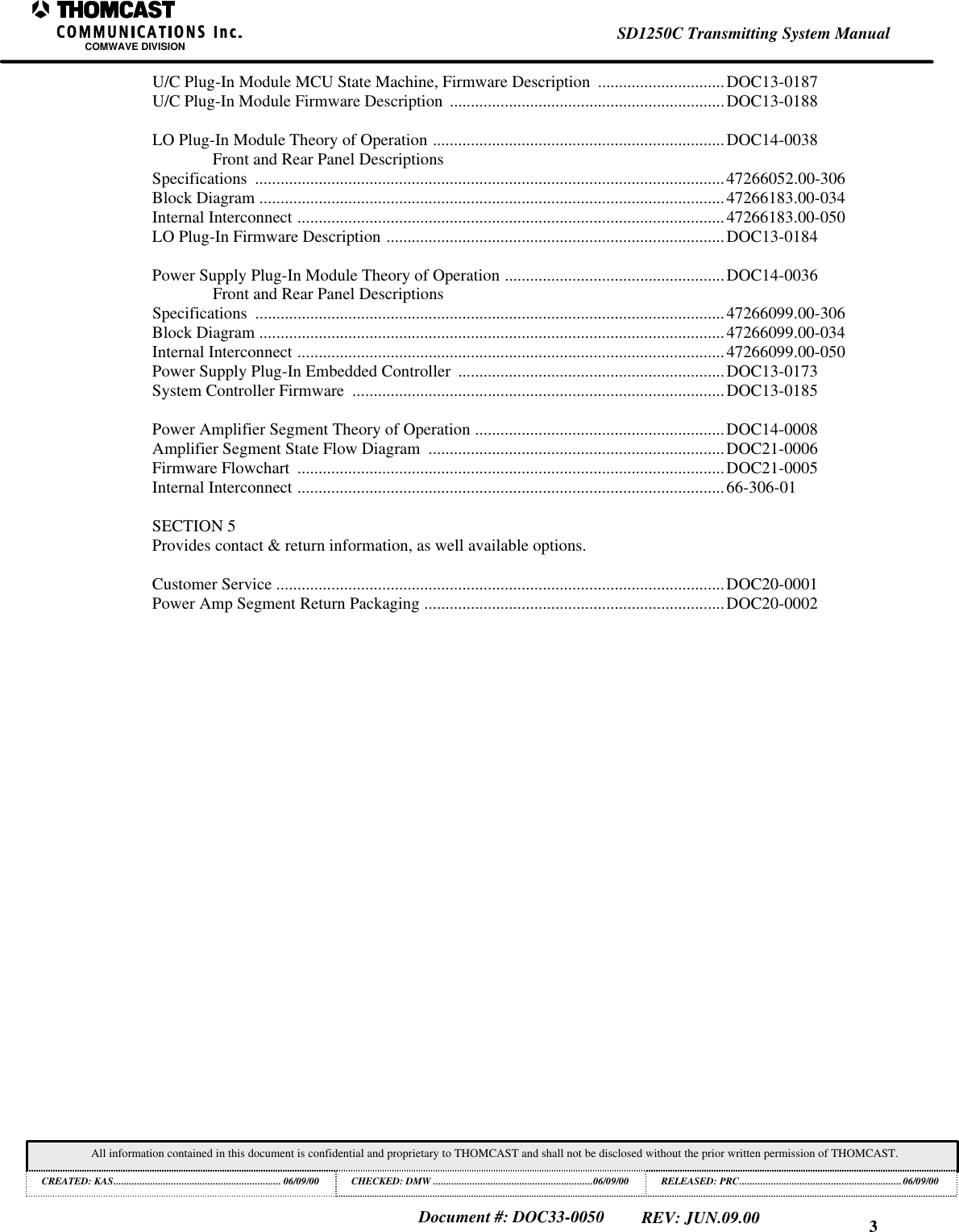 3SD1250C Transmitting System ManualCOMWAVE DIVISIONAll information contained in this document is confidential and proprietary to THOMCAST and shall not be disclosed without the prior written permission of THOMCAST.CREATED: KAS................................................................ 06/09/00 CHECKED: DMW .............................................................06/09/00RELEASED: PRC..............................................................06/09/00Document #: DOC33-0050REV: JUN.09.00U/C Plug-In Module MCU State Machine, Firmware Description  ..............................DOC13-0187U/C Plug-In Module Firmware Description  .................................................................DOC13-0188LO Plug-In Module Theory of Operation .....................................................................DOC14-0038Front and Rear Panel DescriptionsSpecifications  ...............................................................................................................47266052.00-306Block Diagram ..............................................................................................................47266183.00-034Internal Interconnect .....................................................................................................47266183.00-050LO Plug-In Firmware Description ................................................................................DOC13-0184Power Supply Plug-In Module Theory of Operation ....................................................DOC14-0036Front and Rear Panel DescriptionsSpecifications  ...............................................................................................................47266099.00-306Block Diagram ..............................................................................................................47266099.00-034Internal Interconnect .....................................................................................................47266099.00-050Power Supply Plug-In Embedded Controller  ...............................................................DOC13-0173System Controller Firmware  ........................................................................................DOC13-0185Power Amplifier Segment Theory of Operation ...........................................................DOC14-0008Amplifier Segment State Flow Diagram  ......................................................................DOC21-0006Firmware Flowchart  .....................................................................................................DOC21-0005Internal Interconnect .....................................................................................................66-306-01SECTION 5Provides contact &amp; return information, as well available options.Customer Service ..........................................................................................................DOC20-0001Power Amp Segment Return Packaging .......................................................................DOC20-0002