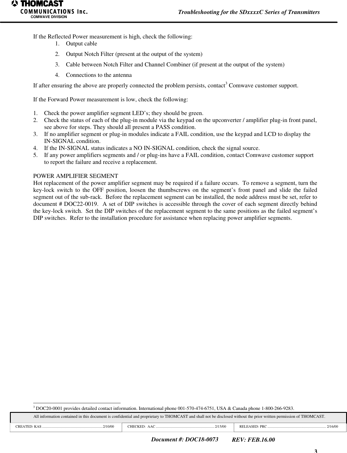 3Troubleshooting for the SDxxxxC Series of TransmittersCOMWAVE DIVISIONAll information contained in this document is confidential and proprietary to THOMCAST and shall not be disclosed without the prior written permission of THOMCAST.CREATED: KAS ................................................................2/10/00 CHECKED:  AAC .............................................................. 2/15/00RELEASED: PRC .............................................................. 2/16/00Document #: DOC18-0073REV: FEB.16.00If the Reflected Power measurement is high, check the following:1. Output cable2. Output Notch Filter (present at the output of the system)3. Cable between Notch Filter and Channel Combiner (if present at the output of the system)4. Connections to the antennaIf after ensuring the above are properly connected the problem persists, contact3 Comwave customer support.If the Forward Power measurement is low, check the following:1. Check the power amplifier segment LED&rsquo;s; they should be green.2. Check the status of each of the plug-in module via the keypad on the upconverter / amplifier plug-in front panel,see above for steps. They should all present a PASS condition.3. If no amplifier segment or plug-in modules indicate a FAIL condition, use the keypad and LCD to display theIN-SIGNAL condition.4. If the IN-SIGNAL status indicates a NO IN-SIGNAL condition, check the signal source.5. If any power amplifiers segments and / or plug-ins have a FAIL condition, contact Comwave customer supportto report the failure and receive a replacement.POWER AMPLIFIER SEGMENTHot replacement of the power amplifier segment may be required if a failure occurs.  To remove a segment, turn thekey-lock switch to the OFF position, loosen the thumbscrews on the segment&rsquo;s front panel and slide the failedsegment out of the sub-rack.  Before the replacement segment can be installed, the node address must be set, refer todocument # DOC22-0019.  A set of DIP switches is accessible through the cover of each segment directly behindthe key-lock switch.  Set the DIP switches of the replacement segment to the same positions as the failed segment&rsquo;sDIP switches.  Refer to the installation procedure for assistance when replacing power amplifier segments.                                                          3 DOC20-0001 provides detailed contact information. International phone 001-570-474-6751, USA &amp; Canada phone 1-800-266-9283.