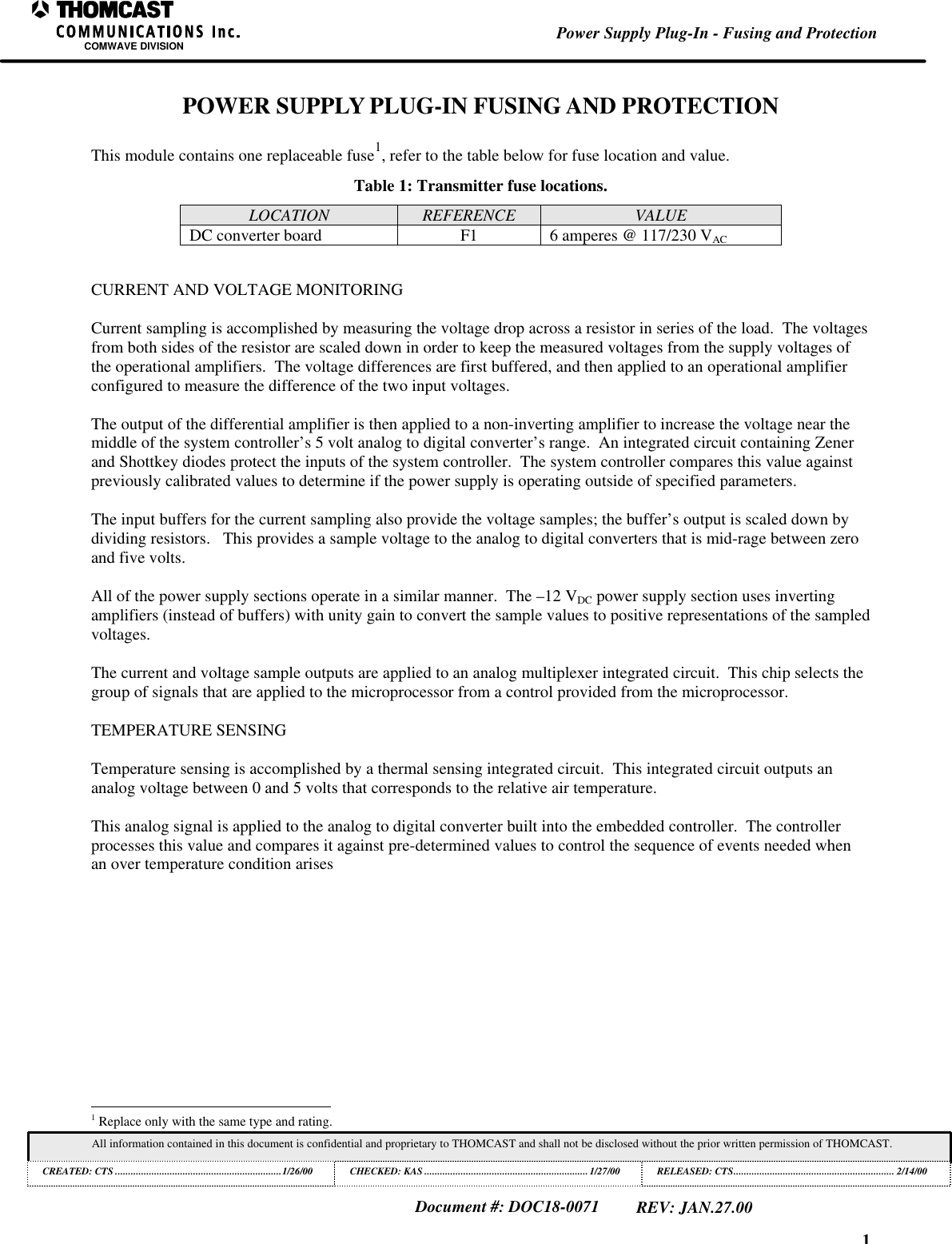 1Power Supply Plug-In - Fusing and ProtectionCOMWAVE DIVISIONAll information contained in this document is confidential and proprietary to THOMCAST and shall not be disclosed without the prior written permission of THOMCAST.CREATED: CTS ................................................................1/26/00 CHECKED: KAS ...............................................................1/27/00RELEASED: CTS.............................................................. 2/14/00Document #: DOC18-0071REV: JAN.27.00POWER SUPPLY PLUG-IN FUSING AND PROTECTIONThis module contains one replaceable fuse1, refer to the table below for fuse location and value.Table 1: Transmitter fuse locations.LOCATION REFERENCE VALUEDC converter board F1 6 amperes @ 117/230 VACCURRENT AND VOLTAGE MONITORINGCurrent sampling is accomplished by measuring the voltage drop across a resistor in series of the load.  The voltagesfrom both sides of the resistor are scaled down in order to keep the measured voltages from the supply voltages ofthe operational amplifiers.  The voltage differences are first buffered, and then applied to an operational amplifierconfigured to measure the difference of the two input voltages.The output of the differential amplifier is then applied to a non-inverting amplifier to increase the voltage near themiddle of the system controller&rsquo;s 5 volt analog to digital converter&rsquo;s range.  An integrated circuit containing Zenerand Shottkey diodes protect the inputs of the system controller.  The system controller compares this value againstpreviously calibrated values to determine if the power supply is operating outside of specified parameters.The input buffers for the current sampling also provide the voltage samples; the buffer&rsquo;s output is scaled down bydividing resistors.   This provides a sample voltage to the analog to digital converters that is mid-rage between zeroand five volts.All of the power supply sections operate in a similar manner.  The &ndash;12 VDC power supply section uses invertingamplifiers (instead of buffers) with unity gain to convert the sample values to positive representations of the sampledvoltages.The current and voltage sample outputs are applied to an analog multiplexer integrated circuit.  This chip selects thegroup of signals that are applied to the microprocessor from a control provided from the microprocessor.TEMPERATURE SENSINGTemperature sensing is accomplished by a thermal sensing integrated circuit.  This integrated circuit outputs ananalog voltage between 0 and 5 volts that corresponds to the relative air temperature.This analog signal is applied to the analog to digital converter built into the embedded controller.  The controllerprocesses this value and compares it against pre-determined values to control the sequence of events needed whenan over temperature condition arises                                                          1 Replace only with the same type and rating.
