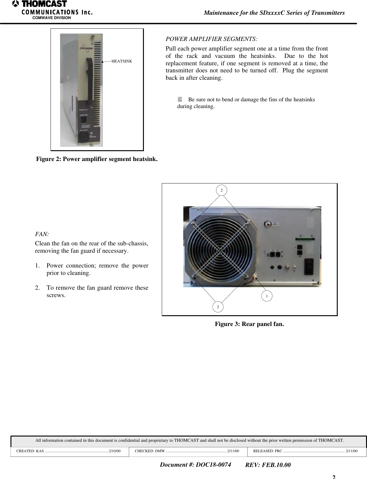 2Maintenance for the SDxxxxC Series of TransmittersCOMWAVE DIVISIONAll information contained in this document is confidential and proprietary to THOMCAST and shall not be disclosed without the prior written permission of THOMCAST.CREATED: KAS ................................................................2/10/00 CHECKED: DMW ............................................................. 2/11/00 RELEASED: PRC .............................................................. 2/11/00Document #: DOC18-0074REV: FEB.10.00HEATSINKFigure 2: Power amplifier segment heatsink.POWER AMPLIFIER SEGMENTS:Pull each power amplifier segment one at a time from the frontof the rack and vacuum the heatsinks.  Due to the hotreplacement feature, if one segment is removed at a time, thetransmitter does not need to be turned off.  Plug the segmentback in after cleaning.&bull; Be sure not to bend or damage the fins of the heatsinksduring cleaning.FAN:Clean the fan on the rear of the sub-chassis,removing the fan guard if necessary.1. Power connection; remove the powerprior to cleaning.2. To remove the fan guard remove thesescrews. 122Figure 3: Rear panel fan.