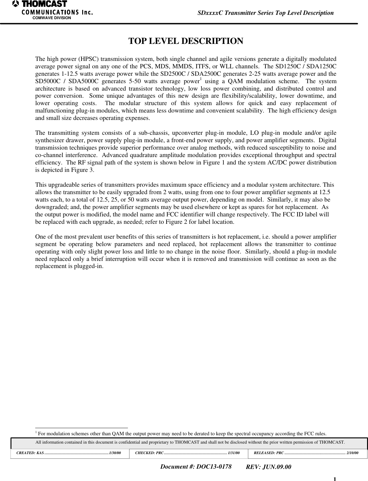 1SDxxxxC Transmitter Series Top Level DescriptionCOMWAVE DIVISIONAll information contained in this document is confidential and proprietary to THOMCAST and shall not be disclosed without the prior written permission of THOMCAST.CREATED: KAS ................................................................1/30/00 CHECKED: PRC...............................................................1/31/00RELEASED: PRC............................................................. 2/10/00Document #: DOC13-0178REV: JUN.09.00TOP LEVEL DESCRIPTIONThe high power (HPSC) transmission system, both single channel and agile versions generate a digitally modulatedaverage power signal on any one of the PCS, MDS, MMDS, ITFS, or WLL channels.  The SD1250C / SDA1250Cgenerates 1-12.5 watts average power while the SD2500C / SDA2500C generates 2-25 watts average power and theSD5000C / SDA5000C generates 5-50 watts average power1 using a QAM modulation scheme.  The systemarchitecture is based on advanced transistor technology, low loss power combining, and distributed control andpower conversion.  Some unique advantages of this new design are flexibility/scalability, lower downtime, andlower operating costs.  The modular structure of this system allows for quick and easy replacement ofmalfunctioning plug-in modules, which means less downtime and convenient scalability.  The high efficiency designand small size decreases operating expenses.The transmitting system consists of a sub-chassis, upconverter plug-in module, LO plug-in module and/or agilesynthesizer drawer, power supply plug-in module, a front-end power supply, and power amplifier segments.  Digitaltransmission techniques provide superior performance over analog methods, with reduced susceptibility to noise andco-channel interference.  Advanced quadrature amplitude modulation provides exceptional throughput and spectralefficiency.  The RF signal path of the system is shown below in Figure 1 and the system AC/DC power distributionis depicted in Figure 3.This upgradeable series of transmitters provides maximum space efficiency and a modular system architecture. Thisallows the transmitter to be easily upgraded from 2 watts, using from one to four power amplifier segments at 12.5watts each, to a total of 12.5, 25, or 50 watts average output power, depending on model.  Similarly, it may also bedowngraded; and, the power amplifier segments may be used elsewhere or kept as spares for hot replacement.  Asthe output power is modified, the model name and FCC identifier will change respectively. The FCC ID label willbe replaced with each upgrade, as needed; refer to Figure 2 for label location.One of the most prevalent user benefits of this series of transmitters is hot replacement, i.e. should a power amplifiersegment be operating below parameters and need replaced, hot replacement allows the transmitter to continueoperating with only slight power loss and little to no change in the noise floor.  Similarly, should a plug-in moduleneed replaced only a brief interruption will occur when it is removed and transmission will continue as soon as thereplacement is plugged-in.                                                          1 For modulation schemes other than QAM the output power may need to be derated to keep the spectral occupancy according the FCC rules.