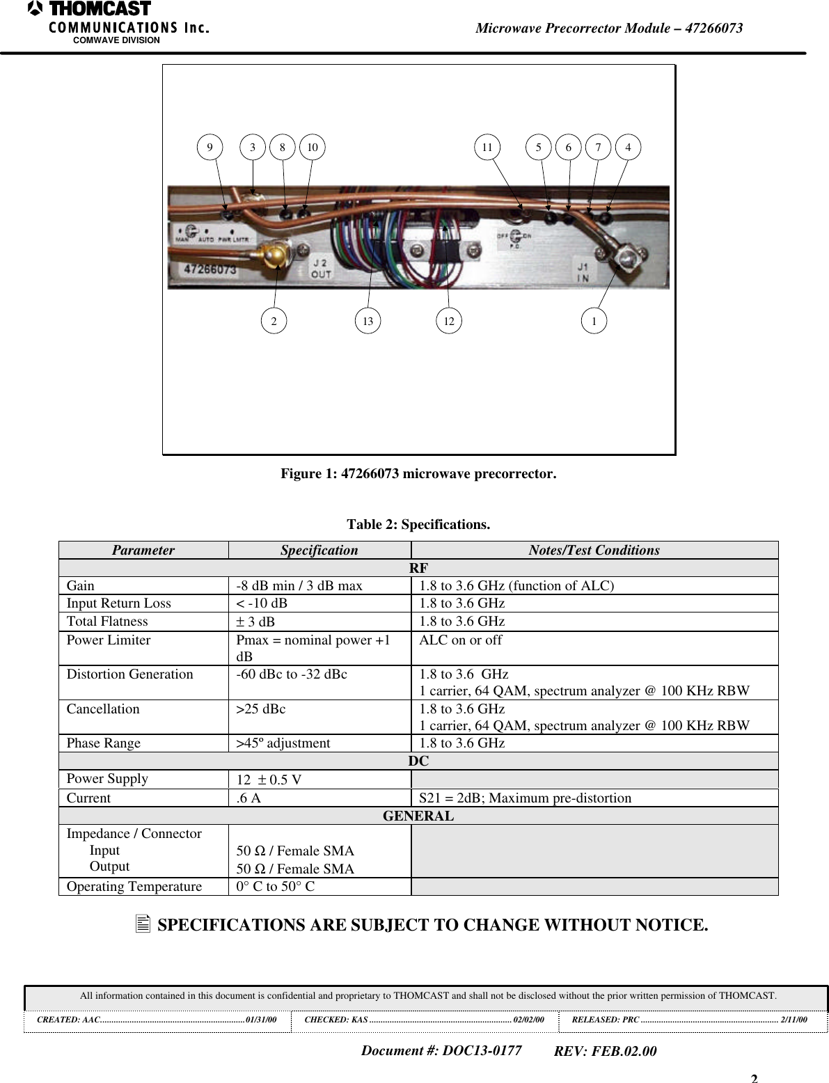 2Microwave Precorrector Module &ndash; 47266073COMWAVE DIVISIONAll information contained in this document is confidential and proprietary to THOMCAST and shall not be disclosed without the prior written permission of THOMCAST.CREATED: AAC................................................................01/31/00 CHECKED: KAS ...............................................................02/02/00RELEASED: PRC............................................................. 2/11/00Document #: DOC13-0177REV: FEB.02.009 3 8 102 113 1211 5 6 7 4Figure 1: 47266073 microwave precorrector.Table 2: Specifications.Parameter Specification Notes/Test ConditionsRFGain -8 dB min / 3 dB max 1.8 to 3.6 GHz (function of ALC)Input Return Loss < -10 dB 1.8 to 3.6 GHzTotal Flatness &plusmn; 3 dB 1.8 to 3.6 GHzPower Limiter Pmax = nominal power +1dB ALC on or offDistortion Generation -60 dBc to -32 dBc 1.8 to 3.6  GHz1 carrier, 64 QAM, spectrum analyzer @ 100 KHz RBWCancellation >25 dBc 1.8 to 3.6 GHz1 carrier, 64 QAM, spectrum analyzer @ 100 KHz RBWPhase Range >45&ordm; adjustment 1.8 to 3.6 GHzDCPower Supply 12  &plusmn; 0.5 VCurrent .6 A S21 = 2dB; Maximum pre-distortionGENERALImpedance / ConnectorInputOutput 50 Ω / Female SMA50 Ω / Female SMAOperating Temperature 0&deg; C to 50&deg; C&bull; SPECIFICATIONS ARE SUBJECT TO CHANGE WITHOUT NOTICE.