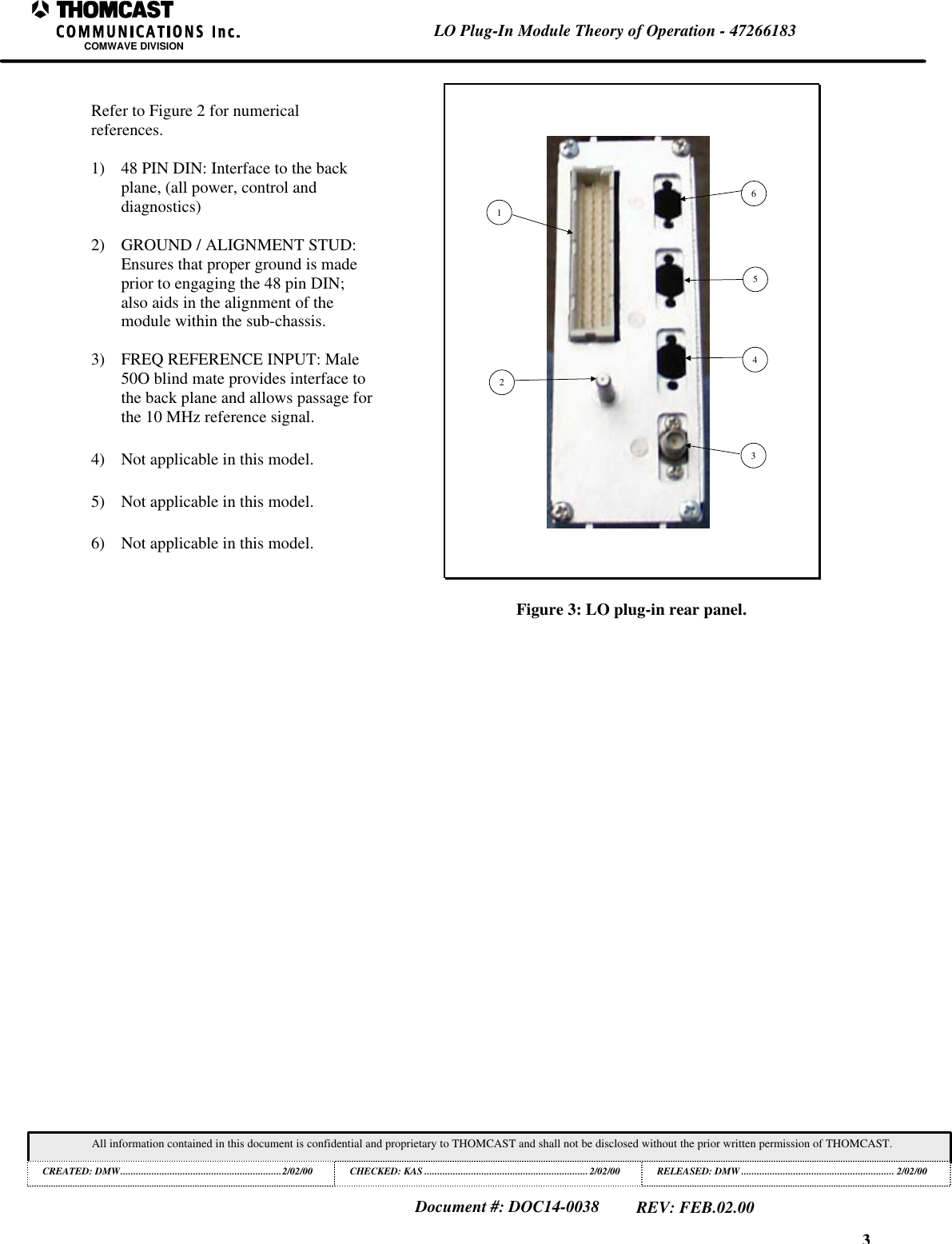 3LO Plug-In Module Theory of Operation - 47266183COMWAVE DIVISIONAll information contained in this document is confidential and proprietary to THOMCAST and shall not be disclosed without the prior written permission of THOMCAST.CREATED: DMW..............................................................2/02/00 CHECKED: KAS ...............................................................2/02/00RELEASED: DMW........................................................... 2/02/00Document #: DOC14-0038REV: FEB.02.00Refer to Figure 2 for numericalreferences.1) 48 PIN DIN: Interface to the backplane, (all power, control anddiagnostics)2) GROUND / ALIGNMENT STUD:Ensures that proper ground is madeprior to engaging the 48 pin DIN;also aids in the alignment of themodule within the sub-chassis.3) FREQ REFERENCE INPUT: Male50O blind mate provides interface tothe back plane and allows passage forthe 10 MHz reference signal.4) Not applicable in this model.5) Not applicable in this model.6) Not applicable in this model.521643Figure 3: LO plug-in rear panel.