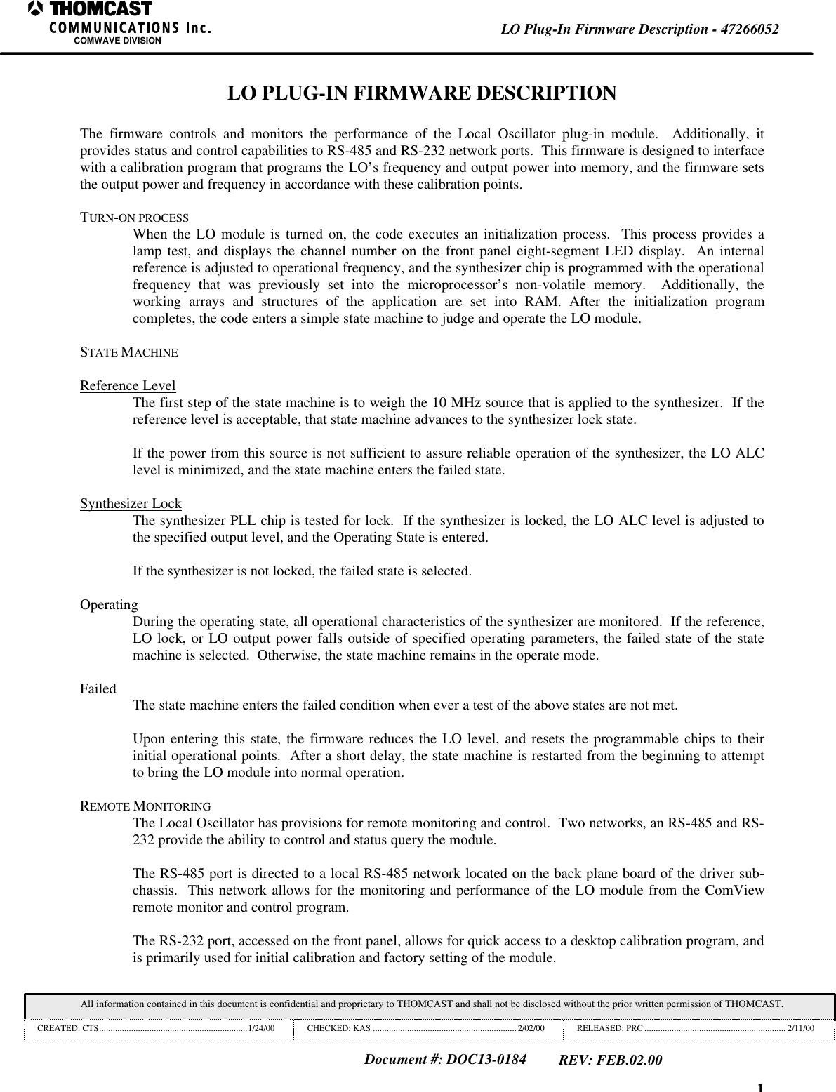 1LO Plug-In Firmware Description - 47266052COMWAVE DIVISIONAll information contained in this document is confidential and proprietary to THOMCAST and shall not be disclosed without the prior written permission of THOMCAST.CREATED: CTS.................................................................1/24/00 CHECKED: KAS ...............................................................2/02/00 RELEASED: PRC .............................................................. 2/11/00Document #: DOC13-0184REV: FEB.02.00LO PLUG-IN FIRMWARE DESCRIPTIONThe firmware controls and monitors the performance of the Local Oscillator plug-in module.  Additionally, itprovides status and control capabilities to RS-485 and RS-232 network ports.  This firmware is designed to interfacewith a calibration program that programs the LO&rsquo;s frequency and output power into memory, and the firmware setsthe output power and frequency in accordance with these calibration points.TURN-ON PROCESSWhen the LO module is turned on, the code executes an initialization process.  This process provides alamp test, and displays the channel number on the front panel eight-segment LED display.  An internalreference is adjusted to operational frequency, and the synthesizer chip is programmed with the operationalfrequency that was previously set into the microprocessor&rsquo;s non-volatile memory.  Additionally, theworking arrays and structures of the application are set into RAM. After the initialization programcompletes, the code enters a simple state machine to judge and operate the LO module.STATE MACHINEReference LevelThe first step of the state machine is to weigh the 10 MHz source that is applied to the synthesizer.  If thereference level is acceptable, that state machine advances to the synthesizer lock state.If the power from this source is not sufficient to assure reliable operation of the synthesizer, the LO ALClevel is minimized, and the state machine enters the failed state.Synthesizer LockThe synthesizer PLL chip is tested for lock.  If the synthesizer is locked, the LO ALC level is adjusted tothe specified output level, and the Operating State is entered.If the synthesizer is not locked, the failed state is selected.OperatingDuring the operating state, all operational characteristics of the synthesizer are monitored.  If the reference,LO lock, or LO output power falls outside of specified operating parameters, the failed state of the statemachine is selected.  Otherwise, the state machine remains in the operate mode.Failed The state machine enters the failed condition when ever a test of the above states are not met.Upon entering this state, the firmware reduces the LO level, and resets the programmable chips to theirinitial operational points.  After a short delay, the state machine is restarted from the beginning to attemptto bring the LO module into normal operation.REMOTE MONITORINGThe Local Oscillator has provisions for remote monitoring and control.  Two networks, an RS-485 and RS-232 provide the ability to control and status query the module.The RS-485 port is directed to a local RS-485 network located on the back plane board of the driver sub-chassis.  This network allows for the monitoring and performance of the LO module from the ComViewremote monitor and control program.The RS-232 port, accessed on the front panel, allows for quick access to a desktop calibration program, andis primarily used for initial calibration and factory setting of the module.