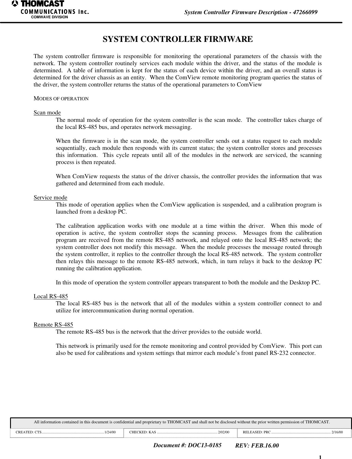 1System Controller Firmware Description - 47266099COMWAVE DIVISIONAll information contained in this document is confidential and proprietary to THOMCAST and shall not be disclosed without the prior written permission of THOMCAST.CREATED: CTS.................................................................1/24/00 CHECKED: KAS ...............................................................2/02/00 RELEASED: PRC .............................................................. 2/16/00Document #: DOC13-0185REV: FEB.16.00SYSTEM CONTROLLER FIRMWAREThe system controller firmware is responsible for monitoring the operational parameters of the chassis with thenetwork. The system controller routinely services each module within the driver, and the status of the module isdetermined.  A table of information is kept for the status of each device within the driver, and an overall status isdetermined for the driver chassis as an entity.  When the ComView remote monitoring program queries the status ofthe driver, the system controller returns the status of the operational parameters to ComViewMODES OF OPERATIONScan modeThe normal mode of operation for the system controller is the scan mode.  The controller takes charge ofthe local RS-485 bus, and operates network messaging.When the firmware is in the scan mode, the system controller sends out a status request to each modulesequentially, each module then responds with its current status; the system controller stores and processesthis information.  This cycle repeats until all of the modules in the network are serviced, the scanningprocess is then repeated.When ComView requests the status of the driver chassis, the controller provides the information that wasgathered and determined from each module.Service modeThis mode of operation applies when the ComView application is suspended, and a calibration program islaunched from a desktop PC.The calibration application works with one module at a time within the driver.  When this mode ofoperation is active, the system controller stops the scanning process.  Messages from the calibrationprogram are received from the remote RS-485 network, and relayed onto the local RS-485 network; thesystem controller does not modify this message.  When the module processes the message routed throughthe system controller, it replies to the controller through the local RS-485 network.  The system controllerthen relays this message to the remote RS-485 network, which, in turn relays it back to the desktop PCrunning the calibration application.In this mode of operation the system controller appears transparent to both the module and the Desktop PC.Local RS-485The local RS-485 bus is the network that all of the modules within a system controller connect to andutilize for intercommunication during normal operation.Remote RS-485The remote RS-485 bus is the network that the driver provides to the outside world.This network is primarily used for the remote monitoring and control provided by ComView.  This port canalso be used for calibrations and system settings that mirror each module&rsquo;s front panel RS-232 connector.