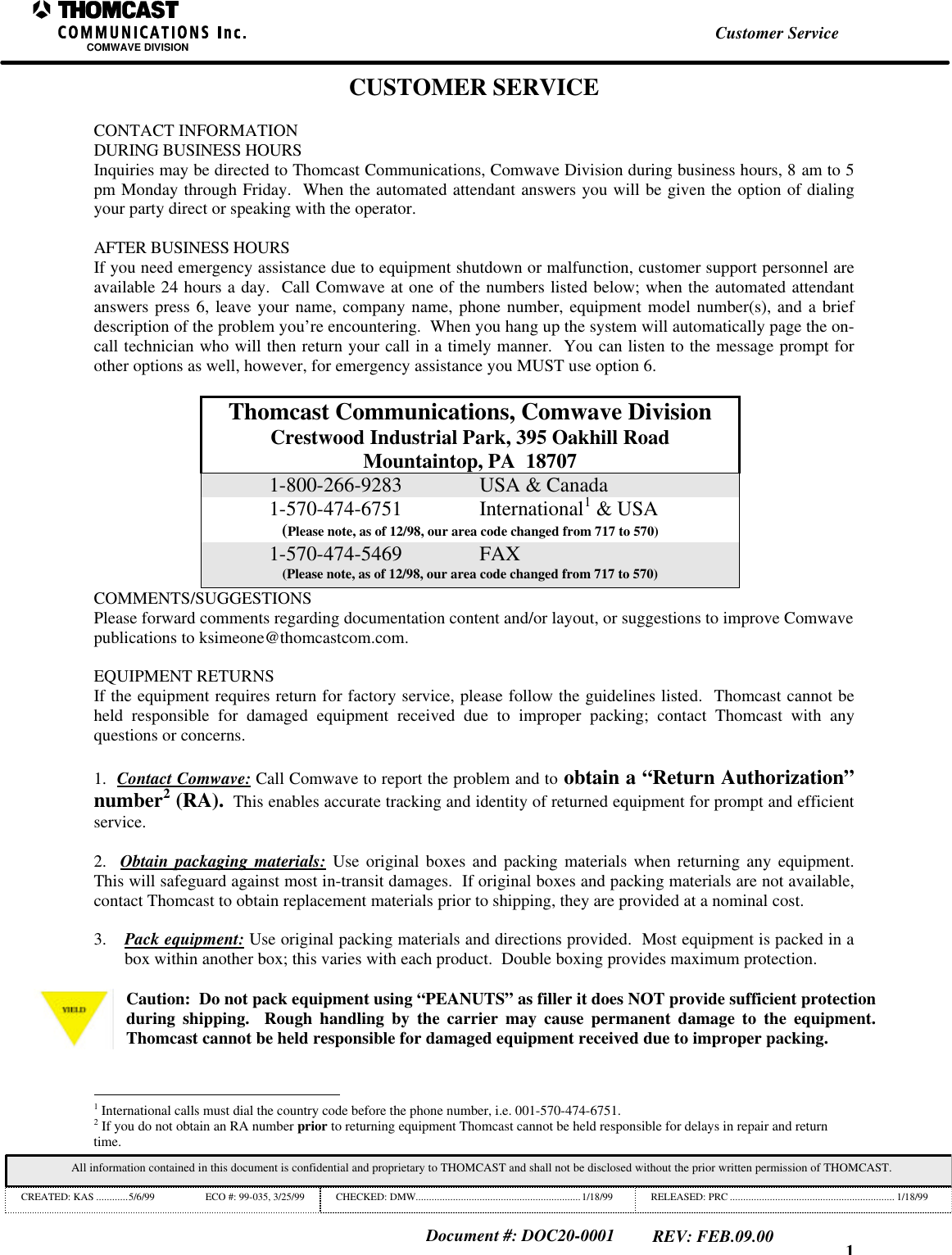 1Customer ServiceCOMWAVE DIVISIONAll information contained in this document is confidential and proprietary to THOMCAST and shall not be disclosed without the prior written permission of THOMCAST.CREATED: KAS ............5/6/99 ECO #: 99-035, 3/25/99 CHECKED: DMW..............................................................1/18/99 RELEASED: PRC .............................................................. 1/18/99Document #: DOC20-0001REV: FEB.09.00CUSTOMER SERVICECONTACT INFORMATIONDURING BUSINESS HOURSInquiries may be directed to Thomcast Communications, Comwave Division during business hours, 8 am to 5pm Monday through Friday.  When the automated attendant answers you will be given the option of dialingyour party direct or speaking with the operator.AFTER BUSINESS HOURSIf you need emergency assistance due to equipment shutdown or malfunction, customer support personnel areavailable 24 hours a day.  Call Comwave at one of the numbers listed below; when the automated attendantanswers press 6, leave your name, company name, phone number, equipment model number(s), and a briefdescription of the problem you&rsquo;re encountering.  When you hang up the system will automatically page the on-call technician who will then return your call in a timely manner.  You can listen to the message prompt forother options as well, however, for emergency assistance you MUST use option 6.Thomcast Communications, Comwave DivisionCrestwood Industrial Park, 395 Oakhill RoadMountaintop, PA  187071-800-266-9283 USA &amp; Canada1-570-474-6751 International1 &amp; USA(Please note, as of 12/98, our area code changed from 717 to 570)1-570-474-5469 FAX(Please note, as of 12/98, our area code changed from 717 to 570)COMMENTS/SUGGESTIONSPlease forward comments regarding documentation content and/or layout, or suggestions to improve Comwavepublications to ksimeone@thomcastcom.com.EQUIPMENT RETURNSIf the equipment requires return for factory service, please follow the guidelines listed.  Thomcast cannot beheld responsible for damaged equipment received due to improper packing; contact Thomcast with anyquestions or concerns.1.  Contact Comwave: Call Comwave to report the problem and to obtain a &ldquo;Return Authorization&rdquo;number2 (RA).  This enables accurate tracking and identity of returned equipment for prompt and efficientservice.2.  Obtain packaging materials: Use original boxes and packing materials when returning any equipment.This will safeguard against most in-transit damages.  If original boxes and packing materials are not available,contact Thomcast to obtain replacement materials prior to shipping, they are provided at a nominal cost.3. Pack equipment: Use original packing materials and directions provided.  Most equipment is packed in abox within another box; this varies with each product.  Double boxing provides maximum protection.Caution:  Do not pack equipment using &ldquo;PEANUTS&rdquo; as filler it does NOT provide sufficient protectionduring shipping.  Rough handling by the carrier may cause permanent damage to the equipment.Thomcast cannot be held responsible for damaged equipment received due to improper packing.                                                          1 International calls must dial the country code before the phone number, i.e. 001-570-474-6751.2 If you do not obtain an RA number prior to returning equipment Thomcast cannot be held responsible for delays in repair and returntime.