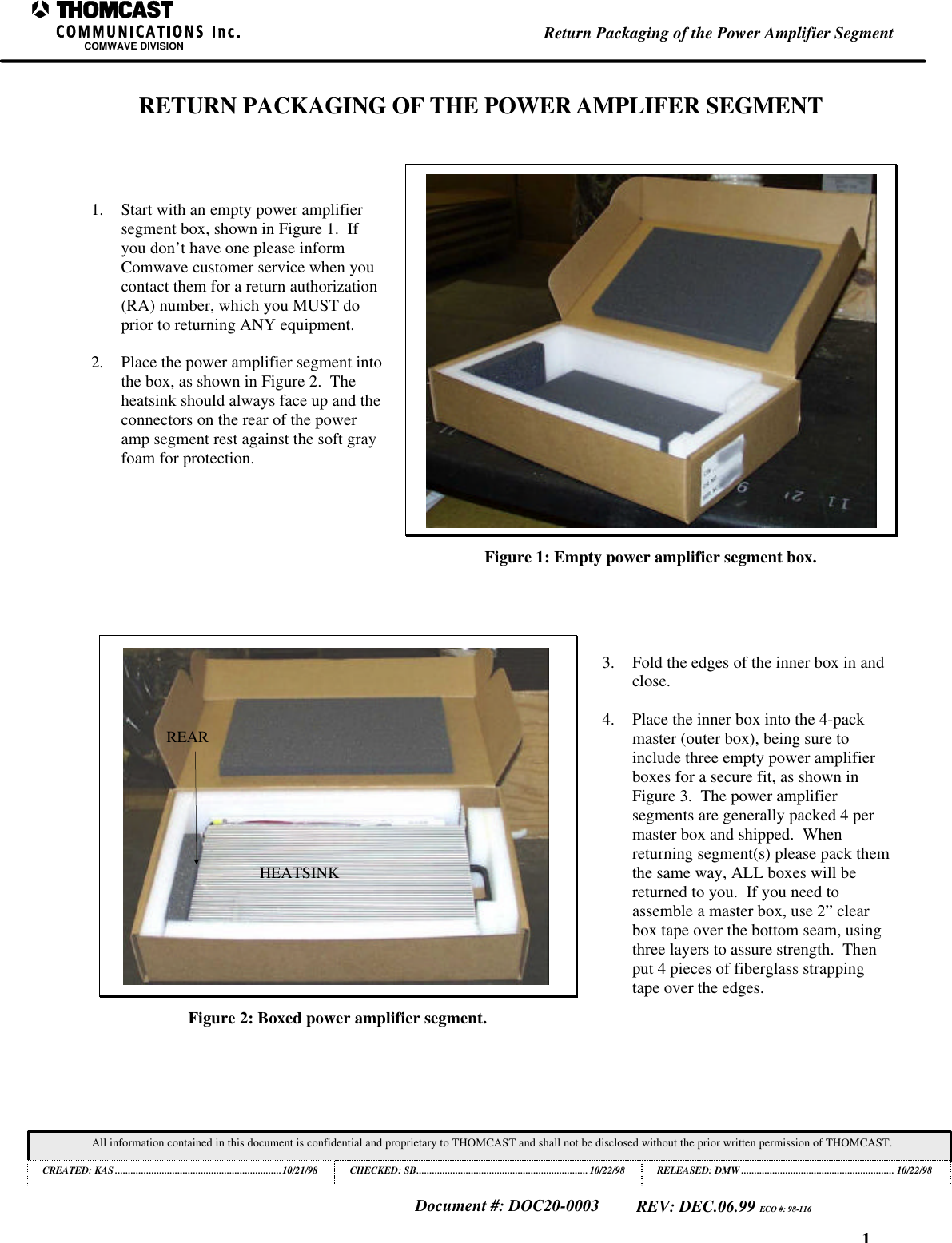 1Return Packaging of the Power Amplifier SegmentCOMWAVE DIVISIONAll information contained in this document is confidential and proprietary to THOMCAST and shall not be disclosed without the prior written permission of THOMCAST.CREATED: KAS ................................................................10/21/98 CHECKED: SB..................................................................10/22/98RELEASED: DMW........................................................... 10/22/98Document #: DOC20-0003REV: DEC.06.99 ECO #: 98-116RETURN PACKAGING OF THE POWER AMPLIFER SEGMENT1. Start with an empty power amplifiersegment box, shown in Figure 1.  Ifyou don&rsquo;t have one please informComwave customer service when youcontact them for a return authorization(RA) number, which you MUST doprior to returning ANY equipment.2. Place the power amplifier segment intothe box, as shown in Figure 2.  Theheatsink should always face up and theconnectors on the rear of the poweramp segment rest against the soft grayfoam for protection.Figure 1: Empty power amplifier segment box.HEATSINKREARFigure 2: Boxed power amplifier segment.3. Fold the edges of the inner box in andclose.4. Place the inner box into the 4-packmaster (outer box), being sure toinclude three empty power amplifierboxes for a secure fit, as shown inFigure 3.  The power amplifiersegments are generally packed 4 permaster box and shipped.  Whenreturning segment(s) please pack themthe same way, ALL boxes will bereturned to you.  If you need toassemble a master box, use 2&rdquo; clearbox tape over the bottom seam, usingthree layers to assure strength.  Thenput 4 pieces of fiberglass strappingtape over the edges.