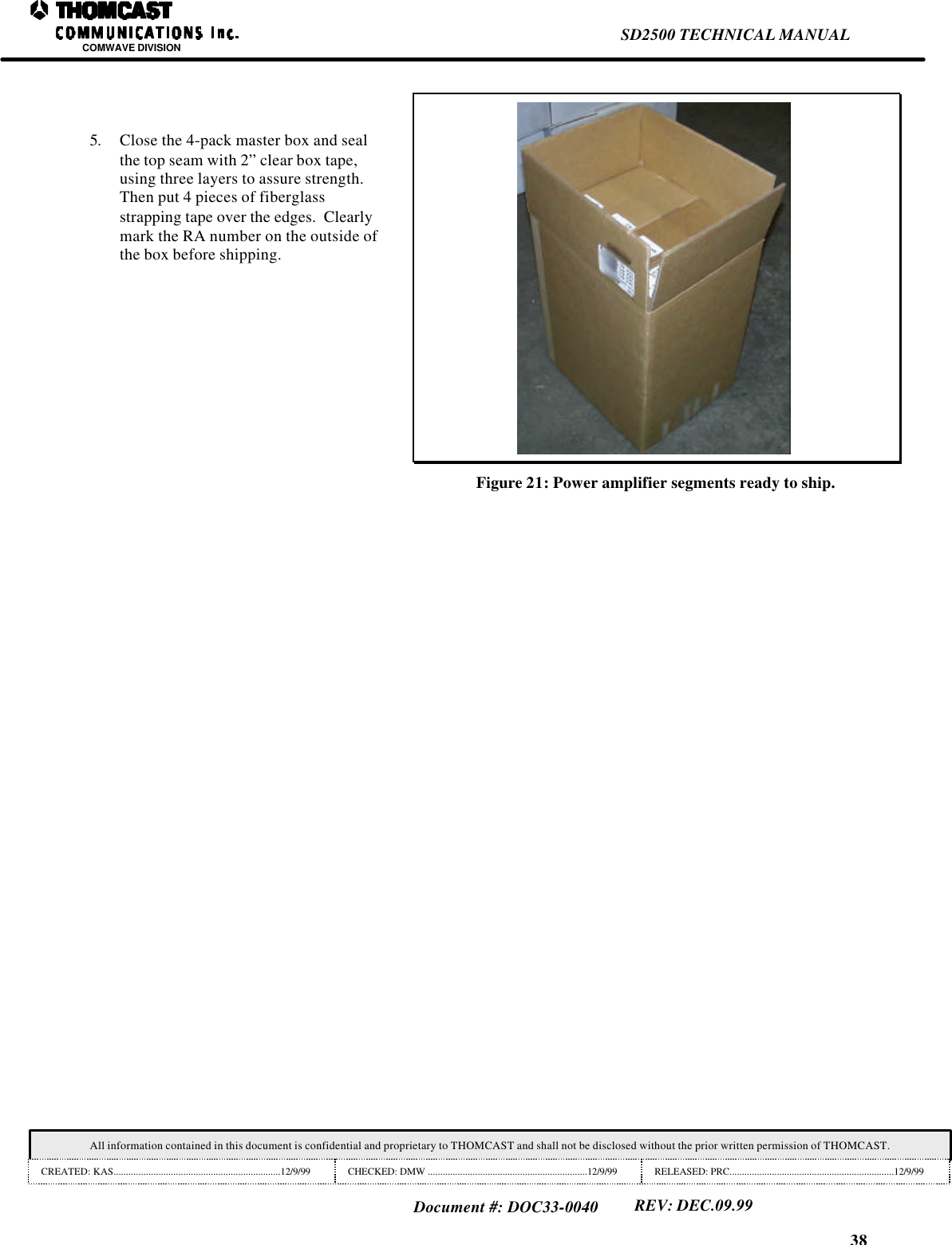 38SD2500 TECHNICAL MANUALCOMWAVE DIVISIONAll information contained in this document is confidential and proprietary to THOMCAST and shall not be disclosed without the prior written permission of THOMCAST.CREATED: KAS...................................................................12/9/99 CHECKED: DMW ................................................................12/9/99 RELEASED: PRC..................................................................12/9/99Document #: DOC33-0040REV: DEC.09.995. Close the 4-pack master box and sealthe top seam with 2&rdquo; clear box tape,using three layers to assure strength.Then put 4 pieces of fiberglassstrapping tape over the edges.  Clearlymark the RA number on the outside ofthe box before shipping.Figure 21: Power amplifier segments ready to ship.