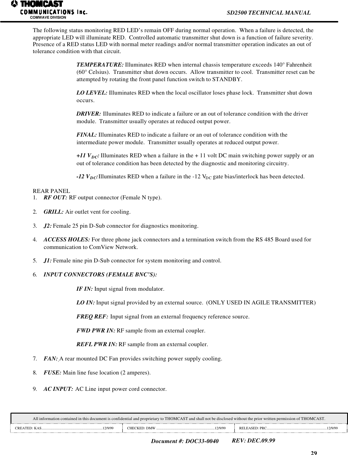 29SD2500 TECHNICAL MANUALCOMWAVE DIVISIONAll information contained in this document is confidential and proprietary to THOMCAST and shall not be disclosed without the prior written permission of THOMCAST.CREATED: KAS...................................................................12/9/99 CHECKED: DMW ................................................................12/9/99 RELEASED: PRC..................................................................12/9/99Document #: DOC33-0040REV: DEC.09.99The following status monitoring RED LED&rsquo;s remain OFF during normal operation.  When a failure is detected, theappropriate LED will illuminate RED.  Controlled automatic transmitter shut down is a function of failure severity.Presence of a RED status LED with normal meter readings and/or normal transmitter operation indicates an out oftolerance condition with that circuit.TEMPERATURE: Illuminates RED when internal chassis temperature exceeds 140&deg; Fahrenheit(60&deg; Celsius).  Transmitter shut down occurs.  Allow transmitter to cool.  Transmitter reset can beattempted by rotating the front panel function switch to STANDBY.LO LEVEL: Illuminates RED when the local oscillator loses phase lock.  Transmitter shut downoccurs.DRIVER: Illuminates RED to indicate a failure or an out of tolerance condition with the drivermodule.  Transmitter usually operates at reduced output power.FINAL: Illuminates RED to indicate a failure or an out of tolerance condition with theintermediate power module.  Transmitter usually operates at reduced output power.+11 VDC: Illuminates RED when a failure in the + 11 volt DC main switching power supply or anout of tolerance condition has been detected by the diagnostic and monitoring circuitry.-12 VDC:Illuminates RED when a failure in the -12 VDC gate bias/interlock has been detected.REAR PANEL1. RF OUT: RF output connector (Female N type).2. GRILL: Air outlet vent for cooling.3. J2: Female 25 pin D-Sub connector for diagnostics monitoring.4. ACCESS HOLES: For three phone jack connectors and a termination switch from the RS 485 Board used forcommunication to ComView Network.5. J1: Female nine pin D-Sub connector for system monitoring and control.6. INPUT CONNECTORS (FEMALE BNC&rsquo;S):IF IN: Input signal from modulator.LO IN: Input signal provided by an external source.  (ONLY USED IN AGILE TRANSMITTER)FREQ REF: Input signal from an external frequency reference source.FWD PWR IN: RF sample from an external coupler.REFL PWR IN: RF sample from an external coupler.7. FAN: A rear mounted DC Fan provides switching power supply cooling.8. FUSE: Main line fuse location (2 amperes).9. AC INPUT: AC Line input power cord connector.