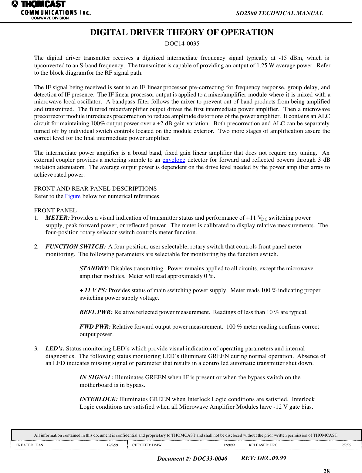 28SD2500 TECHNICAL MANUALCOMWAVE DIVISIONAll information contained in this document is confidential and proprietary to THOMCAST and shall not be disclosed without the prior written permission of THOMCAST.CREATED: KAS...................................................................12/9/99 CHECKED: DMW ................................................................12/9/99 RELEASED: PRC..................................................................12/9/99Document #: DOC33-0040REV: DEC.09.99DIGITAL DRIVER THEORY OF OPERATIONDOC14-0035The digital driver transmitter receives a digitized intermediate frequency signal typically at -15 dBm, which isupconverted to an S-band frequency.  The transmitter is capable of providing an output of 1.25 W average power.  Referto the block diagram for the RF signal path.The IF signal being received is sent to an IF linear processor pre-correcting for frequency response, group delay, anddetection of IF presence.  The IF linear processor output is applied to a mixer/amplifier module where it is mixed with amicrowave local oscillator.  A bandpass filter follows the mixer to prevent out-of-band products from being amplifiedand transmitted.  The filtered mixer/amplifier output drives the first intermediate power amplifier.  Then a microwaveprecorrector module introduces precorrection to reduce amplitude distortions of the power amplifier.  It contains an ALCcircuit for maintaining 100% output power over a +2 dB gain variation.  Both precorrection and ALC can be separatelyturned off by individual switch controls located on the module exterior.  Two more stages of amplification assure thecorrect level for the final intermediate power amplifier.The intermediate power amplifier is a broad band, fixed gain linear amplifier that does not require any tuning.  Anexternal coupler provides a metering sample to an envelope detector for forward and reflected powers through 3 dBisolation attenuators.  The average output power is dependent on the drive level needed by the power amplifier array toachieve rated power.FRONT AND REAR PANEL DESCRIPTIONSRefer to the Figure below for numerical references.FRONT PANEL1. METER: Provides a visual indication of transmitter status and performance of +11 VDC switching powersupply, peak forward power, or reflected power.  The meter is calibrated to display relative measurements.  Thefour-position rotary selector switch controls meter function.2. FUNCTION SWITCH: A four position, user selectable, rotary switch that controls front panel metermonitoring.  The following parameters are selectable for monitoring by the function switch.STANDBY: Disables transmitting.  Power remains applied to all circuits, except the microwaveamplifier modules.  Meter will read approximately 0 %.+ 11 V PS: Provides status of main switching power supply.  Meter reads 100 % indicating properswitching power supply voltage.REFL PWR: Relative reflected power measurement.  Readings of less than 10 % are typical.FWD PWR: Relative forward output power measurement.  100 % meter reading confirms correctoutput power.3. LED&rsquo;s: Status monitoring LED&rsquo;s which provide visual indication of operating parameters and internaldiagnostics.  The following status monitoring LED&rsquo;s illuminate GREEN during normal operation.  Absence ofan LED indicates missing signal or parameter that results in a controlled automatic transmitter shut down.IN SIGNAL: Illuminates GREEN when IF is present or when the bypass switch on themotherboard is in bypass.INTERLOCK: Illuminates GREEN when Interlock Logic conditions are satisfied.  InterlockLogic conditions are satisfied when all Microwave Amplifier Modules have -12 V gate bias.