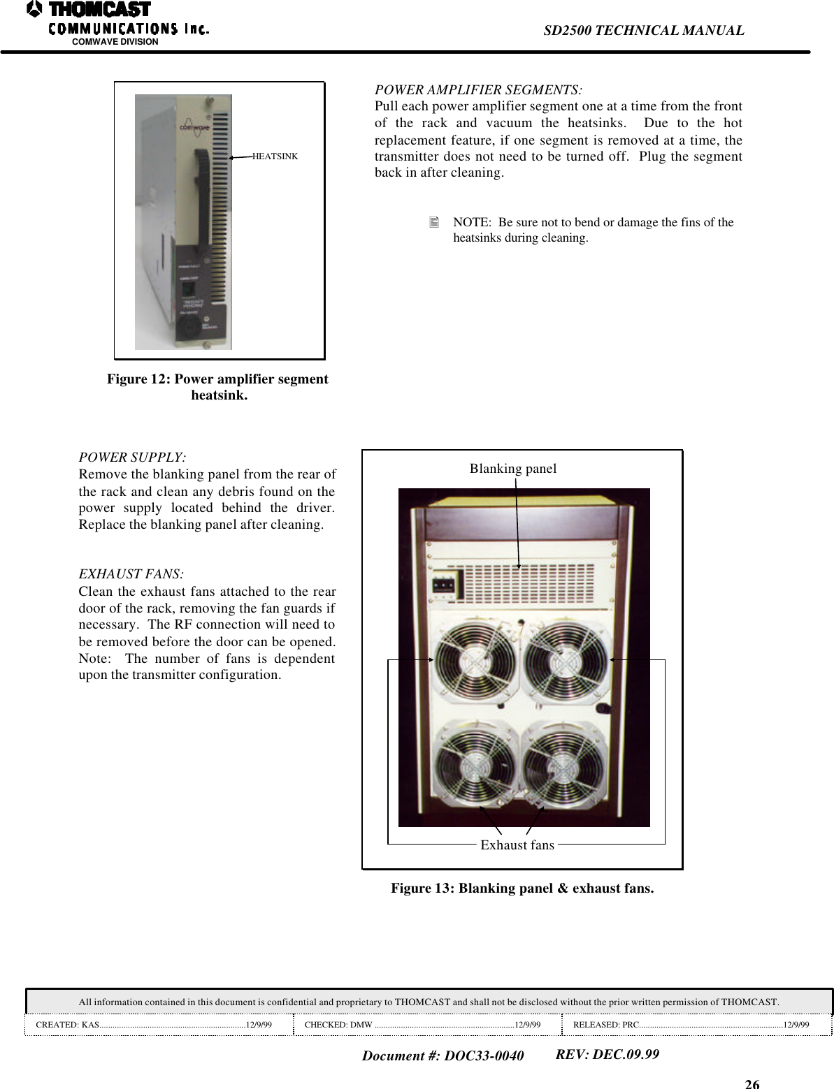 26SD2500 TECHNICAL MANUALCOMWAVE DIVISIONAll information contained in this document is confidential and proprietary to THOMCAST and shall not be disclosed without the prior written permission of THOMCAST.CREATED: KAS...................................................................12/9/99 CHECKED: DMW ................................................................12/9/99 RELEASED: PRC..................................................................12/9/99Document #: DOC33-0040REV: DEC.09.99HEATSINKFigure 12: Power amplifier segmentheatsink.POWER AMPLIFIER SEGMENTS:Pull each power amplifier segment one at a time from the frontof the rack and vacuum the heatsinks.  Due to the hotreplacement feature, if one segment is removed at a time, thetransmitter does not need to be turned off.  Plug the segmentback in after cleaning.&bull; NOTE:  Be sure not to bend or damage the fins of theheatsinks during cleaning.POWER SUPPLY:Remove the blanking panel from the rear ofthe rack and clean any debris found on thepower supply located behind the driver.Replace the blanking panel after cleaning.EXHAUST FANS:Clean the exhaust fans attached to the reardoor of the rack, removing the fan guards ifnecessary.  The RF connection will need tobe removed before the door can be opened.Note:  The number of fans is dependentupon the transmitter configuration.Blanking panelExhaust fansFigure 13: Blanking panel &amp; exhaust fans.