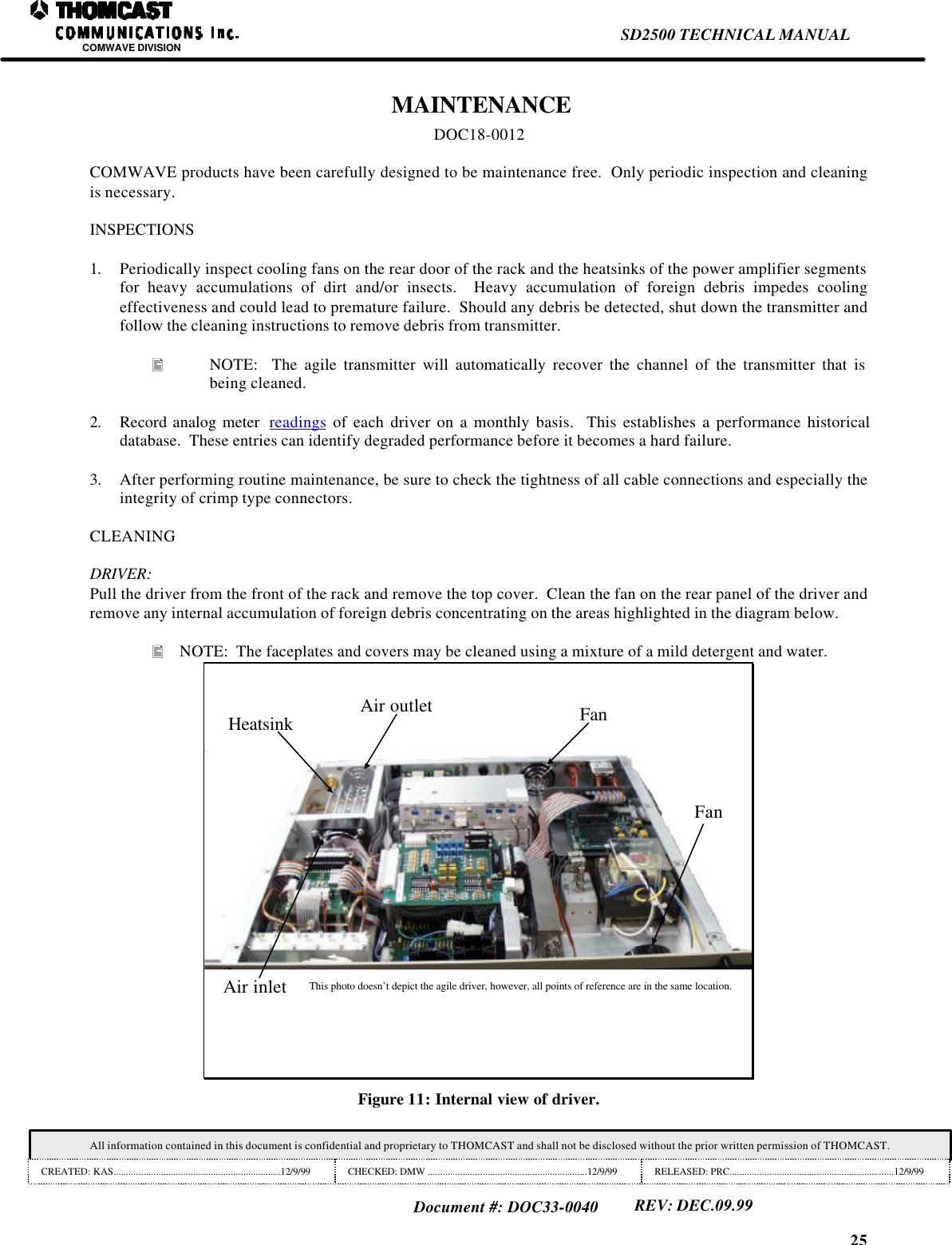 25SD2500 TECHNICAL MANUALCOMWAVE DIVISIONAll information contained in this document is confidential and proprietary to THOMCAST and shall not be disclosed without the prior written permission of THOMCAST.CREATED: KAS...................................................................12/9/99 CHECKED: DMW ................................................................12/9/99 RELEASED: PRC..................................................................12/9/99Document #: DOC33-0040REV: DEC.09.99 MAINTENANCEDOC18-0012COMWAVE products have been carefully designed to be maintenance free.  Only periodic inspection and cleaningis necessary.INSPECTIONS1. Periodically inspect cooling fans on the rear door of the rack and the heatsinks of the power amplifier segmentsfor heavy accumulations of dirt and/or insects.  Heavy accumulation of foreign debris impedes coolingeffectiveness and could lead to premature failure.  Should any debris be detected, shut down the transmitter andfollow the cleaning instructions to remove debris from transmitter.&bull; NOTE:  The agile transmitter will automatically recover the channel of the transmitter that isbeing cleaned.2. Record analog meter  readings of each driver on a monthly basis.  This establishes a performance historicaldatabase.  These entries can identify degraded performance before it becomes a hard failure.3. After performing routine maintenance, be sure to check the tightness of all cable connections and especially theintegrity of crimp type connectors.CLEANINGDRIVER:Pull the driver from the front of the rack and remove the top cover.  Clean the fan on the rear panel of the driver andremove any internal accumulation of foreign debris concentrating on the areas highlighted in the diagram below.&bull; NOTE:  The faceplates and covers may be cleaned using a mixture of a mild detergent and water.Air inletAir outletHeatsinkFanFanThis photo doesn&rsquo;t depict the agile driver, however, all points of reference are in the same location.Figure 11: Internal view of driver.