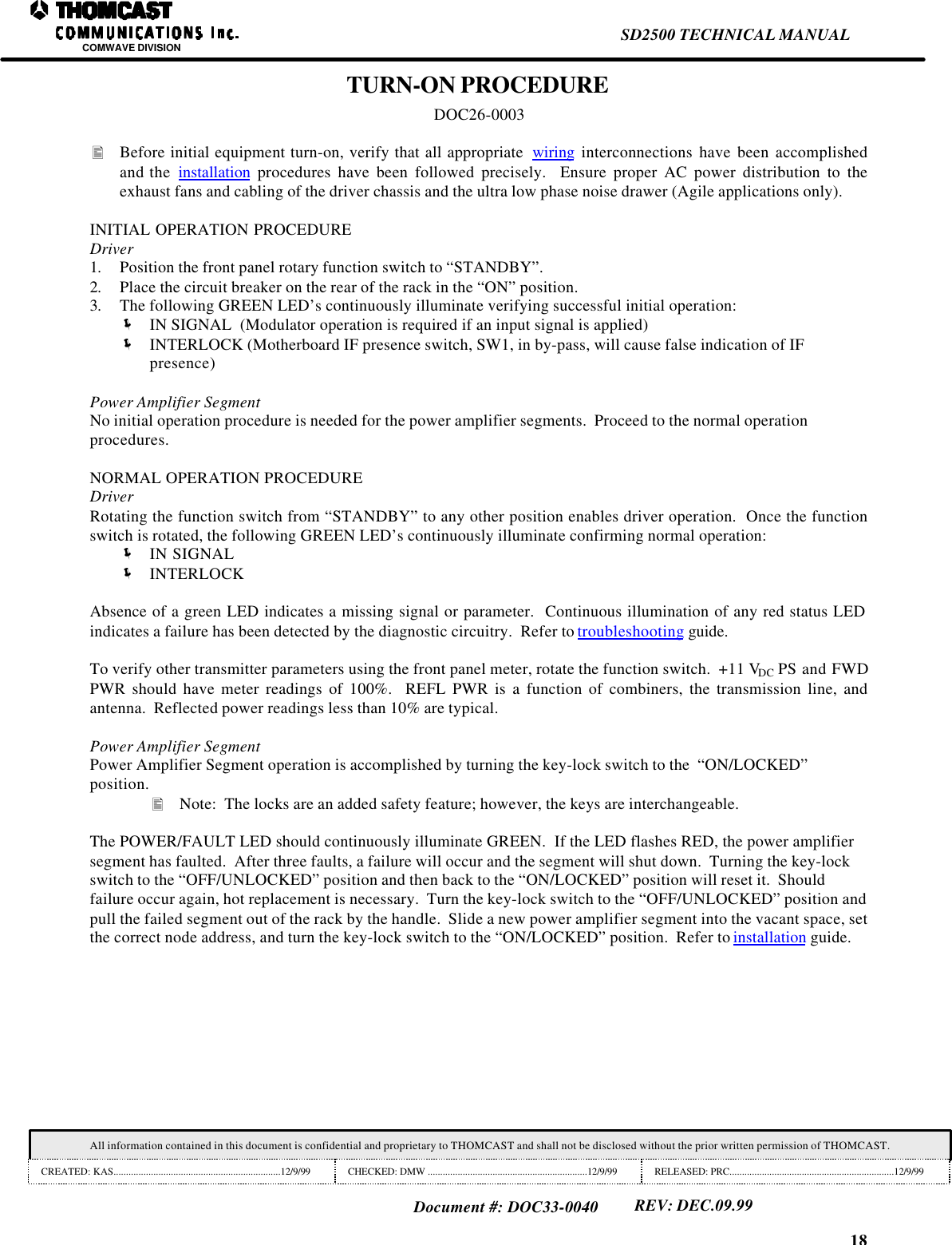 18SD2500 TECHNICAL MANUALCOMWAVE DIVISIONAll information contained in this document is confidential and proprietary to THOMCAST and shall not be disclosed without the prior written permission of THOMCAST.CREATED: KAS...................................................................12/9/99 CHECKED: DMW ................................................................12/9/99 RELEASED: PRC..................................................................12/9/99Document #: DOC33-0040REV: DEC.09.99TURN-ON PROCEDUREDOC26-0003&bull; Before initial equipment turn-on, verify that all appropriate  wiring interconnections have been accomplishedand the  installation procedures have been followed precisely.  Ensure proper AC power distribution to theexhaust fans and cabling of the driver chassis and the ultra low phase noise drawer (Agile applications only).INITIAL OPERATION PROCEDUREDriver1. Position the front panel rotary function switch to &ldquo;STANDBY&rdquo;.2. Place the circuit breaker on the rear of the rack in the &ldquo;ON&rdquo; position.3. The following GREEN LED&rsquo;s continuously illuminate verifying successful initial operation:&euml; IN SIGNAL  (Modulator operation is required if an input signal is applied)&euml; INTERLOCK (Motherboard IF presence switch, SW1, in by-pass, will cause false indication of IFpresence)Power Amplifier SegmentNo initial operation procedure is needed for the power amplifier segments.  Proceed to the normal operationprocedures.NORMAL OPERATION PROCEDUREDriverRotating the function switch from &ldquo;STANDBY&rdquo; to any other position enables driver operation.  Once the functionswitch is rotated, the following GREEN LED&rsquo;s continuously illuminate confirming normal operation:&euml; IN SIGNAL&euml; INTERLOCKAbsence of a green LED indicates a missing signal or parameter.  Continuous illumination of any red status LEDindicates a failure has been detected by the diagnostic circuitry.  Refer to troubleshooting guide.To verify other transmitter parameters using the front panel meter, rotate the function switch.  +11 VDC PS and FWDPWR should have meter readings of 100%.  REFL PWR is a function of combiners, the transmission line, andantenna.  Reflected power readings less than 10% are typical.Power Amplifier SegmentPower Amplifier Segment operation is accomplished by turning the key-lock switch to the  &ldquo;ON/LOCKED&rdquo;position.&bull; Note:  The locks are an added safety feature; however, the keys are interchangeable.The POWER/FAULT LED should continuously illuminate GREEN.  If the LED flashes RED, the power amplifiersegment has faulted.  After three faults, a failure will occur and the segment will shut down.  Turning the key-lockswitch to the &ldquo;OFF/UNLOCKED&rdquo; position and then back to the &ldquo;ON/LOCKED&rdquo; position will reset it.  Shouldfailure occur again, hot replacement is necessary.  Turn the key-lock switch to the &ldquo;OFF/UNLOCKED&rdquo; position andpull the failed segment out of the rack by the handle.  Slide a new power amplifier segment into the vacant space, setthe correct node address, and turn the key-lock switch to the &ldquo;ON/LOCKED&rdquo; position.  Refer to installation guide.