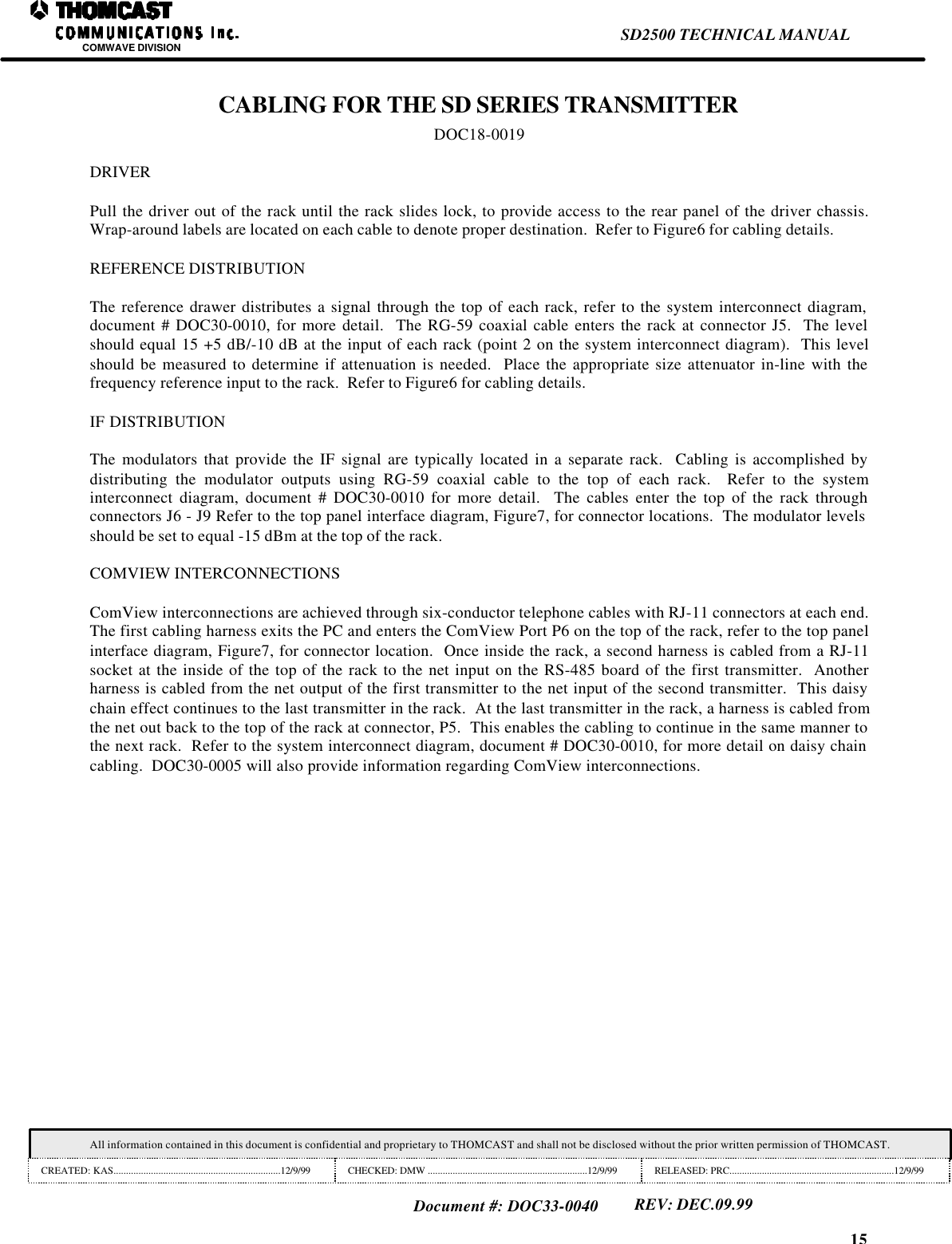 15SD2500 TECHNICAL MANUALCOMWAVE DIVISIONAll information contained in this document is confidential and proprietary to THOMCAST and shall not be disclosed without the prior written permission of THOMCAST.CREATED: KAS...................................................................12/9/99 CHECKED: DMW ................................................................12/9/99 RELEASED: PRC..................................................................12/9/99Document #: DOC33-0040REV: DEC.09.99CABLING FOR THE SD SERIES TRANSMITTERDOC18-0019DRIVERPull the driver out of the rack until the rack slides lock, to provide access to the rear panel of the driver chassis.Wrap-around labels are located on each cable to denote proper destination.  Refer to Figure6 for cabling details.REFERENCE DISTRIBUTIONThe reference drawer distributes a signal through the top of each rack, refer to the system interconnect diagram,document # DOC30-0010, for more detail.  The RG-59 coaxial cable enters the rack at connector J5.  The levelshould equal 15 +5 dB/-10 dB at the input of each rack (point 2 on the system interconnect diagram).  This levelshould be measured to determine if attenuation is needed.  Place the appropriate size attenuator in-line with thefrequency reference input to the rack.  Refer to Figure6 for cabling details.IF DISTRIBUTIONThe modulators that provide the IF signal are typically located in a separate rack.  Cabling is accomplished bydistributing the modulator outputs using RG-59 coaxial cable to the top of each rack.  Refer to the systeminterconnect diagram, document # DOC30-0010 for more detail.  The cables enter the top of the rack throughconnectors J6 - J9 Refer to the top panel interface diagram, Figure7, for connector locations.  The modulator levelsshould be set to equal -15 dBm at the top of the rack.COMVIEW INTERCONNECTIONSComView interconnections are achieved through six-conductor telephone cables with RJ-11 connectors at each end.The first cabling harness exits the PC and enters the ComView Port P6 on the top of the rack, refer to the top panelinterface diagram, Figure7, for connector location.  Once inside the rack, a second harness is cabled from a RJ-11socket at the inside of the top of the rack to the net input on the RS-485 board of the first transmitter.  Anotherharness is cabled from the net output of the first transmitter to the net input of the second transmitter.  This daisychain effect continues to the last transmitter in the rack.  At the last transmitter in the rack, a harness is cabled fromthe net out back to the top of the rack at connector, P5.  This enables the cabling to continue in the same manner tothe next rack.  Refer to the system interconnect diagram, document # DOC30-0010, for more detail on daisy chaincabling.  DOC30-0005 will also provide information regarding ComView interconnections.