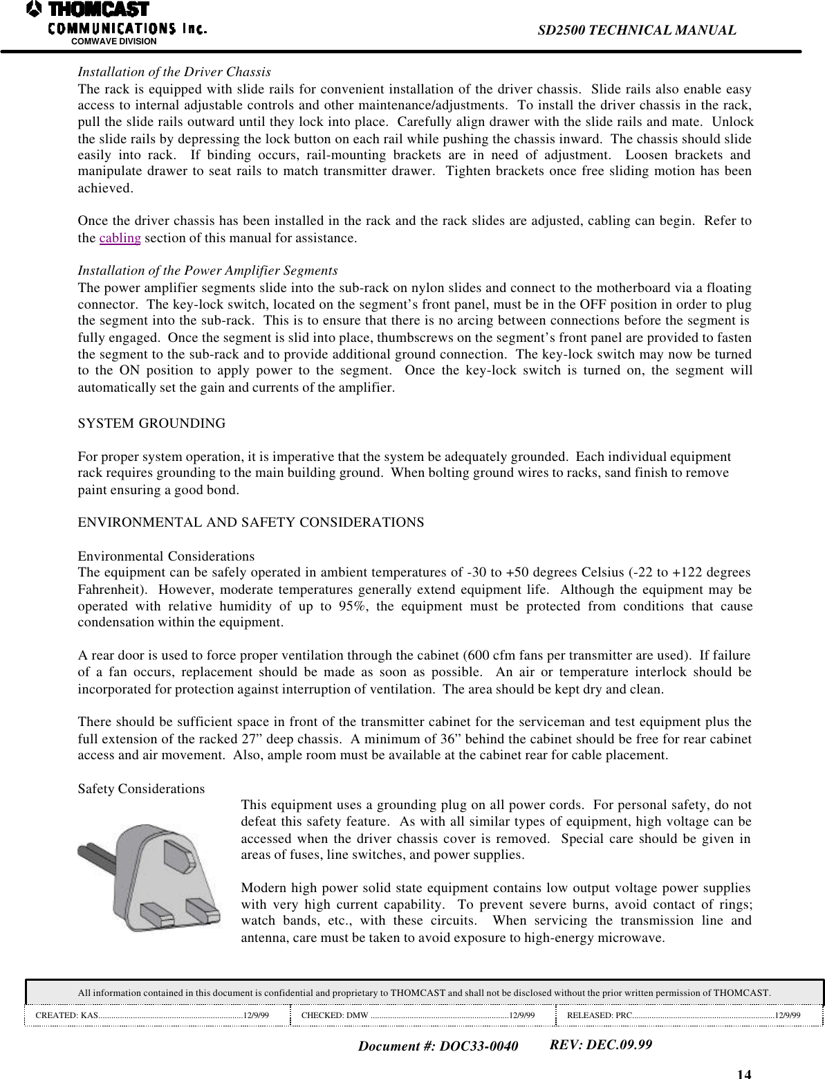 14SD2500 TECHNICAL MANUALCOMWAVE DIVISIONAll information contained in this document is confidential and proprietary to THOMCAST and shall not be disclosed without the prior written permission of THOMCAST.CREATED: KAS...................................................................12/9/99 CHECKED: DMW ................................................................12/9/99 RELEASED: PRC..................................................................12/9/99Document #: DOC33-0040REV: DEC.09.99Installation of the Driver ChassisThe rack is equipped with slide rails for convenient installation of the driver chassis.  Slide rails also enable easyaccess to internal adjustable controls and other maintenance/adjustments.  To install the driver chassis in the rack,pull the slide rails outward until they lock into place.  Carefully align drawer with the slide rails and mate.  Unlockthe slide rails by depressing the lock button on each rail while pushing the chassis inward.  The chassis should slideeasily into rack.  If binding occurs, rail-mounting brackets are in need of adjustment.  Loosen brackets andmanipulate drawer to seat rails to match transmitter drawer.  Tighten brackets once free sliding motion has beenachieved.Once the driver chassis has been installed in the rack and the rack slides are adjusted, cabling can begin.  Refer tothe cabling section of this manual for assistance.Installation of the Power Amplifier SegmentsThe power amplifier segments slide into the sub-rack on nylon slides and connect to the motherboard via a floatingconnector.  The key-lock switch, located on the segment&rsquo;s front panel, must be in the OFF position in order to plugthe segment into the sub-rack.  This is to ensure that there is no arcing between connections before the segment isfully engaged.  Once the segment is slid into place, thumbscrews on the segment&rsquo;s front panel are provided to fastenthe segment to the sub-rack and to provide additional ground connection.  The key-lock switch may now be turnedto the ON position to apply power to the segment.  Once the key-lock switch is turned on, the segment willautomatically set the gain and currents of the amplifier.SYSTEM GROUNDINGFor proper system operation, it is imperative that the system be adequately grounded.  Each individual equipmentrack requires grounding to the main building ground.  When bolting ground wires to racks, sand finish to removepaint ensuring a good bond.ENVIRONMENTAL AND SAFETY CONSIDERATIONSEnvironmental ConsiderationsThe equipment can be safely operated in ambient temperatures of -30 to +50 degrees Celsius (-22 to +122 degreesFahrenheit).  However, moderate temperatures generally extend equipment life.  Although the equipment may beoperated with relative humidity of up to 95%, the equipment must be protected from conditions that causecondensation within the equipment.A rear door is used to force proper ventilation through the cabinet (600 cfm fans per transmitter are used).  If failureof a fan occurs, replacement should be made as soon as possible.  An air or temperature interlock should beincorporated for protection against interruption of ventilation.  The area should be kept dry and clean.There should be sufficient space in front of the transmitter cabinet for the serviceman and test equipment plus thefull extension of the racked 27&rdquo; deep chassis.  A minimum of 36&rdquo; behind the cabinet should be free for rear cabinetaccess and air movement.  Also, ample room must be available at the cabinet rear for cable placement.Safety Considerations This equipment uses a grounding plug on all power cords.  For personal safety, do notdefeat this safety feature.  As with all similar types of equipment, high voltage can beaccessed when the driver chassis cover is removed.  Special care should be given inareas of fuses, line switches, and power supplies.Modern high power solid state equipment contains low output voltage power supplieswith very high current capability.  To prevent severe burns, avoid contact of rings;watch bands, etc., with these circuits.  When servicing the transmission line andantenna, care must be taken to avoid exposure to high-energy microwave.