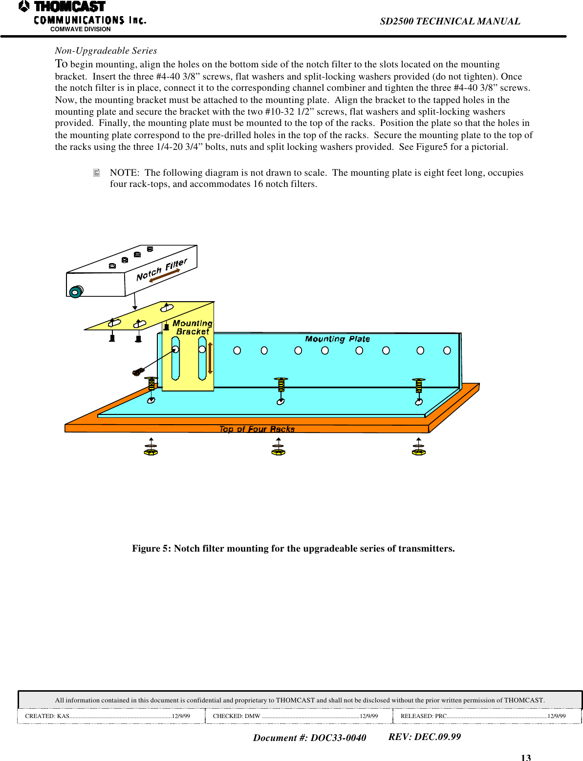 13SD2500 TECHNICAL MANUALCOMWAVE DIVISIONAll information contained in this document is confidential and proprietary to THOMCAST and shall not be disclosed without the prior written permission of THOMCAST.CREATED: KAS...................................................................12/9/99 CHECKED: DMW ................................................................12/9/99 RELEASED: PRC..................................................................12/9/99Document #: DOC33-0040REV: DEC.09.99Non-Upgradeable SeriesTo begin mounting, align the holes on the bottom side of the notch filter to the slots located on the mountingbracket.  Insert the three #4-40 3/8&rdquo; screws, flat washers and split-locking washers provided (do not tighten). Oncethe notch filter is in place, connect it to the corresponding channel combiner and tighten the three #4-40 3/8&rdquo; screws.Now, the mounting bracket must be attached to the mounting plate.  Align the bracket to the tapped holes in themounting plate and secure the bracket with the two #10-32 1/2&rdquo; screws, flat washers and split-locking washersprovided.  Finally, the mounting plate must be mounted to the top of the racks.  Position the plate so that the holes inthe mounting plate correspond to the pre-drilled holes in the top of the racks.  Secure the mounting plate to the top ofthe racks using the three 1/4-20 3/4&rdquo; bolts, nuts and split locking washers provided.  See Figure5 for a pictorial.&bull; NOTE:  The following diagram is not drawn to scale.  The mounting plate is eight feet long, occupiesfour rack-tops, and accommodates 16 notch filters.Figure 5: Notch filter mounting for the upgradeable series of transmitters.