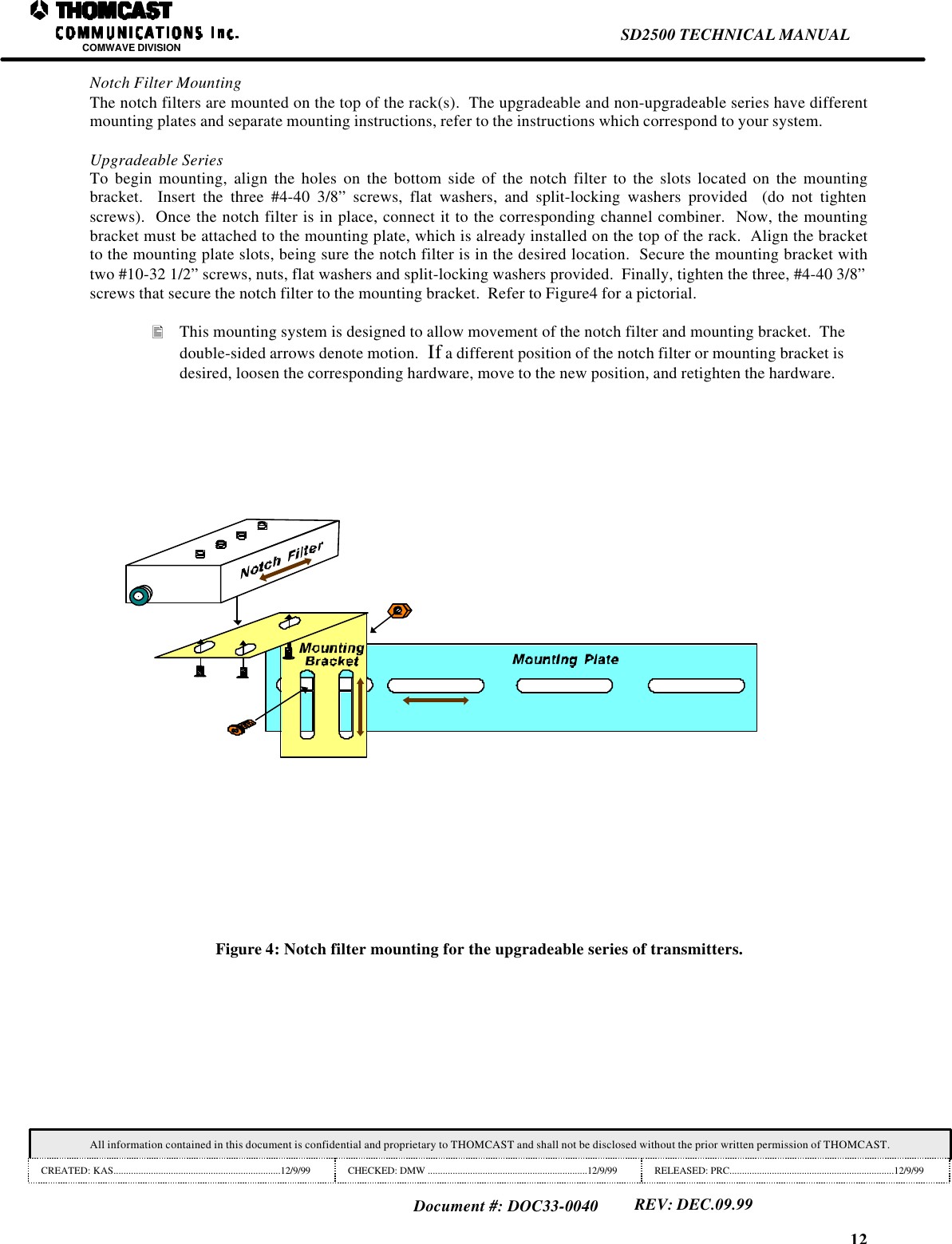 12SD2500 TECHNICAL MANUALCOMWAVE DIVISIONAll information contained in this document is confidential and proprietary to THOMCAST and shall not be disclosed without the prior written permission of THOMCAST.CREATED: KAS...................................................................12/9/99 CHECKED: DMW ................................................................12/9/99 RELEASED: PRC..................................................................12/9/99Document #: DOC33-0040REV: DEC.09.99Notch Filter MountingThe notch filters are mounted on the top of the rack(s).  The upgradeable and non-upgradeable series have differentmounting plates and separate mounting instructions, refer to the instructions which correspond to your system.Upgradeable SeriesTo begin mounting, align the holes on the bottom side of the notch filter to the slots located on the mountingbracket.  Insert the three #4-40 3/8&rdquo; screws, flat washers, and split-locking washers provided  (do not tightenscrews).  Once the notch filter is in place, connect it to the corresponding channel combiner.  Now, the mountingbracket must be attached to the mounting plate, which is already installed on the top of the rack.  Align the bracketto the mounting plate slots, being sure the notch filter is in the desired location.  Secure the mounting bracket withtwo #10-32 1/2&rdquo; screws, nuts, flat washers and split-locking washers provided.  Finally, tighten the three, #4-40 3/8&rdquo;screws that secure the notch filter to the mounting bracket.  Refer to Figure4 for a pictorial.&bull; This mounting system is designed to allow movement of the notch filter and mounting bracket.  Thedouble-sided arrows denote motion.  If a different position of the notch filter or mounting bracket isdesired, loosen the corresponding hardware, move to the new position, and retighten the hardware.Figure 4: Notch filter mounting for the upgradeable series of transmitters.