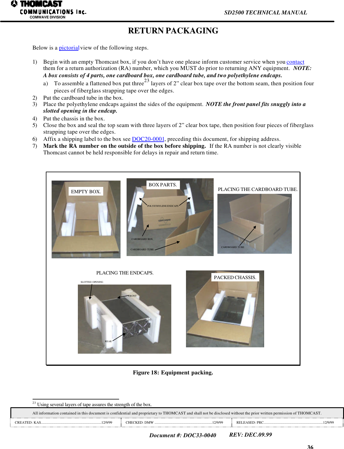 36SD2500 TECHNICAL MANUALCOMWAVE DIVISIONAll information contained in this document is confidential and proprietary to THOMCAST and shall not be disclosed without the prior written permission of THOMCAST.CREATED: KAS...................................................................12/9/99 CHECKED: DMW ................................................................12/9/99 RELEASED: PRC..................................................................12/9/99Document #: DOC33-0040REV: DEC.09.99RETURN PACKAGINGBelow is a pictorial view of the following steps.1) Begin with an empty Thomcast box, if you don&rsquo;t have one please inform customer service when you contactthem for a return authorization (RA) number, which you MUST do prior to returning ANY equipment.  NOTE:A box consists of 4 parts, one cardboard box, one cardboard tube, and two polyethylene endcaps.a) To assemble a flattened box put three23 layers of 2&rdquo; clear box tape over the bottom seam, then position fourpieces of fiberglass strapping tape over the edges.2) Put the cardboard tube in the box.3) Place the polyethylene endcaps against the sides of the equipment.  NOTE the front panel fits snuggly into aslotted opening in the endcap.4) Put the chassis in the box.5) Close the box and seal the top seam with three layers of 2&rdquo; clear box tape, then position four pieces of fiberglassstrapping tape over the edges.6) Affix a shipping label to the box see DOC20-0001, preceding this document, for shipping address.7) Mark the RA number on the outside of the box before shipping.  If the RA number is not clearly visibleThomcast cannot be held responsible for delays in repair and return time.EMPTY BOX.CARDBOARD BOXCARDBOARD TUBEPOLYETHYLENE ENDCAPSBOX PARTS.CARDBOARD TUBEPLACING THE CARDBOARD TUBE.REARFRONTSLOTTED OPENINGPLACING THE ENDCAPS. PACKED CHASSIS.Figure 18: Equipment packing.                                                                23 Using several layers of tape assures the strength of the box.
