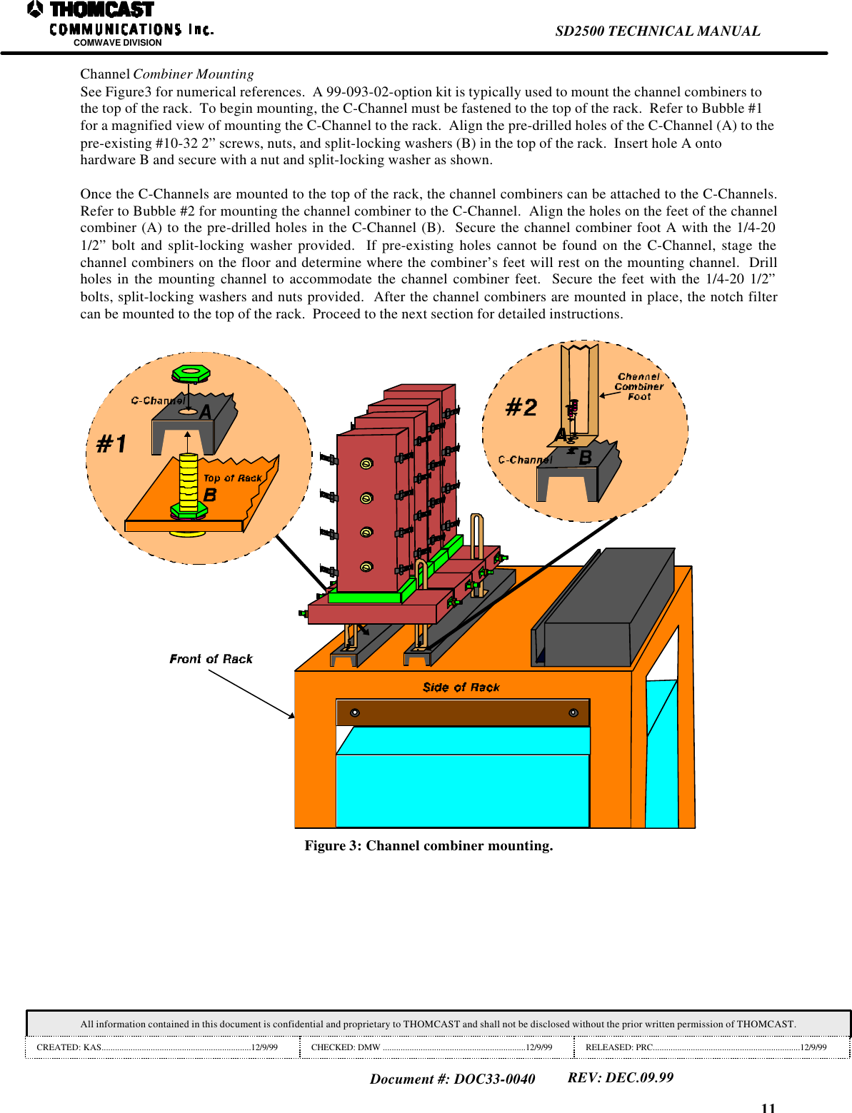 11SD2500 TECHNICAL MANUALCOMWAVE DIVISIONAll information contained in this document is confidential and proprietary to THOMCAST and shall not be disclosed without the prior written permission of THOMCAST.CREATED: KAS...................................................................12/9/99 CHECKED: DMW ................................................................12/9/99 RELEASED: PRC..................................................................12/9/99Document #: DOC33-0040REV: DEC.09.99Channel Combiner MountingSee Figure3 for numerical references.  A 99-093-02-option kit is typically used to mount the channel combiners tothe top of the rack.  To begin mounting, the C-Channel must be fastened to the top of the rack.  Refer to Bubble #1for a magnified view of mounting the C-Channel to the rack.  Align the pre-drilled holes of the C-Channel (A) to thepre-existing #10-32 2&rdquo; screws, nuts, and split-locking washers (B) in the top of the rack.  Insert hole A ontohardware B and secure with a nut and split-locking washer as shown.Once the C-Channels are mounted to the top of the rack, the channel combiners can be attached to the C-Channels.Refer to Bubble #2 for mounting the channel combiner to the C-Channel.  Align the holes on the feet of the channelcombiner (A) to the pre-drilled holes in the C-Channel (B).  Secure the channel combiner foot A with the 1/4-201/2&rdquo; bolt and split-locking washer provided.  If pre-existing holes cannot be found on the C-Channel, stage thechannel combiners on the floor and determine where the combiner&rsquo;s feet will rest on the mounting channel.  Drillholes in the mounting channel to accommodate the channel combiner feet.  Secure the feet with the 1/4-20 1/2&rdquo;bolts, split-locking washers and nuts provided.  After the channel combiners are mounted in place, the notch filtercan be mounted to the top of the rack.  Proceed to the next section for detailed instructions.Figure 3: Channel combiner mounting.