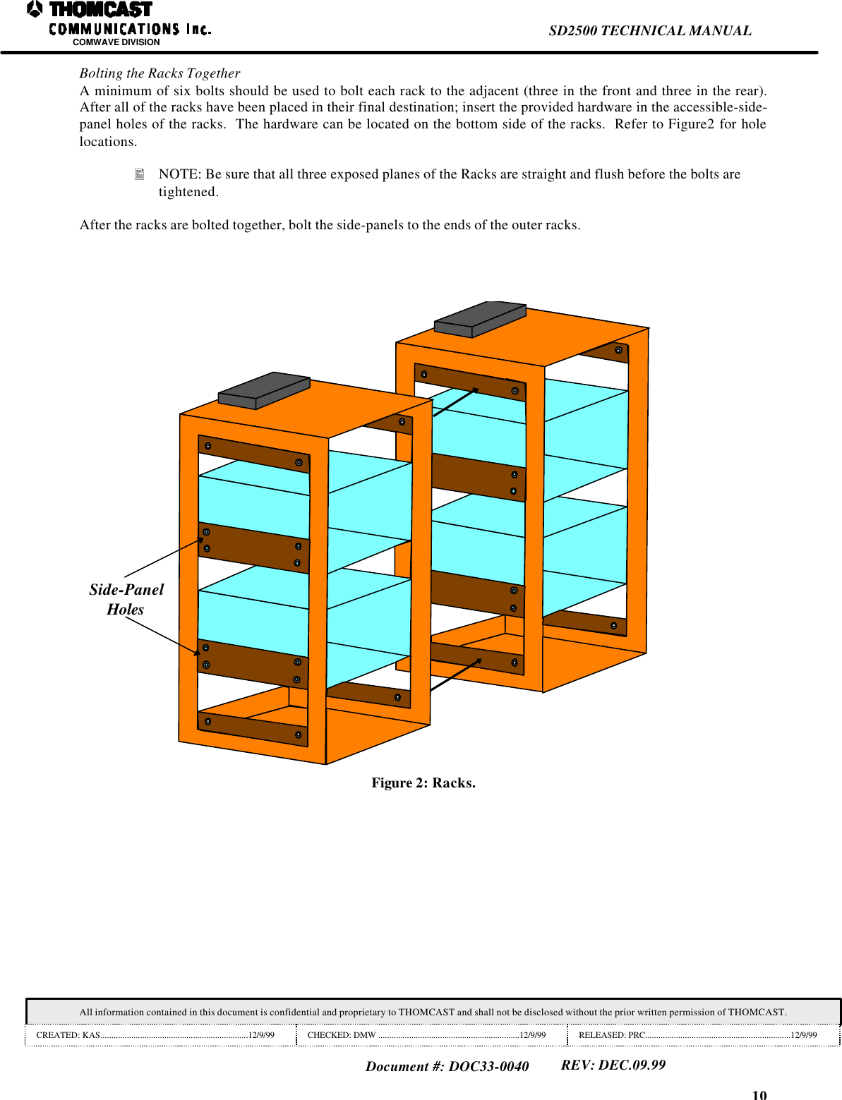 10SD2500 TECHNICAL MANUALCOMWAVE DIVISIONAll information contained in this document is confidential and proprietary to THOMCAST and shall not be disclosed without the prior written permission of THOMCAST.CREATED: KAS...................................................................12/9/99 CHECKED: DMW ................................................................12/9/99 RELEASED: PRC..................................................................12/9/99Document #: DOC33-0040REV: DEC.09.99Bolting the Racks TogetherA minimum of six bolts should be used to bolt each rack to the adjacent (three in the front and three in the rear).After all of the racks have been placed in their final destination; insert the provided hardware in the accessible-side-panel holes of the racks.  The hardware can be located on the bottom side of the racks.  Refer to Figure2 for holelocations.&bull; NOTE: Be sure that all three exposed planes of the Racks are straight and flush before the bolts aretightened.After the racks are bolted together, bolt the side-panels to the ends of the outer racks.Side-PanelHolesFigure 2: Racks.