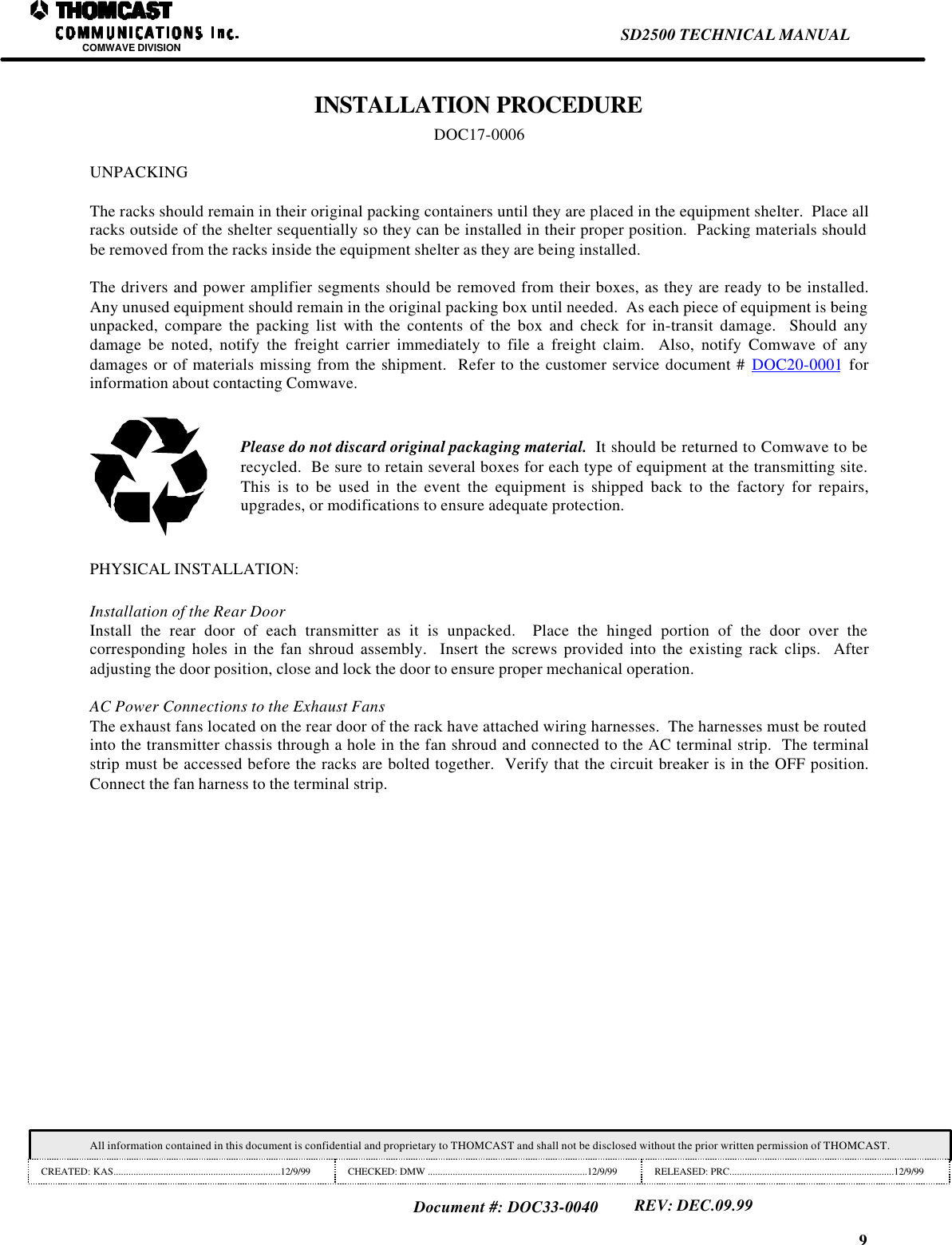 9SD2500 TECHNICAL MANUALCOMWAVE DIVISIONAll information contained in this document is confidential and proprietary to THOMCAST and shall not be disclosed without the prior written permission of THOMCAST.CREATED: KAS...................................................................12/9/99 CHECKED: DMW ................................................................12/9/99 RELEASED: PRC..................................................................12/9/99Document #: DOC33-0040REV: DEC.09.99INSTALLATION PROCEDUREDOC17-0006UNPACKINGThe racks should remain in their original packing containers until they are placed in the equipment shelter.  Place allracks outside of the shelter sequentially so they can be installed in their proper position.  Packing materials shouldbe removed from the racks inside the equipment shelter as they are being installed.The drivers and power amplifier segments should be removed from their boxes, as they are ready to be installed.Any unused equipment should remain in the original packing box until needed.  As each piece of equipment is beingunpacked, compare the packing list with the contents of the box and check for in-transit damage.  Should anydamage be noted, notify the freight carrier immediately to file a freight claim.  Also, notify Comwave of anydamages or of materials missing from the shipment.  Refer to the customer service document # DOC20-0001 forinformation about contacting Comwave.Please do not discard original packaging material.  It should be returned to Comwave to berecycled.  Be sure to retain several boxes for each type of equipment at the transmitting site.This is to be used in the event the equipment is shipped back to the factory for repairs,upgrades, or modifications to ensure adequate protection.PHYSICAL INSTALLATION:Installation of the Rear DoorInstall the rear door of each transmitter as it is unpacked.  Place the hinged portion of the door over thecorresponding holes in the fan shroud assembly.  Insert the screws provided into the existing rack clips.  Afteradjusting the door position, close and lock the door to ensure proper mechanical operation.AC Power Connections to the Exhaust FansThe exhaust fans located on the rear door of the rack have attached wiring harnesses.  The harnesses must be routedinto the transmitter chassis through a hole in the fan shroud and connected to the AC terminal strip.  The terminalstrip must be accessed before the racks are bolted together.  Verify that the circuit breaker is in the OFF position.Connect the fan harness to the terminal strip.