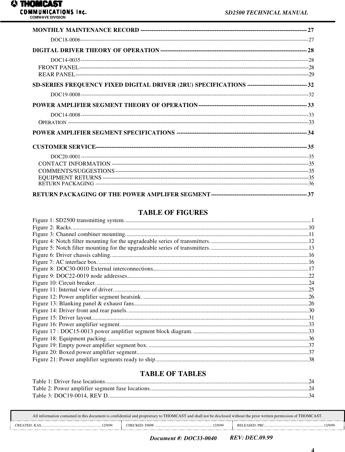 4SD2500 TECHNICAL MANUALCOMWAVE DIVISIONAll information contained in this document is confidential and proprietary to THOMCAST and shall not be disclosed without the prior written permission of THOMCAST.CREATED: KAS...................................................................12/9/99 CHECKED: DMW ................................................................12/9/99 RELEASED: PRC..................................................................12/9/99Document #: DOC33-0040REV: DEC.09.99MONTHLY MAINTENANCE RECORD --------------------------------------------------------------------------------------------27DOC18-0006------------------------------------------------------------------------------------------------------------------------------27DIGITAL DRIVER THEORY OF OPERATION---------------------------------------------------------------------------------28DOC14-0035------------------------------------------------------------------------------------------------------------------------------28FRONT PANEL-------------------------------------------------------------------------------------------------------------------------------28REAR PANEL---------------------------------------------------------------------------------------------------------------------------------29SD-SERIES FREQUENCY FIXED DIGITAL DRIVER (2RU) SPECIFICATIONS ---------------------------------32DOC19-0008------------------------------------------------------------------------------------------------------------------------------32POWER AMPLIFIER SEGMENT THEORY OF OPERATION------------------------------------------------------------33DOC14-0008------------------------------------------------------------------------------------------------------------------------------33OPERATION -------------------------------------------------------------------------------------------------------------------------------------33POWER AMPLIFIER SEGMENT SPECIFICATIONS ------------------------------------------------------------------------34CUSTOMER SERVICE---------------------------------------------------------------------------------------------------------------------35DOC20-0001------------------------------------------------------------------------------------------------------------------------------35CONTACT INFORMATION -------------------------------------------------------------------------------------------------------------35COMMENTS/SUGGESTIONS-----------------------------------------------------------------------------------------------------------35EQUIPMENT RETURNS ------------------------------------------------------------------------------------------------------------------35RETURN PACKAGING ----------------------------------------------------------------------------------------------------------------------36RETURN PACKAGING OF THE POWER AMPLIFER SEGMENT-----------------------------------------------------37TABLE OF FIGURESFigure 1: SD2500 transmitting system..........................................................................................................................................1Figure 2: Racks...............................................................................................................................................................................10Figure 3: Channel combiner mounting.......................................................................................................................................11Figure 4: Notch filter mounting for the upgradeable series of transmitters.........................................................................12Figure 5: Notch filter mounting for the upgradeable series of transmitters.........................................................................13Figure 6: Driver chassis cabling..................................................................................................................................................16Figure 7: AC interface box............................................................................................................................................................16Figure 8: DOC30-0010 External interconnections...................................................................................................................17Figure 9: DOC22-0019 node addresses......................................................................................................................................22Figure 10: Circuit breaker. ............................................................................................................................................................24Figure 11: Internal view of driver................................................................................................................................................25Figure 12: Power amplifier segment heatsink. ..........................................................................................................................26Figure 13: Blanking panel &amp; exhaust fans.................................................................................................................................26Figure 14: Driver front and rear panels......................................................................................................................................30Figure 15: Driver layout................................................................................................................................................................31Figure 16: Power amplifier segment...........................................................................................................................................33Figure 17 : DOC15-0013 power amplifier segment block diagram. .....................................................................................33Figure 18: Equipment packing.....................................................................................................................................................36Figure 19: Empty power amplifier segment box. ......................................................................................................................37Figure 20: Boxed power amplifier segment...............................................................................................................................37Figure 21: Power amplifier segments ready to ship.................................................................................................................38TABLE OF TABLESTable 1: Driver fuse locations......................................................................................................................................................24Table 2: Power amplifier segment fuse locations.....................................................................................................................24Table 3: DOC19-0014, REV D....................................................................................................................................................34