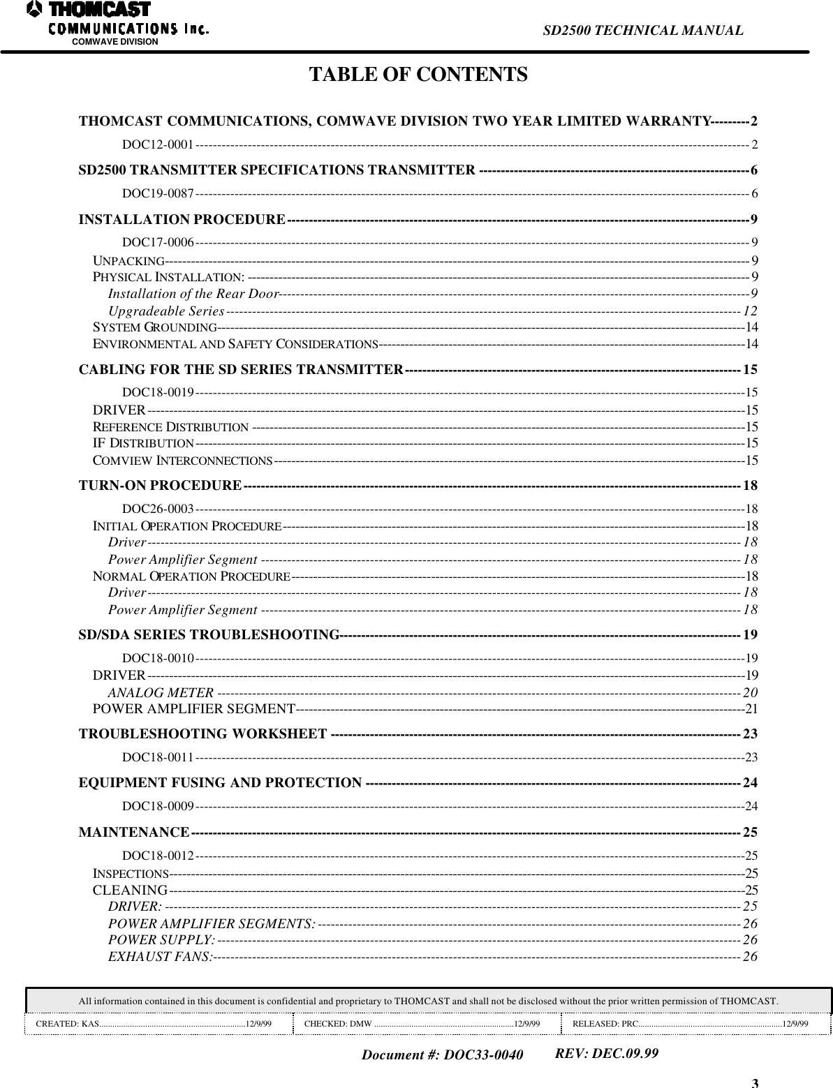 3SD2500 TECHNICAL MANUALCOMWAVE DIVISIONAll information contained in this document is confidential and proprietary to THOMCAST and shall not be disclosed without the prior written permission of THOMCAST.CREATED: KAS...................................................................12/9/99 CHECKED: DMW ................................................................12/9/99 RELEASED: PRC..................................................................12/9/99Document #: DOC33-0040REV: DEC.09.99TABLE OF CONTENTSTHOMCAST COMMUNICATIONS, COMWAVE DIVISION TWO YEAR LIMITED WARRANTY---------2DOC12-0001------------------------------------------------------------------------------------------------------------------------------- 2SD2500 TRANSMITTER SPECIFICATIONS TRANSMITTER --------------------------------------------------------------6DOC19-0087------------------------------------------------------------------------------------------------------------------------------- 6INSTALLATION PROCEDURE----------------------------------------------------------------------------------------------------------9DOC17-0006------------------------------------------------------------------------------------------------------------------------------- 9UNPACKING-------------------------------------------------------------------------------------------------------------------------------------- 9PHYSICAL INSTALLATION:------------------------------------------------------------------------------------------------------------------- 9Installation of the Rear Door------------------------------------------------------------------------------------------------------------9Upgradeable Series---------------------------------------------------------------------------------------------------------------------- 12SYSTEM GROUNDING-------------------------------------------------------------------------------------------------------------------------14ENVIRONMENTAL AND SAFETY CONSIDERATIONS------------------------------------------------------------------------------------14CABLING FOR THE SD SERIES TRANSMITTER-----------------------------------------------------------------------------15DOC18-0019------------------------------------------------------------------------------------------------------------------------------15DRIVER-----------------------------------------------------------------------------------------------------------------------------------------15REFERENCE DISTRIBUTION -----------------------------------------------------------------------------------------------------------------15IF DISTRIBUTION------------------------------------------------------------------------------------------------------------------------------15COMVIEW INTERCONNECTIONS------------------------------------------------------------------------------------------------------------15TURN-ON PROCEDURE------------------------------------------------------------------------------------------------------------------18DOC26-0003------------------------------------------------------------------------------------------------------------------------------18INITIAL OPERATION PROCEDURE----------------------------------------------------------------------------------------------------------18Driver---------------------------------------------------------------------------------------------------------------------------------------- 18Power Amplifier Segment -------------------------------------------------------------------------------------------------------------- 18NORMAL OPERATION PROCEDURE--------------------------------------------------------------------------------------------------------18Driver---------------------------------------------------------------------------------------------------------------------------------------- 18Power Amplifier Segment -------------------------------------------------------------------------------------------------------------- 18SD/SDA SERIES TROUBLESHOOTING--------------------------------------------------------------------------------------------19DOC18-0010------------------------------------------------------------------------------------------------------------------------------19DRIVER-----------------------------------------------------------------------------------------------------------------------------------------19ANALOG METER ------------------------------------------------------------------------------------------------------------------------ 20POWER AMPLIFIER SEGMENT-------------------------------------------------------------------------------------------------------21TROUBLESHOOTING WORKSHEET ----------------------------------------------------------------------------------------------23DOC18-0011------------------------------------------------------------------------------------------------------------------------------23EQUIPMENT FUSING AND PROTECTION --------------------------------------------------------------------------------------24DOC18-0009------------------------------------------------------------------------------------------------------------------------------24MAINTENANCE------------------------------------------------------------------------------------------------------------------------------25DOC18-0012------------------------------------------------------------------------------------------------------------------------------25INSPECTIONS------------------------------------------------------------------------------------------------------------------------------------25CLEANING------------------------------------------------------------------------------------------------------------------------------------25DRIVER: ------------------------------------------------------------------------------------------------------------------------------------ 25POWER AMPLIFIER SEGMENTS:-------------------------------------------------------------------------------------------------26POWER SUPPLY:------------------------------------------------------------------------------------------------------------------------ 26EXHAUST FANS:------------------------------------------------------------------------------------------------------------------------- 26