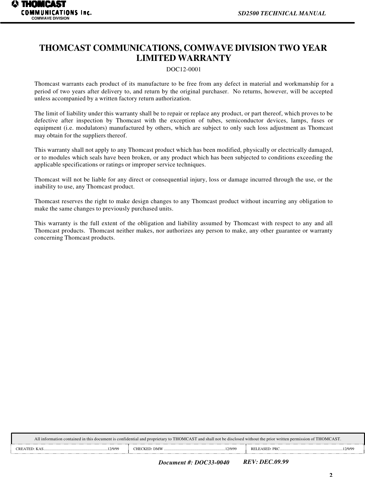 2SD2500 TECHNICAL MANUALCOMWAVE DIVISIONAll information contained in this document is confidential and proprietary to THOMCAST and shall not be disclosed without the prior written permission of THOMCAST.CREATED: KAS...................................................................12/9/99 CHECKED: DMW ................................................................12/9/99 RELEASED: PRC..................................................................12/9/99Document #: DOC33-0040REV: DEC.09.99THOMCAST COMMUNICATIONS, COMWAVE DIVISION TWO YEARLIMITED WARRANTYDOC12-0001Thomcast warrants each product of its manufacture to be free from any defect in material and workmanship for aperiod of two years after delivery to, and return by the original purchaser.  No returns, however, will be acceptedunless accompanied by a written factory return authorization.The limit of liability under this warranty shall be to repair or replace any product, or part thereof, which proves to bedefective after inspection by Thomcast with the exception of tubes, semiconductor devices, lamps, fuses orequipment (i.e. modulators) manufactured by others, which are subject to only such loss adjustment as Thomcastmay obtain for the suppliers thereof.This warranty shall not apply to any Thomcast product which has been modified, physically or electrically damaged,or to modules which seals have been broken, or any product which has been subjected to conditions exceeding theapplicable specifications or ratings or improper service techniques.Thomcast will not be liable for any direct or consequential injury, loss or damage incurred through the use, or theinability to use, any Thomcast product.Thomcast reserves the right to make design changes to any Thomcast product without incurring any obligation tomake the same changes to previously purchased units.This warranty is the full extent of the obligation and liability assumed by Thomcast with respect to any and allThomcast products.  Thomcast neither makes, nor authorizes any person to make, any other guarantee or warrantyconcerning Thomcast products.
