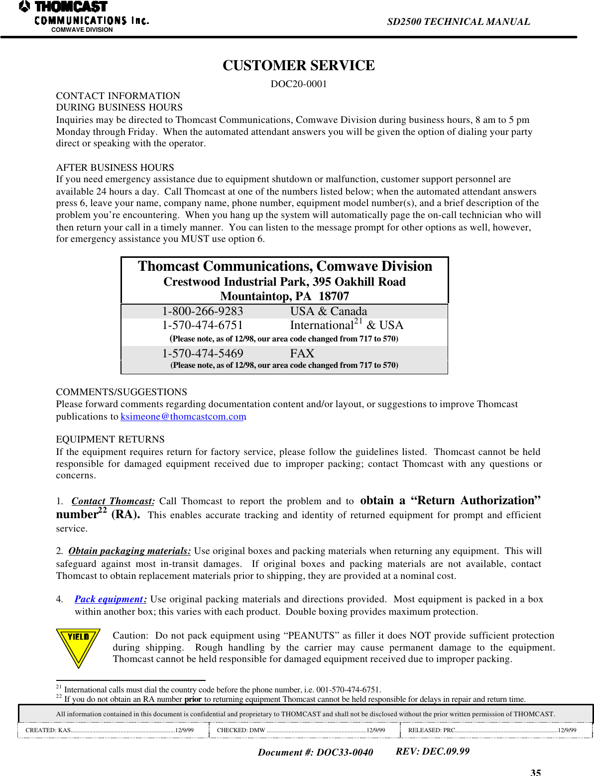 35SD2500 TECHNICAL MANUALCOMWAVE DIVISIONAll information contained in this document is confidential and proprietary to THOMCAST and shall not be disclosed without the prior written permission of THOMCAST.CREATED: KAS...................................................................12/9/99 CHECKED: DMW ................................................................12/9/99 RELEASED: PRC..................................................................12/9/99Document #: DOC33-0040REV: DEC.09.99CUSTOMER SERVICEDOC20-0001CONTACT INFORMATIONDURING BUSINESS HOURSInquiries may be directed to Thomcast Communications, Comwave Division during business hours, 8 am to 5 pmMonday through Friday.  When the automated attendant answers you will be given the option of dialing your partydirect or speaking with the operator.AFTER BUSINESS HOURSIf you need emergency assistance due to equipment shutdown or malfunction, customer support personnel areavailable 24 hours a day.  Call Thomcast at one of the numbers listed below; when the automated attendant answerspress 6, leave your name, company name, phone number, equipment model number(s), and a brief description of theproblem you&rsquo;re encountering.  When you hang up the system will automatically page the on-call technician who willthen return your call in a timely manner.  You can listen to the message prompt for other options as well, however,for emergency assistance you MUST use option 6.Thomcast Communications, Comwave DivisionCrestwood Industrial Park, 395 Oakhill RoadMountaintop, PA  187071-800-266-9283 USA &amp; Canada1-570-474-6751 International21 &amp; USA(Please note, as of 12/98, our area code changed from 717 to 570)1-570-474-5469 FAX(Please note, as of 12/98, our area code changed from 717 to 570)COMMENTS/SUGGESTIONSPlease forward comments regarding documentation content and/or layout, or suggestions to improve Thomcastpublications to ksimeone@thomcastcom.com.EQUIPMENT RETURNSIf the equipment requires return for factory service, please follow the guidelines listed.  Thomcast cannot be heldresponsible for damaged equipment received due to improper packing; contact Thomcast with any questions orconcerns.1.  Contact Thomcast: Call Thomcast to report the problem and to  obtain a &ldquo;Return Authorization&rdquo;number22 (RA).  This enables accurate tracking and identity of returned equipment for prompt and efficientservice.2.  Obtain packaging materials: Use original boxes and packing materials when returning any equipment.  This willsafeguard against most in-transit damages.  If original boxes and packing materials are not available, contactThomcast to obtain replacement materials prior to shipping, they are provided at a nominal cost.4. Pack equipment: Use original packing materials and directions provided.  Most equipment is packed in a boxwithin another box; this varies with each product.  Double boxing provides maximum protection.Caution:  Do not pack equipment using &ldquo;PEANUTS&rdquo; as filler it does NOT provide sufficient protectionduring shipping.  Rough handling by the carrier may cause permanent damage to the equipment.Thomcast cannot be held responsible for damaged equipment received due to improper packing.                                                                21 International calls must dial the country code before the phone number, i.e. 001-570-474-6751.22 If you do not obtain an RA number prior to returning equipment Thomcast cannot be held responsible for delays in repair and return time.