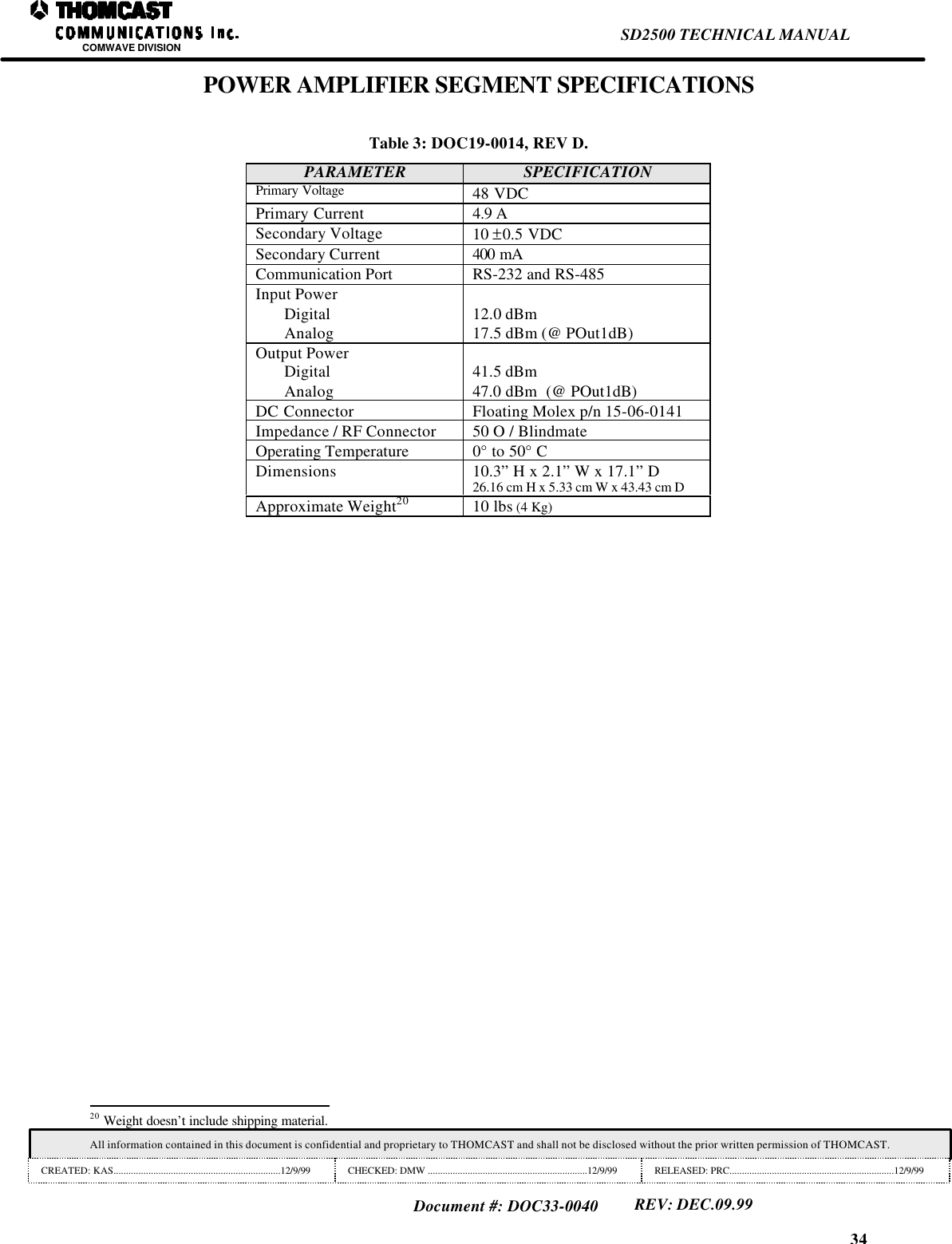 34SD2500 TECHNICAL MANUALCOMWAVE DIVISIONAll information contained in this document is confidential and proprietary to THOMCAST and shall not be disclosed without the prior written permission of THOMCAST.CREATED: KAS...................................................................12/9/99 CHECKED: DMW ................................................................12/9/99 RELEASED: PRC..................................................................12/9/99Document #: DOC33-0040REV: DEC.09.99POWER AMPLIFIER SEGMENT SPECIFICATIONSTable 3: DOC19-0014, REV D.PARAMETER SPECIFICATIONPrimary Voltage 48 VDCPrimary Current 4.9 ASecondary Voltage 10 &plusmn;0.5 VDCSecondary Current 400 mACommunication Port RS-232 and RS-485Input PowerDigitalAnalog 12.0 dBm17.5 dBm (@ POut1dB)Output PowerDigitalAnalog41.5 dBm47.0 dBm  (@ POut1dB)DC Connector Floating Molex p/n 15-06-0141Impedance / RF Connector 50 O / BlindmateOperating Temperature 0&deg; to 50&deg; CDimensions 10.3&rdquo; H x 2.1&rdquo; W x 17.1&rdquo; D26.16 cm H x 5.33 cm W x 43.43 cm DApproximate Weight20 10 lbs (4 Kg)                                                                20 Weight doesn&rsquo;t include shipping material.