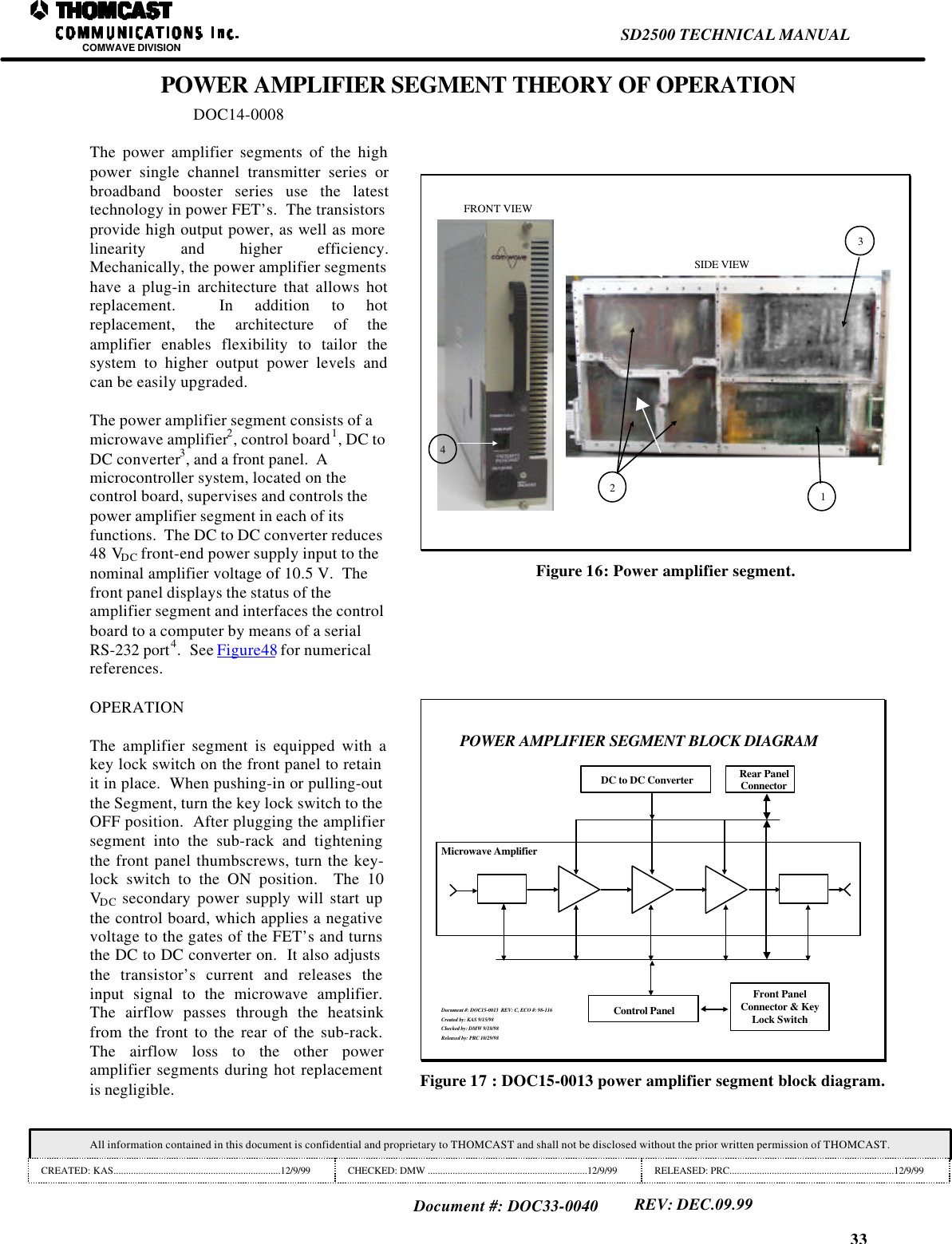 33SD2500 TECHNICAL MANUALCOMWAVE DIVISIONAll information contained in this document is confidential and proprietary to THOMCAST and shall not be disclosed without the prior written permission of THOMCAST.CREATED: KAS...................................................................12/9/99 CHECKED: DMW ................................................................12/9/99 RELEASED: PRC..................................................................12/9/99Document #: DOC33-0040REV: DEC.09.99POWER AMPLIFIER SEGMENT THEORY OF OPERATIONDOC14-0008The power amplifier segments of the highpower single channel transmitter series orbroadband booster series use the latesttechnology in power FET&rsquo;s.  The transistorsprovide high output power, as well as morelinearity and higher efficiency.Mechanically, the power amplifier segmentshave a plug-in architecture that allows hotreplacement.  In addition to hotreplacement, the architecture of theamplifier enables flexibility to tailor thesystem to higher output power levels andcan be easily upgraded.The power amplifier segment consists of amicrowave amplifier2, control board1, DC toDC converter3, and a front panel.  Amicrocontroller system, located on thecontrol board, supervises and controls thepower amplifier segment in each of itsfunctions.  The DC to DC converter reduces48 VDC front-end power supply input to thenominal amplifier voltage of 10.5 V.  Thefront panel displays the status of theamplifier segment and interfaces the controlboard to a computer by means of a serialRS-232 port4.  See Figure48 for numericalreferences.123FRONT VIEWSIDE VIEW4Figure 16: Power amplifier segment.OPERATIONThe amplifier segment is equipped with akey lock switch on the front panel to retainit in place.  When pushing-in or pulling-outthe Segment, turn the key lock switch to theOFF position.  After plugging the amplifiersegment into the sub-rack and tighteningthe front panel thumbscrews, turn the key-lock switch to the ON position.  The 10VDC secondary power supply will start upthe control board, which applies a negativevoltage to the gates of the FET&rsquo;s and turnsthe DC to DC converter on.  It also adjuststhe transistor&rsquo;s current and releases theinput signal to the microwave amplifier.The airflow passes through the heatsinkfrom the front to the rear of the sub-rack.The airflow loss to the other poweramplifier segments during hot replacementis negligible.POWER AMPLIFIER SEGMENT BLOCK DIAGRAMMicrowave AmplifierRear PanelConnectorDC to DC ConverterControl PanelFront PanelConnector &amp; KeyLock SwitchDocument #: DOC15-0013  REV: C, ECO #: 98-116Created by: KAS 9/15/98Checked by: DMW 9/18/98Released by: PRC 10/29/98Figure 17 : DOC15-0013 power amplifier segment block diagram.