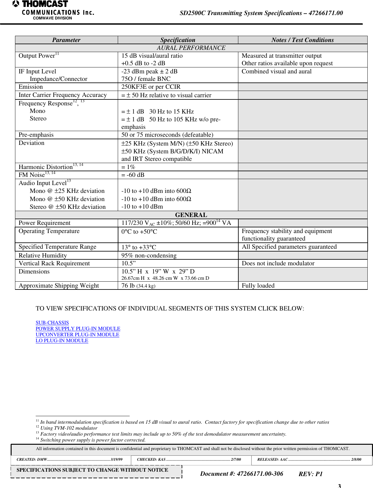 3SD2500C Transmitting System Specifications &ndash; 47266171.00COMWAVE DIVISIONAll information contained in this document is confidential and proprietary to THOMCAST and shall not be disclosed without the prior written permission of THOMCAST.CREATED: DMW..............................................................3/19/99 CHECKED: KAS ...............................................................2/7/00RELEASED: AAC............................................................. 2/8/00Document #: 47266171.00-306REV: P1SPECIFICATIONS SUBJECT TO CHANGE WITHOUT NOTICEParameter Specification Notes / Test ConditionsAURAL PERFORMANCEOutput Power11 15 dB visual/aural ratio+0.5 dB to -2 dB Measured at transmitter outputOther ratios available upon requestIF Input LevelImpedance/Connector -23 dBm peak &plusmn; 2 dB75O / female BNC Combined visual and auralEmission 250KF3E or per CCIRInter Carrier Frequency Accuracy = &plusmn; 50 Hz relative to visual carrierFrequency Response12, 13MonoStereo = &plusmn; 1 dB   30 Hz to 15 KHz= &plusmn; 1 dB   50 Hz to 105 KHz w/o pre-emphasisPre-emphasis 50 or 75 microseconds (defeatable)Deviation &plusmn;25 KHz (System M/N) (&plusmn;50 KHz Stereo)&plusmn;50 KHz (System B/G/D/K/I) NICAMand IRT Stereo compatibleHarmonic Distortion13, 14 = 1%FM Noise13, 14 = -60 dBAudio Input Level13Mono @ &plusmn;25 KHz deviationMono @ &plusmn;50 KHz deviationStereo @ &plusmn;50 KHz deviation-10 to +10 dBm into 600Ω-10 to +10 dBm into 600Ω-10 to +10 dBmGENERALPower Requirement 117/230 VAC &plusmn;10%; 50/60 Hz; =90014 VAOperating Temperature 0&deg;C to +50&deg;CFrequency stability and equipmentfunctionality guaranteedSpecified Temperature Range 13&deg; to +33&deg;CAll Specified parameters guaranteedRelative Humidity 95% non-condensingVertical Rack Requirement 10.5&rdquo; Does not include modulatorDimensions 10.5&rdquo; H  x  19&rdquo; W  x  29&rdquo; D26.67cm H  x  48.26 cm W  x 73.66 cm DApproximate Shipping Weight 76 lb (34.4 kg) Fully loadedTO VIEW SPECIFICATIONS OF INDIVIDUAL SEGMENTS OF THIS SYSTEM CLICK BELOW:SUB-CHASSISPOWER SUPPLY PLUG-IN MODULEUPCONVERTER PLUG-IN MODULELO PLUG-IN MODULE                                                          11 In band intermodulation specification is based on 15 dB visual to aural ratio.  Contact factory for specification change due to other ratios12 Using TVM-102 modulator13 Factory video/audio performance test limits may include up to 50% of the test demodulator measurement uncertainty.14 Switching power supply is power factor corrected.