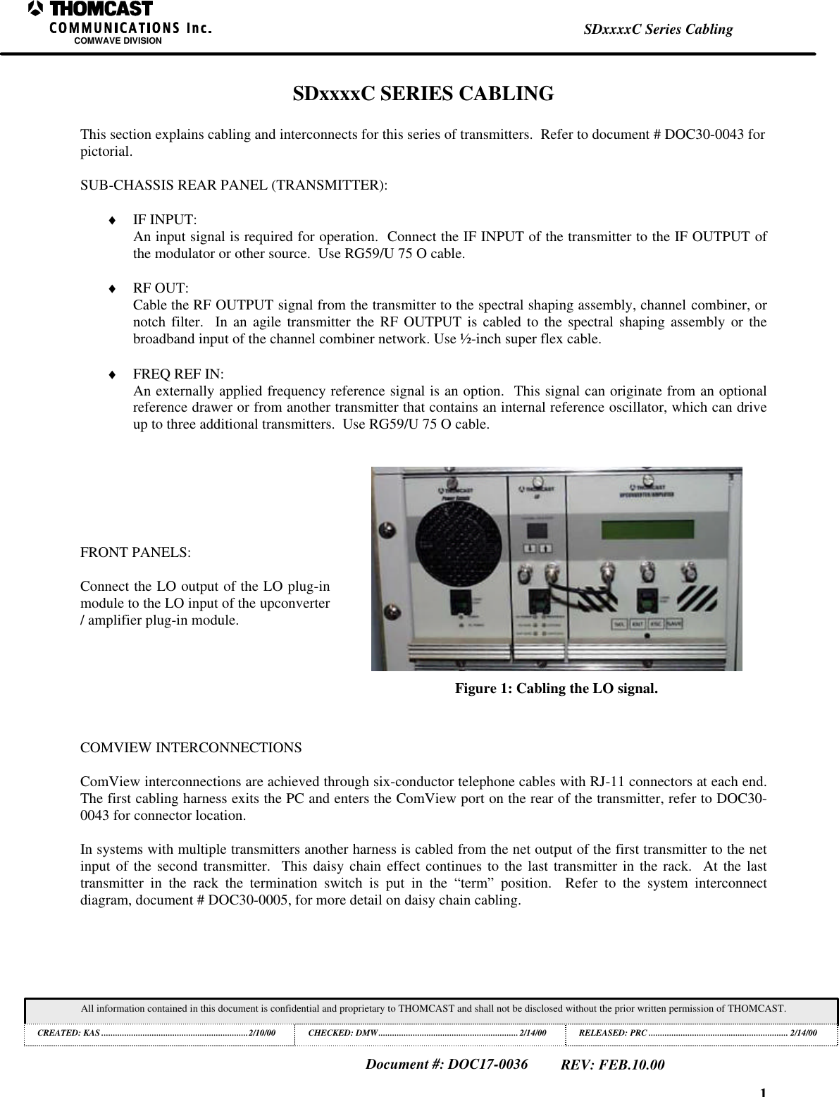 1SDxxxxC Series CablingCOMWAVE DIVISIONAll information contained in this document is confidential and proprietary to THOMCAST and shall not be disclosed without the prior written permission of THOMCAST.CREATED: KAS ................................................................2/10/00 CHECKED: DMW............................................................. 2/14/00RELEASED: PRC............................................................. 2/14/00Document #: DOC17-0036REV: FEB.10.00SDxxxxC SERIES CABLINGThis section explains cabling and interconnects for this series of transmitters.  Refer to document # DOC30-0043 forpictorial.SUB-CHASSIS REAR PANEL (TRANSMITTER):&diams; IF INPUT:An input signal is required for operation.  Connect the IF INPUT of the transmitter to the IF OUTPUT ofthe modulator or other source.  Use RG59/U 75 O cable.&diams; RF OUT:Cable the RF OUTPUT signal from the transmitter to the spectral shaping assembly, channel combiner, ornotch filter.  In an agile transmitter the RF OUTPUT is cabled to the spectral shaping assembly or thebroadband input of the channel combiner network. Use &frac12;-inch super flex cable.&diams; FREQ REF IN:An externally applied frequency reference signal is an option.  This signal can originate from an optionalreference drawer or from another transmitter that contains an internal reference oscillator, which can driveup to three additional transmitters.  Use RG59/U 75 O cable.FRONT PANELS:Connect the LO output of the LO plug-inmodule to the LO input of the upconverter/ amplifier plug-in module.Figure 1: Cabling the LO signal.COMVIEW INTERCONNECTIONSComView interconnections are achieved through six-conductor telephone cables with RJ-11 connectors at each end.The first cabling harness exits the PC and enters the ComView port on the rear of the transmitter, refer to DOC30-0043 for connector location.In systems with multiple transmitters another harness is cabled from the net output of the first transmitter to the netinput of the second transmitter.  This daisy chain effect continues to the last transmitter in the rack.  At the lasttransmitter in the rack the termination switch is put in the &ldquo;term&rdquo; position.  Refer to the system interconnectdiagram, document # DOC30-0005, for more detail on daisy chain cabling.