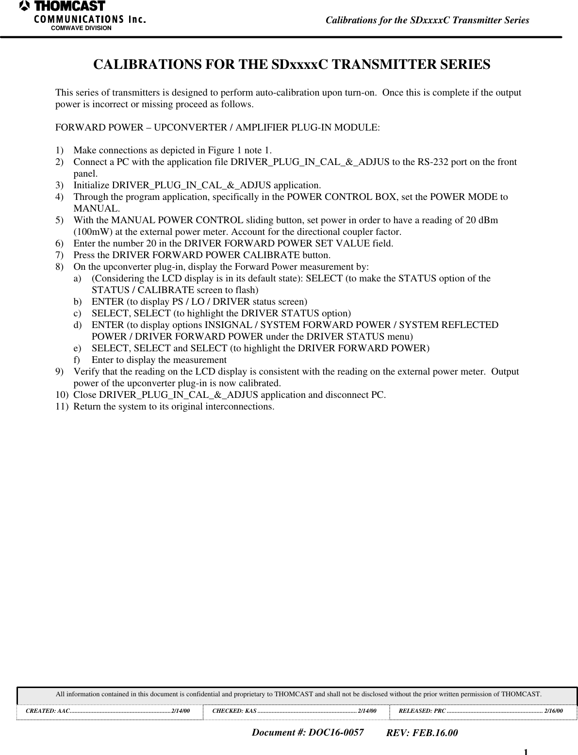 1Calibrations for the SDxxxxC Transmitter SeriesCOMWAVE DIVISIONAll information contained in this document is confidential and proprietary to THOMCAST and shall not be disclosed without the prior written permission of THOMCAST.CREATED: AAC................................................................2/14/00 CHECKED: KAS ...............................................................2/14/00RELEASED: PRC............................................................. 2/16/00Document #: DOC16-0057REV: FEB.16.00CALIBRATIONS FOR THE SDxxxxC TRANSMITTER SERIESThis series of transmitters is designed to perform auto-calibration upon turn-on.  Once this is complete if the outputpower is incorrect or missing proceed as follows.FORWARD POWER &ndash; UPCONVERTER / AMPLIFIER PLUG-IN MODULE:1) Make connections as depicted in Figure 1 note 1.2) Connect a PC with the application file DRIVER_PLUG_IN_CAL_&amp;_ADJUS to the RS-232 port on the frontpanel.3) Initialize DRIVER_PLUG_IN_CAL_&amp;_ADJUS application.4) Through the program application, specifically in the POWER CONTROL BOX, set the POWER MODE toMANUAL.5) With the MANUAL POWER CONTROL sliding button, set power in order to have a reading of 20 dBm(100mW) at the external power meter. Account for the directional coupler factor.6) Enter the number 20 in the DRIVER FORWARD POWER SET VALUE field.7) Press the DRIVER FORWARD POWER CALIBRATE button.8) On the upconverter plug-in, display the Forward Power measurement by:a) (Considering the LCD display is in its default state): SELECT (to make the STATUS option of theSTATUS / CALIBRATE screen to flash)b) ENTER (to display PS / LO / DRIVER status screen)c) SELECT, SELECT (to highlight the DRIVER STATUS option)d) ENTER (to display options INSIGNAL / SYSTEM FORWARD POWER / SYSTEM REFLECTEDPOWER / DRIVER FORWARD POWER under the DRIVER STATUS menu)e) SELECT, SELECT and SELECT (to highlight the DRIVER FORWARD POWER)f) Enter to display the measurement9) Verify that the reading on the LCD display is consistent with the reading on the external power meter.  Outputpower of the upconverter plug-in is now calibrated.10) Close DRIVER_PLUG_IN_CAL_&amp;_ADJUS application and disconnect PC.11) Return the system to its original interconnections.