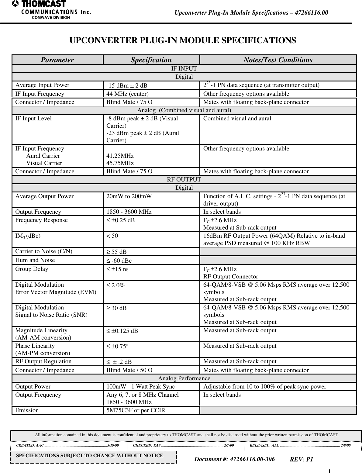 1Upconverter Plug-In Module Specifications &ndash; 47266116.00COMWAVE DIVISIONAll information contained in this document is confidential and proprietary to THOMCAST and shall not be disclosed without the prior written permission of THOMCAST.CREATED: AAC................................................................3/19/99 CHECKED: KAS ...............................................................2/7/00RELEASED: AAC............................................................. 2/8/00Document #: 47266116.00-306REV: P1SPECIFICATIONS SUBJECT TO CHANGE WITHOUT NOTICEUPCONVERTER PLUG-IN MODULE SPECIFICATIONSParameter Specification Notes/Test ConditionsIF INPUTDigitalAverage Input Power -15 dBm &plusmn; 2 dB 223-1 PN data sequence (at transmitter output)IF Input Frequency 44 MHz (center) Other frequency options availableConnector / Impedance Blind Mate / 75 O Mates with floating back-plane connectorAnalog  (Combined visual and aural)IF Input Level -8 dBm peak &plusmn; 2 dB (VisualCarrier)-23 dBm peak &plusmn; 2 dB (AuralCarrier)Combined visual and auralIF Input FrequencyAural CarrierVisual Carrier 41.25MHz45.75MHzOther frequency options availableConnector / Impedance Blind Mate / 75 O Mates with floating back-plane connectorRF OUTPUTDigitalAverage Output Power 20mW to 200mW Function of A.L.C. settings - 223-1 PN data sequence (atdriver output)Output Frequency 1850 - 3600 MHz In select bandsFrequency Response &le; &plusmn;0.25 dB FC &plusmn;2.6 MHzMeasured at Sub-rack outputIM3 (dBc) < 50 16dBm RF Output Power (64QAM) Relative to in-bandaverage PSD measured @ 100 KHz RBWCarrier to Noise (C/N) &ge; 55 dBHum and Noise &le; -60 dBcGroup Delay &le; &plusmn;15 ns FC &plusmn;2.6 MHzRF Output ConnectorDigital ModulationError Vector Magnitude (EVM) &le; 2.0% 64-QAM/8-VSB @ 5.06 Msps RMS average over 12,500symbolsMeasured at Sub-rack outputDigital ModulationSignal to Noise Ratio (SNR) &ge; 30 dB 64-QAM/8-VSB @ 5.06 Msps RMS average over 12,500symbolsMeasured at Sub-rack outputMagnitude Linearity(AM-AM conversion) &le; &plusmn;0.125 dB Measured at Sub-rack outputPhase Linearity(AM-PM conversion) &le; &plusmn;0.75&deg;Measured at Sub-rack outputRF Output Regulation &le;  &plusmn; .2 dB Measured at Sub-rack outputConnector / Impedance Blind Mate / 50 O Mates with floating back-plane connectorAnalog PerformanceOutput Power 100mW - 1 Watt Peak Sync Adjustable from 10 to 100% of peak sync powerOutput Frequency Any 6, 7, or 8 MHz Channel1850 - 3600 MHz In select bandsEmission 5M75C3F or per CCIR
