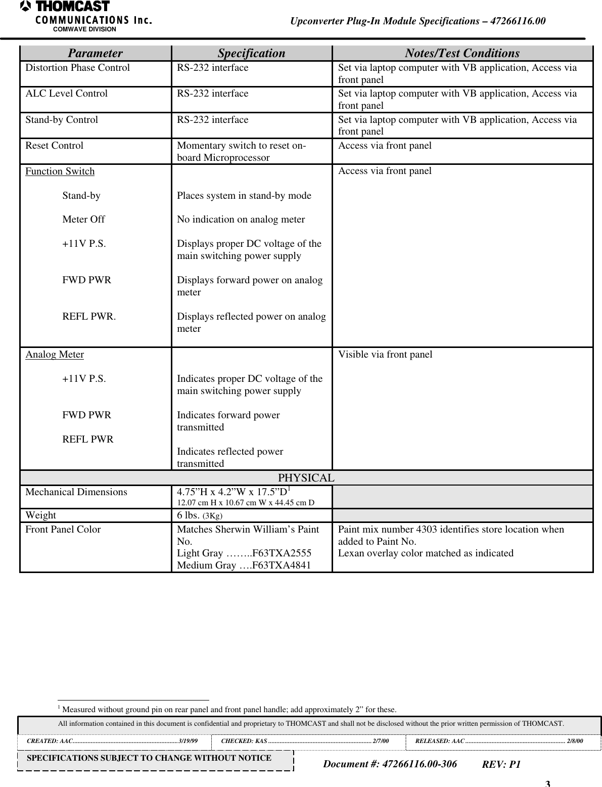 3Upconverter Plug-In Module Specifications &ndash; 47266116.00COMWAVE DIVISIONAll information contained in this document is confidential and proprietary to THOMCAST and shall not be disclosed without the prior written permission of THOMCAST.CREATED: AAC................................................................3/19/99 CHECKED: KAS ...............................................................2/7/00RELEASED: AAC............................................................. 2/8/00Document #: 47266116.00-306REV: P1SPECIFICATIONS SUBJECT TO CHANGE WITHOUT NOTICEParameter Specification Notes/Test ConditionsDistortion Phase Control RS-232 interface Set via laptop computer with VB application, Access viafront panelALC Level Control RS-232 interface Set via laptop computer with VB application, Access viafront panelStand-by Control RS-232 interface Set via laptop computer with VB application, Access viafront panelReset Control Momentary switch to reset on-board Microprocessor Access via front panelFunction SwitchStand-byMeter Off+11V P.S.FWD PWRREFL PWR.Places system in stand-by modeNo indication on analog meterDisplays proper DC voltage of themain switching power supplyDisplays forward power on analogmeterDisplays reflected power on analogmeterAccess via front panelAnalog Meter+11V P.S.FWD PWRREFL PWRIndicates proper DC voltage of themain switching power supplyIndicates forward powertransmittedIndicates reflected powertransmittedVisible via front panelPHYSICALMechanical Dimensions 4.75&rdquo;H x 4.2&rdquo;W x 17.5&rdquo;D112.07 cm H x 10.67 cm W x 44.45 cm DWeight 6 lbs. (3Kg)Front Panel Color Matches Sherwin William&rsquo;s PaintNo.Light Gray &hellip;&hellip;..F63TXA2555Medium Gray &hellip;.F63TXA4841Paint mix number 4303 identifies store location whenadded to Paint No.Lexan overlay color matched as indicated                                                          1 Measured without ground pin on rear panel and front panel handle; add approximately 2&rdquo; for these.
