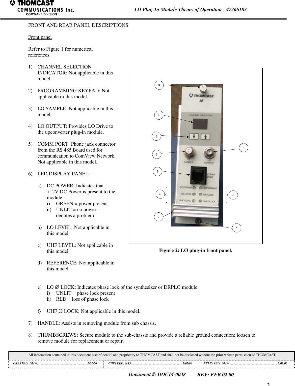 2LO Plug-In Module Theory of Operation - 47266183COMWAVE DIVISIONAll information contained in this document is confidential and proprietary to THOMCAST and shall not be disclosed without the prior written permission of THOMCAST.CREATED: DMW..............................................................2/02/00 CHECKED: KAS ...............................................................2/02/00RELEASED: DMW........................................................... 2/02/00Document #: DOC14-0038REV: FEB.02.00FRONT AND REAR PANEL DESCRIPTIONSFront panelRefer to Figure 1 for numericalreferences.1) CHANNEL SELECTIONINDICATOR: Not applicable in thismodel.2) PROGRAMMING KEYPAD: Notapplicable in this model.3) LO SAMPLE: Not applicable in thismodel.4) LO OUTPUT: Provides LO Drive tothe upconverter plug-in module.5) COMM PORT: Phone jack connectorfrom the RS 485 Board used forcommunication to ComView Network.Not applicable in this model.6) LED DISPLAY PANEL:a) DC POWER: Indicates that+12V DC Power is present to themodule.i) GREEN = power presentii) UNLIT = no power &ndash;denotes a problemb) LO LEVEL: Not applicable inthis model.c) UHF LEVEL: Not applicable inthis model.d) REFERENCE: Not applicable inthis model.5432166788Figure 2: LO plug-in front panel.e) LO &empty; LOCK: Indicates phase lock of the synthesizer or DRPLO module.i) UNLIT = phase lock presentii) RED = loss of phase lockf) UHF &empty; LOCK: Not applicable in this model.7) HANDLE: Assists in removing module from sub chassis.8) THUMBSCREWS: Secure module to the sub-chassis and provide a reliable ground connection; loosen toremove module for replacement or repair.