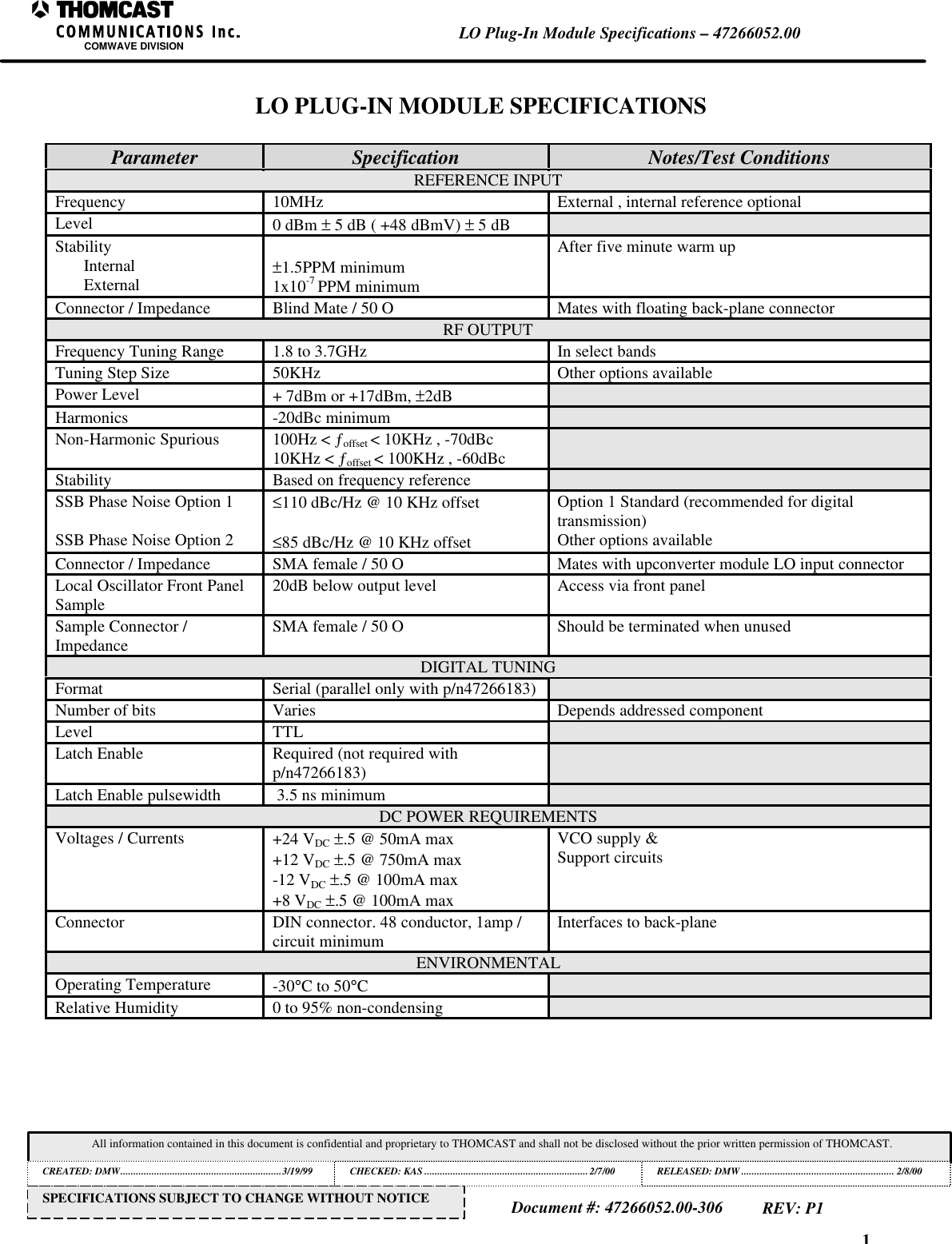 1LO Plug-In Module Specifications &ndash; 47266052.00COMWAVE DIVISIONAll information contained in this document is confidential and proprietary to THOMCAST and shall not be disclosed without the prior written permission of THOMCAST.CREATED: DMW..............................................................3/19/99 CHECKED: KAS ...............................................................2/7/00RELEASED: DMW........................................................... 2/8/00Document #: 47266052.00-306REV: P1SPECIFICATIONS SUBJECT TO CHANGE WITHOUT NOTICELO PLUG-IN MODULE SPECIFICATIONSParameter Specification Notes/Test ConditionsREFERENCE INPUTFrequency 10MHz External , internal reference optionalLevel 0 dBm &plusmn; 5 dB ( +48 dBmV) &plusmn; 5 dBStabilityInternalExternal &plusmn;1.5PPM minimum1x10-7 PPM minimumAfter five minute warm upConnector / Impedance Blind Mate / 50 O Mates with floating back-plane connectorRF OUTPUTFrequency Tuning Range 1.8 to 3.7GHz In select bandsTuning Step Size 50KHz Other options availablePower Level + 7dBm or +17dBm, &plusmn;2dBHarmonics -20dBc minimumNon-Harmonic Spurious 100Hz < &fnof;offset < 10KHz , -70dBc10KHz < &fnof;offset < 100KHz , -60dBcStability Based on frequency referenceSSB Phase Noise Option 1SSB Phase Noise Option 2&le;110 dBc/Hz @ 10 KHz offset&le;85 dBc/Hz @ 10 KHz offsetOption 1 Standard (recommended for digitaltransmission)Other options availableConnector / Impedance SMA female / 50 O Mates with upconverter module LO input connectorLocal Oscillator Front PanelSample 20dB below output level Access via front panelSample Connector /Impedance SMA female / 50 O Should be terminated when unusedDIGITAL TUNINGFormat Serial (parallel only with p/n47266183)Number of bits Varies Depends addressed componentLevel TTLLatch Enable Required (not required withp/n47266183)Latch Enable pulsewidth  3.5 ns minimumDC POWER REQUIREMENTSVoltages / Currents +24 VDC &plusmn;.5 @ 50mA max+12 VDC &plusmn;.5 @ 750mA max-12 VDC &plusmn;.5 @ 100mA max+8 VDC &plusmn;.5 @ 100mA maxVCO supply &amp;Support circuitsConnector DIN connector. 48 conductor, 1amp /circuit minimum Interfaces to back-planeENVIRONMENTALOperating Temperature -30&deg;C to 50&deg;CRelative Humidity 0 to 95% non-condensing