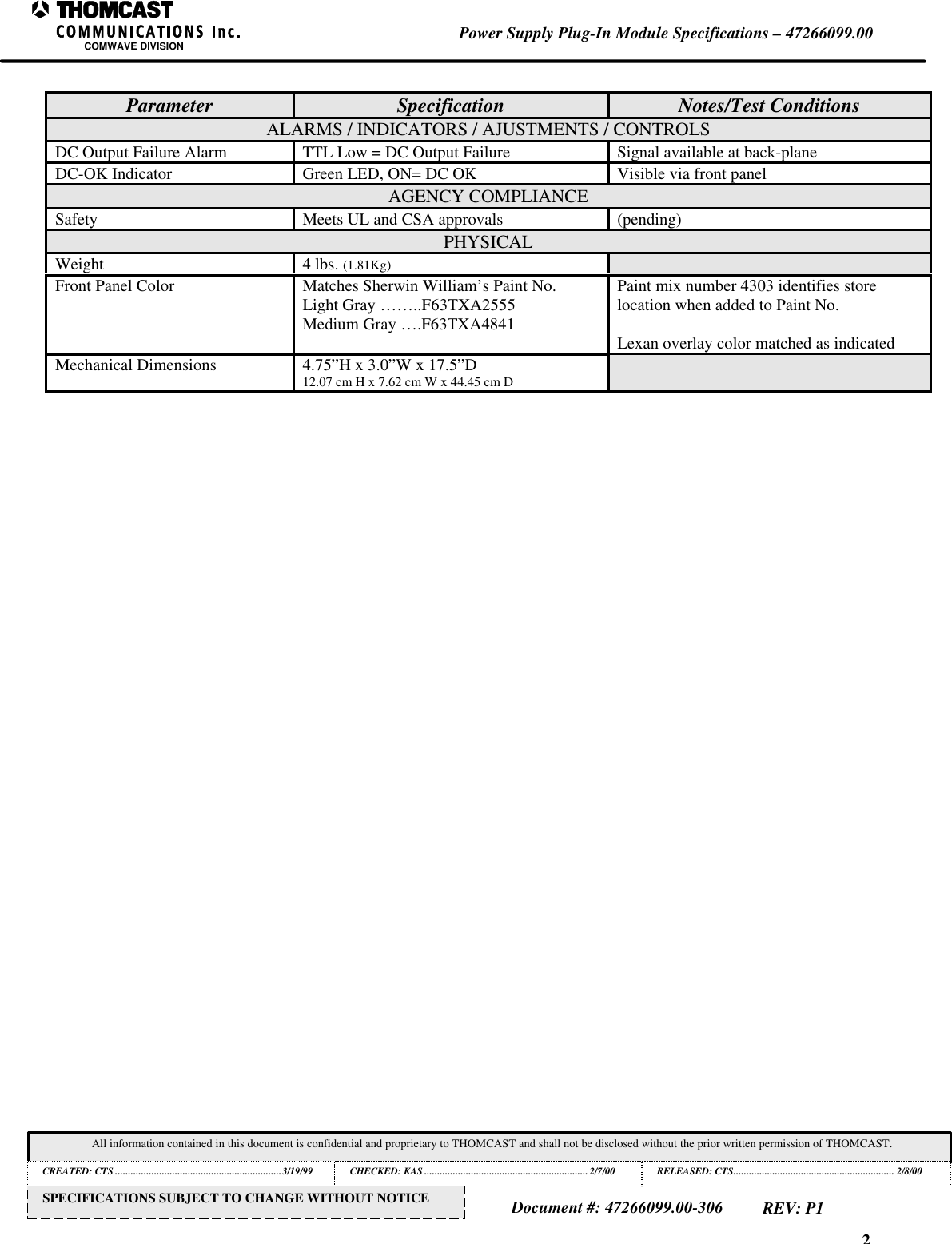 2Power Supply Plug-In Module Specifications &ndash; 47266099.00COMWAVE DIVISIONAll information contained in this document is confidential and proprietary to THOMCAST and shall not be disclosed without the prior written permission of THOMCAST.CREATED: CTS ................................................................3/19/99 CHECKED: KAS ...............................................................2/7/00RELEASED: CTS.............................................................. 2/8/00Document #: 47266099.00-306REV: P1SPECIFICATIONS SUBJECT TO CHANGE WITHOUT NOTICEParameter Specification Notes/Test ConditionsALARMS / INDICATORS / AJUSTMENTS / CONTROLSDC Output Failure Alarm TTL Low = DC Output Failure Signal available at back-planeDC-OK Indicator Green LED, ON= DC OK Visible via front panelAGENCY COMPLIANCESafety Meets UL and CSA approvals (pending)PHYSICALWeight 4 lbs. (1.81Kg)Front Panel Color Matches Sherwin William&rsquo;s Paint No.Light Gray &hellip;&hellip;..F63TXA2555Medium Gray &hellip;.F63TXA4841Paint mix number 4303 identifies storelocation when added to Paint No.Lexan overlay color matched as indicatedMechanical Dimensions 4.75&rdquo;H x 3.0&rdquo;W x 17.5&rdquo;D12.07 cm H x 7.62 cm W x 44.45 cm D