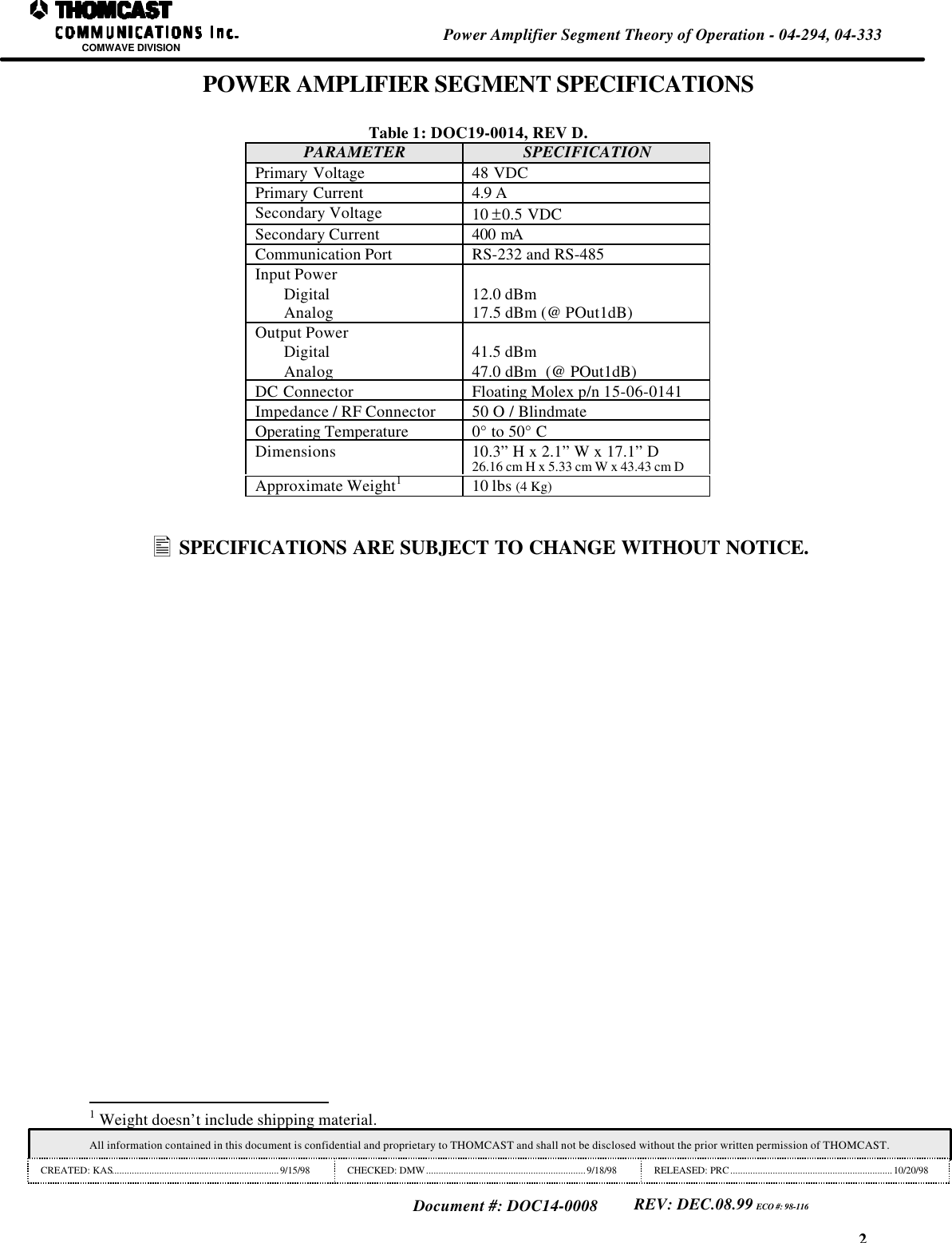 2Power Amplifier Segment Theory of Operation - 04-294, 04-333COMWAVE DIVISIONAll information contained in this document is confidential and proprietary to THOMCAST and shall not be disclosed without the prior written permission of THOMCAST.CREATED: KAS...................................................................9/15/98CHECKED: DMW................................................................9/18/98 RELEASED: PRC.................................................................10/20/98Document #: DOC14-0008REV: DEC.08.99 ECO #: 98-116POWER AMPLIFIER SEGMENT SPECIFICATIONSTable 1: DOC19-0014, REV D.PARAMETER SPECIFICATIONPrimary Voltage 48 VDCPrimary Current 4.9 ASecondary Voltage 10 &plusmn;0.5 VDCSecondary Current 400 mACommunication Port RS-232 and RS-485Input PowerDigitalAnalog 12.0 dBm17.5 dBm (@ POut1dB)Output PowerDigitalAnalog41.5 dBm47.0 dBm  (@ POut1dB)DC Connector Floating Molex p/n 15-06-0141Impedance / RF Connector 50 O / BlindmateOperating Temperature 0&deg; to 50&deg; CDimensions 10.3&rdquo; H x 2.1&rdquo; W x 17.1&rdquo; D26.16 cm H x 5.33 cm W x 43.43 cm DApproximate Weight110 lbs (4 Kg)&bull; SPECIFICATIONS ARE SUBJECT TO CHANGE WITHOUT NOTICE.                                                                1 Weight doesn&rsquo;t include shipping material.