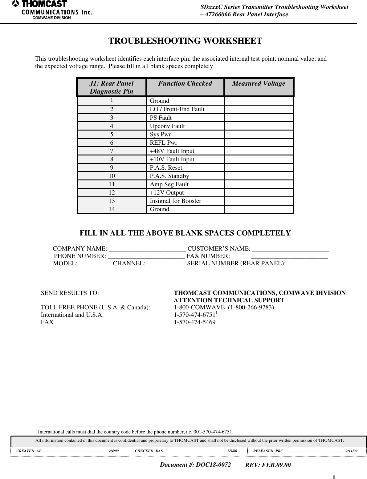 1SDxxxC Series Transmitter Troubleshooting Worksheet&ndash; 47266066 Rear Panel InterfaceCOMWAVE DIVISIONAll information contained in this document is confidential and proprietary to THOMCAST and shall not be disclosed without the prior written permission of THOMCAST.CREATED: AB ..................................................................2/4/00 CHECKED: KAS ...............................................................2/9/00RELEASED: PRC............................................................. 2/11/00Document #: DOC18-0072REV: FEB.09.00TROUBLESHOOTING WORKSHEETThis troubleshooting worksheet identifies each interface pin, the associated internal test point, nominal value, andthe expected voltage range.  Please fill in all blank spaces completelyJ1: Rear PanelDiagnostic Pin Function Checked Measured Voltage1Ground2LO / Front-End Fault3PS Fault4Upconv Fault5Sys Pwr6REFL Pwr7+48V Fault Input8+10V Fault Input9P.A.S. Reset10 P.A.S. Standby11 Amp Seg Fault12 +12V Output13 Insignal for Booster14 GroundFILL IN ALL THE ABOVE BLANK SPACES COMPLETELYCOMPANY NAME: ________________________ CUSTOMER&rsquo;S NAME: ________________________PHONE NUMBER: ________________________ FAX NUMBER:             ________________________MODEL: __________ CHANNEL: ____________ SERIAL NUMBER (REAR PANEL): _____________SEND RESULTS TO:  THOMCAST COMMUNICATIONS, COMWAVE DIVISIONATTENTION TECHNICAL SUPPORTTOLL FREE PHONE (U.S.A. &amp; Canada): 1-800-COMWAVE  (1-800-266-9283)International and U.S.A. 1-570-474-67511FAX 1-570-474-5469                                                          1 International calls must dial the country code before the phone number, i.e. 001-570-474-6751.